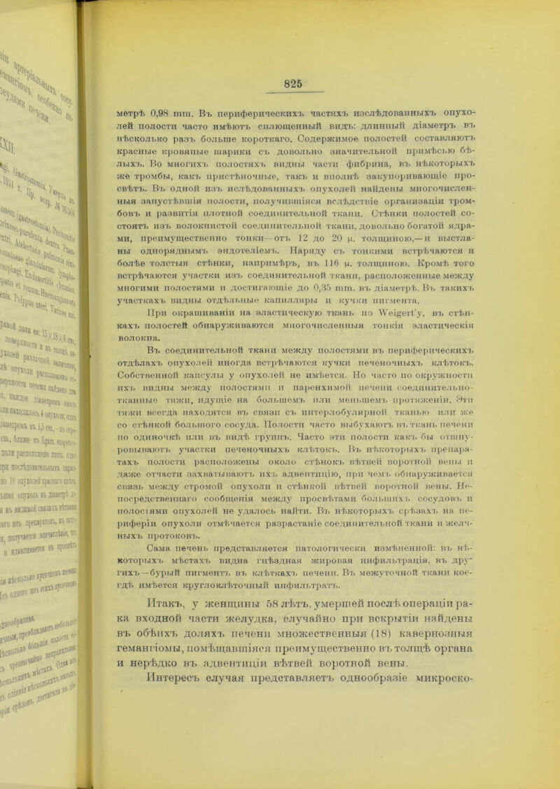 •» N , Чй.4 Ч 4 % ѵ ■ в». .4, іір . ^рд. ЙСНр. ѵ1 в и* °ПрГп , >4>чч Г11аче1ал, { ^орЬа^і ь ^ і;^ !Пгі. Ь ТЧ >Е«ч Ц Чч?і 1 'апсе с:1^ 7е ***»,!! ■ ОПухолц Рвеполой, ^Р^ности печени найде, °’ Каждое Діаметромъ «и находилось іошжи даметромъ въ 1,5 ста. сш.. ближе піірпш доли расположено лиш ірп послѣдовательныхъ но 10 опр ыпая опухо; я въ ІОГО изъ получае и, НѢСКОЛЬКО кусочковъ I [зъ одного ИЗЪ ЭТИХЛ)» ****** [ІСКО'1ЬКО :ъ ч ЬСКОЛ >рі0 яепраВ: **> срѣзовъ.' ' ** доел»1'1' метрѣ 0,98 шт. Въ периферическихъ частяхъ изслѣдованныхъ опухо- лей полости часто имѣютъ сплющенный видъ: длинный діаметръ въ нѣсколько разъ больше короткаго. Содержимое полостей составляютъ красные кровяпые шарики съ довольно значительной примѣсью бѣ- лыхъ. Во многихъ полостяхъ видны части фибрина, въ нѣкоторыхъ яге тромбы, какъ пристѣночные, такъ и вполнѣ закупоривающіе про- свѣтъ. Въ одной изъ ислѣдованныхъ опухолей найдены многочислен- ныя запустѣвшія полости, получившіяся вслѣдствіе организаціи тром- бовъ и развитія плотной соединительной ткани. Стѣнки полостей со- стоятъ изъ волокнистой соединительной ткани, довольно богатой ядра- ми, преимущественно тонки—отъ 12 до 20 ц. толщиною,—и выстла- ны одноряднымъ эндотеліемъ. Наряду съ тонкими встрѣчаются и болѣе толстыя стѣнки, напримѣръ, въ 116 ц. толщиною. Кромѣ того встрѣчаются участки изъ соединительной ткани, располоягенные между многими полостями и достигающіе до 0,85 тш. въ діаметрѣ. Въ такихъ участкахъ видны отдѣльные капилляры и кучки пигмента. При окрашиваніи на эластическую ткань по \Ѵеі§егі’у, въ стѣн- кахъ полостей обнаруясиваются многочисленныя тонкія эластическія волокна. Въ соединительной ткани между полостями въ периферическихъ отдѣлахъ опухолей иногда встрѣчаются кучки печеночныхъ клѣтокъ. Собственной капсулы у опухолей не имѣется. Но часто по окружности ихъ видны между полостями и паренхимой печени соединительно- тканные тяжи, идущіе на большемъ или меньшемъ протяженіи. Эти тяжи всегда находятся въ связи съ интерлобулярной тканью или яге со стѣнкой большого сосуда. Полости часто выбухаютъ въ ткань печени по одиночкѣ пли въ видѣ группъ. Часто эти полости как'і, бы отшну- ровываютъ участки печеночныхъ клѣтокъ. Въ нѣкоторыхъ препара- тахъ полости расположены около стѣнокъ вѣтвей воротной вены и даже отчасти захватываютъ ихъ адвентицію, при чемъ обнаруживается связь между стромой опухоли и стѣнкой вѣтвеіі воротной вены. Не- посредственнаго сообщенія между просвѣтами большихъ сосудовъ и полостями опухолей не удалось найти. Въ нѣкоторыхъ срѣзахъ на пе- риферіи опухоли отмѣчается разрастаніе соединительной ткани и желч- ныхъ протоковъ. Сама печень представляется патологически измѣненной: въ нѣ- которыхъ мѣстахъ видна гнѣздная ягировая инфильтрація, въ дру гихъ—бурый пигментъ въ клѣткахъ печени. Въ межуточной ткани кое- гдѣ имѣется круглоклѣточный инфильтратъ. Итакъ, у женщины 58 лѣтъ, умершей послѣ операціи ра- ка входной части желудка, случайно при вскрытіи найдены въ обѣихъ доляхъ печени множественныя (18) кавернозныя гемангіомы, помѣщавшіяся преимущественно въ толщѣ органа и нерѣдко въ адвентиціи вѣтвей воротной вены. Интересъ случая представляетъ однообразіе микроско-