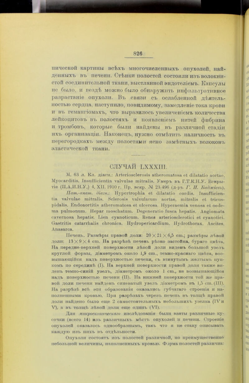 пической картины всѣхъ многочисленныхъ опухолей, най- денныхъ въ печени. Стѣнки полостей состояли изъ волокни- стой соединительной ткани, выстланной эндотеліемъ. Капсулы не было, и вездѣ можно было обнаружить инфильтративное разрастаніе опухоли. Въ связи съ ослабленной дѣятель- ностью сердца, наступило, невидимому, замедленіе тока крови и въ гемангіомахъ, что выразилось увеличеніемъ количества лейкоцитовъ въ полостяхъ и появленіемъ нитей фибрина и тромбовъ, которые были найдены въ различной стадіи ихъ организаціи. Наконецъ, нужно отмѣтить наличность въ перегородкахь между полостями ясно замѣтныхъ волоконъ эластической ткани. СЛУЧАЙ ЬХХХІІІ. М. 63 л. Кл. діагн.: Агіегіо8СІего8І8 аіііеготаіоза еі сПІаіаЬіо аогіае. МуосагсііЬІ8. ІшиШеіепііа ѵаіѵиіаѳ тіігаіів. Умеръ въ Г.Т.К.Н.У. Вскры- тіе (ГІ.А.И.Н.У.) 4. XII. 1910 г. Ир. пекр. .М 23/496 (д-ръ Г. II. Баджіевъ). Пат.-анат. діагн.: НурегігорЬіа еі (Іііаіаііо согсііз. ІпзиШсіеп- ііа ѵаіѵиіае тіігаііэ. Зсіегозіа ѵаіѵиіаѵит аогіае, тіігаіів еі ігіспч- рі(іа1І8. ЕпсІоаогіШв аШеготаіоза еЬ иісегоза. Нурегаегпіа ѵепоза еі оесіе- гаа риітопиш. Нераг тозсЬаіит. Бе§епегаііо 1и8са Ьѳраііе. Ап§іотаіа саѵегпоза Ііераіік. Ілеп суапоіісит. Кѳпев агіѳгіовсіегоіісі еі сѵапоіісі. СтаэН'Шз саіаггііаііз сЬгопіса. Нуйгорегісагйіит. НзДгоНюгах. Абсііез. жАпазагса. Печень. Размѣры правой доли: 20X21X6,5 сш.; размѣры лѣвой доли: 13X9X4 сш. На разрѣзѣ печень рѣзко застойна, бураго цвѣта. На передне-верхней поверхности лѣвой доли виденъ большой узелъ круглой формы, діаметромъ около 1,9 сш., темно-краснаго цвѣта, воз- вышающійся надъ поверхностью печени, съ втянутымъ желтымъ пуп- комъ по серединѣ (I). На верхней поверхности правой доли также ви- денъ темно-синій узелъ, діаметромъ около 1 сш., не возвышающійся надъ поверхностью печени (II). На нижней поверхности той же пра- вой доли печени найденъ синеватый узелъ діаметромъ въ 1,5 сш. (111). На разрѣзѣ всѣ эти образованія оказались губчатаго строенія и на- полненными кровью. При разрѣзахъ черезъ печень въ толщѣ правой доли найдено было еще 2 самостоятельныхъ небольшихъ узелка (IV и V), а въ толщѣ лѣвой доли еще одинъ (VI). Для микроскопическаго изслѣдованія были взяты различные ку- сочки (всего 14) изъ различныхъ мѣстъ опухолей и печени. Строеніе опухолей оказалось однообразнымъ, такъ что я не стану описывать каждую изъ нихъ въ отдѣльности. Опухоли состоятъ изъ полостей различной, но преимущественно небольшой величины, наполненныхъ кровью. Форма полостей различна: