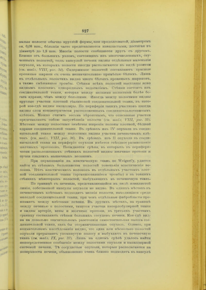 малыя полости обычно круглѣй формы, или продолговатой, діаметромъ ок. 0,08 пип., большія часто представляются извилистыми, достигая въ діаметрѣ до 1,8 гпт. Многія полости сообщаются другъ съ другомъ. Близко отъ большихъ узловъ, состоящихъ изъ многочисленныхъ, ску- ченныхъ полостей, подъ капсулой печени видны отдѣльныя маленькія опухоли, въ которыхъ полости иногда располагаются въ видѣ розетки (см. табл. VIII, рис. 34). Содержимое полостей составляютъ красные кровяные шарики съ очень незначительною примѣсью бѣлыхъ. Лишь въ отдѣльныхъ полостяхъ видно много бѣлыхъ кровяныхъ шариковъ, а также смѣшанные тромбы. Стѣнки всѣхъ полостей выстланы ясно виднымъ плоскимъ одноряднымъ эндотеліемъ. Стѣнки состоятъ изъ соединительной ткани, которая между мелкими полостями болѣе бо- гата ядрами, чѣмъ между большими. Иногда между полостями видны круглые участки плотной гіалиновой соединительной ткани, въ кото- рой кое-гдѣ видны капилляры. По периферіи такихъ участковъ иногда видны слои концентрически располоясеяныхъ соединительнотканныхъ клѣтокъ. Можно считать весьма вѣроятнымъ, что описанные участки представляютъ собою запустѣвшія полости (см. табл. VIII, рис. 35). Мѣстами между полостями замѣтны широкія полосы плотной, бѣдной ядрами соединительной ткани. Въ срѣзахъ изъ IV опухоли въ соеди- нительной ткани между полостями видны участки печеночныхъ клѣ- токъ (см. табл. VIII. рис. 36). Въ срѣзахъ изъ II опухоли въ соеди- нительной ткани на периферіи опухоли имѣется гнѣздное размноженіе •желчныхъ протоковъ. Попадаются срѣзы, въ которыхъ въ перифери- чески расположенныхъ стѣнкахъ полостей видны желчные протоки и пучки гладкихъ мышечныхъ волоконъ. При окрашиваніи на эластическую ткань по ЛѴеі&еіѣ’у, удается найти въ стѣнкахъ большинства полостей тоненькія эластическія во- локна. Нѣтъ эластическихъ волоконъ въ отдѣльныхъ участкахъ плот- ной соединительной ткани (организовавшіеся тромбы) и въ тонкихъ стѣнкахъ нѣкоторыхъ полостей, выбухающихъ въ печеночную ткань. По границѣ съ печенью, представляющейся въ. видѣ извилистой линіи, собственной капсулы опухоли не видно. Въ однихъ мѣстахъ къ печеночнымъ клѣткамъ подходятъ мелкія полости, находящіяся среди молодоіі соединительной ткани, при чемъ отдѣльные фибробласты про- никаютъ между клѣтками печени. Въ другихъ мѣстахъ, на границѣ между печенью п полостями, тянутся участки интерлобз'лярной ткани и видны артеріи, вены и желчные протоки, въ третьихъ участкахъ, границу составляютъ стѣнки большихъ сосудовъ печени. Кое-гдѣ вид- на на довольно значительномъ разстояніи самостоятельная полоса сое- динительной ткани, какъ бы отграничивающая опухоль. Однако, при внимательномъ изслѣдованіи видно, что одна или нѣсколько полостей опухоли прерываютъ упомянутую полосу и выбухаютъ въ печеночную ткань (см. табл. IX, рис. 37). Лишь на одномъ срѣзѣ удалось найти непосредственное сообщеніе между полостями опухоли и капиллярной системой печени. Тѣ сосудистыя опухоли, которыя располагаются на поверхности печени, обыкновенно очень близко подходятъ къ капсулѣ