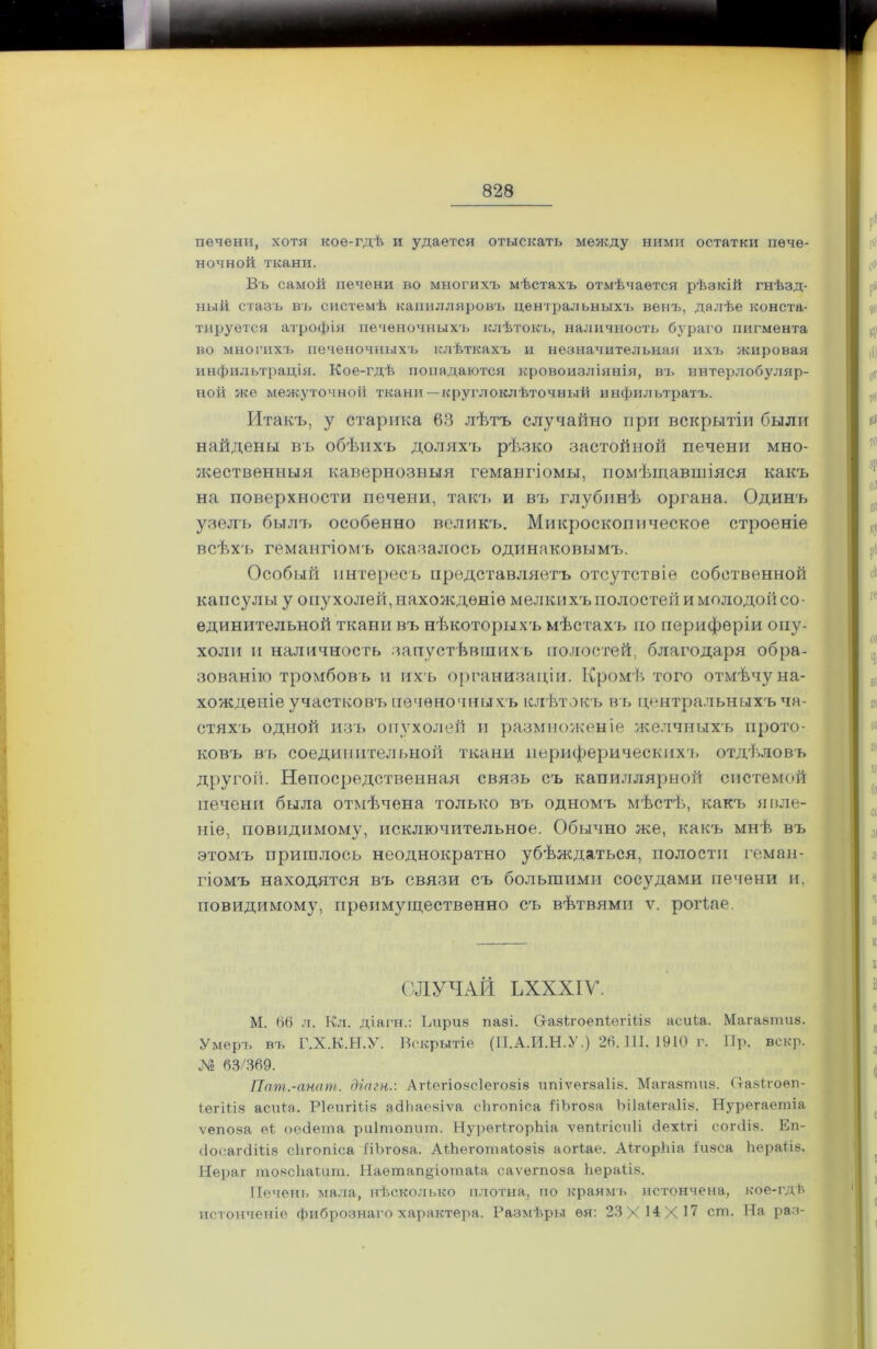 печени, хотя кое-гдѣ и удается отыскать между ними остатки пече- ночной ткани. Въ самой печени во многихъ мѣстахъ отмѣчается рѣзкій гнѣзд- ный стазъ въ системѣ капилляровъ центральныхъ венъ, далѣе конста- тируется атрофія печеночныхъ клѣтокъ, наличность бураго пигмента во многихъ печеночныхъ клѣткахъ и незначительная ихъ жировая инфильтрація. Кое-гдѣ попадаются кровоизліянія, въ интерлобуляр- ной же межуточной ткани—круглоклѣточный инфильтратъ. Итакъ, у старика 63 лѣтъ случайно при вскрытіи были найдены въ обѣихъ доляхъ рѣзко застойной печени мно- жественныя кавернозныя гемангіомы, помѣщавшіяся какъ на поверхности печени, такъ и въ глубинѣ органа. Одинъ узелъ былъ особенно великъ. Микроскопическое строеніе всѣхъ гемангіомъ оказалось одинаковымъ. Особый интересъ представляетъ отсутствіе собственной капсулы у опухолей, нахожденіе мелки х'ь полостей и молодой со- единительной ткани въ нѣкоторыхъ мѣстахъ но периферіи опу- холи н наличность запустѣвшихъ полостей, благодаря обра- зованію тромбовъ и ихъ организаціи. Кромѣ того отмѣчу на- хожденіе участковъ печеночныхъ клѣтокъ въ центральныхъ ча- стяхъ одной изъ опухолей и размноженіе желчныхъ прото- ковъ въ соединительной ткани периферическихъ отдѣловъ другоіі. Непосредственная связь съ капиллярной системой печени была отмѣчена только въ одномъ мѣстѣ, какъ явле- ніе, поводимому, исключительное. Обычно же, какъ мнѣ въ этомъ пришлось неоднократно убѣждаться, полости геман- гіомъ находятся въ связи съ большими сосудами печени и, повидимому, преимущественно съ вѣтвями ѵ. роіѣае. СЛУЧАЙ ѢХХХІѴ. М. 66 л. Кл. діагн.: Ьириз пазі. СіазігоепІегШз асиіа. Магазпшз. Умеръ въ Г.Х.К.Н.У. Вскрытіе (П.А.И.Н.У.) 26.111. 1910 г. 11р. вскр. До 63/369. Пат.-анат. діагн.-. Атіегіозсіегозіз ипіѵегзаііз. Магазпшз. (тазігоѳп- іегіііз асиія. Ріеигіііз айЬаезіѵа сіігопіса ііЪѵоза Ъііаіегаііз. Нурегаетіа ѵепоза ѳі оеЗѳта риітопит. НурѳіѣгорЬіа ѵѳпігісиіі сіехігі согсііз. Еп- (іосагсііііз сіігопіса ііЬѵоза. АіЬеготаіозіз аогіае. АігорЫа іизса Ііераііз. Нераг тозсЬаШт. Наешап§іотаіа саѵегпоза Ііераііз. Печень мала, нѣсколько плотна, по краямъ истончена, кое-гдѣ истонченіе фибрознаго характера. Размѣры ѳя: 23X14X17 сш. На раз-