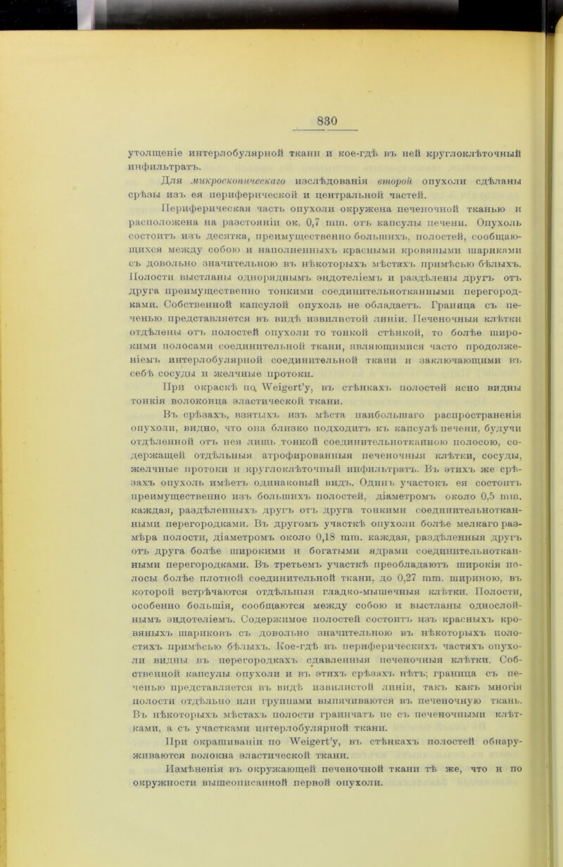 утолщеніе интерлобулярной ткани и кое-гдѣ въ ней круглоклѣточный инфильтратъ. Для микроскопическаго изслѣдованія второй опухоли сдѣланы срѣзы изъ ея периферической и центральной частей. Периферическая часть опухоли окружена печеночной тканью и расположена на разстояніи ок. 0,7 пип. отъ капсулы печени. Опухоль состоитъ изъ десятка, преимущественно большихъ, полостей, сообщаю- щихся между собою и наполненныхъ красными кровяными шариками съ довольно значительною въ нѣкоторыхъ мѣстахъ примѣсью бѣлыхъ. Полости выстланы одноряднымъ эндотеліемъ и раздѣлены другъ отъ друга преимущественно тонкими соединительнотканными перегород- ками. Собственной капсулой опухоль не обладаетъ. Граница съ пе- ченью представляется въ видѣ извилистой линіи. Печеночныя клѣтки отдѣлены отъ полостей опухоли то тонкой стѣнкой, то болѣе широ- кими полосами соединительной ткани, являющимися часто продолже- ніемъ интерлобулярной соединительной ткани и заключающими въ себѣ сосуды и желчные протоки. При окраскѣ пц \Ѵеі§егГу, въ стѣнкахъ полостей ясно видны тонкія волоконца эластической ткани. Въ срѣзахъ, взятыхъ изъ мѣста наибольшаго распространенія опухоли, видно, что она близко подходитъ къ капсулѣ печени, будучи отдѣленной отъ нея лишь тонкой соединительнотканною полосою, со- держащей отдѣльныя атрофированныя печеночныя клѣтки, сосуды, желчные протоки и кругло клѣточный инфильтратъ. Въ этихъ же срѣ- захъ опухоль имѣетъ одинаковый видъ. Одинъ участокъ ея состоитъ преимущественно изъ большихъ полостей, діаметромъ около 0,5 шга. каждая, раздѣленныхъ другъ отъ друга тонкими соединительноткан- ными перегородками. Въ другомъ участкѣ опухоли болѣе мелкаго раз- мѣра полости, діаметромъ около 0,18 тт. каждая, раздѣленныя другъ отъ друга болѣе широкими и богатыми ядрами соединительноткан- ными перегородками. Въ третьемъ участкѣ преобладаютъ широкія по- лосы болѣе плотной соединительной ткани, до 0,27 пип. шириною, въ которой встрѣчаются отдѣльныя гладко-мышечныя клѣтки. Полости, особенно большія, сообщаются между собою и выстланы однослой- нымъ эндотеліемъ. Содержимое полостей состоитъ изъ красныхъ кро- вяныхъ шариковъ съ довольно значительною въ нѣкоторыхъ поло- стяхъ примѣсью бѣлыхъ. Кое-гдѣ въ периферическихъ частяхъ опухо- ли видны въ перегородкахъ сдавленныя печеночныя клѣтки. Соб- ственной капсулы опухоли и въ этихъ срѣзахъ нѣтъ; граница съ пе- ченью представляется въ видѣ извилистой линіи, такъ какъ многія полости отдѣльно или группами выпячиваются въ печеночную ткань. Въ нѣкоторыхъ мѣстахъ полости граничатъ не съ печеночными клѣт- ками, а съ участками интерлобулярной ткани. При окрашиваніи по ЛѴѳщегГу, въ стѣнкахъ полостей обнару- живаются волокна эластической ткани. Измѣненія въ окружающей печеночной ткани тѣ же, что и по окружности вышеописанной первой опухоли.