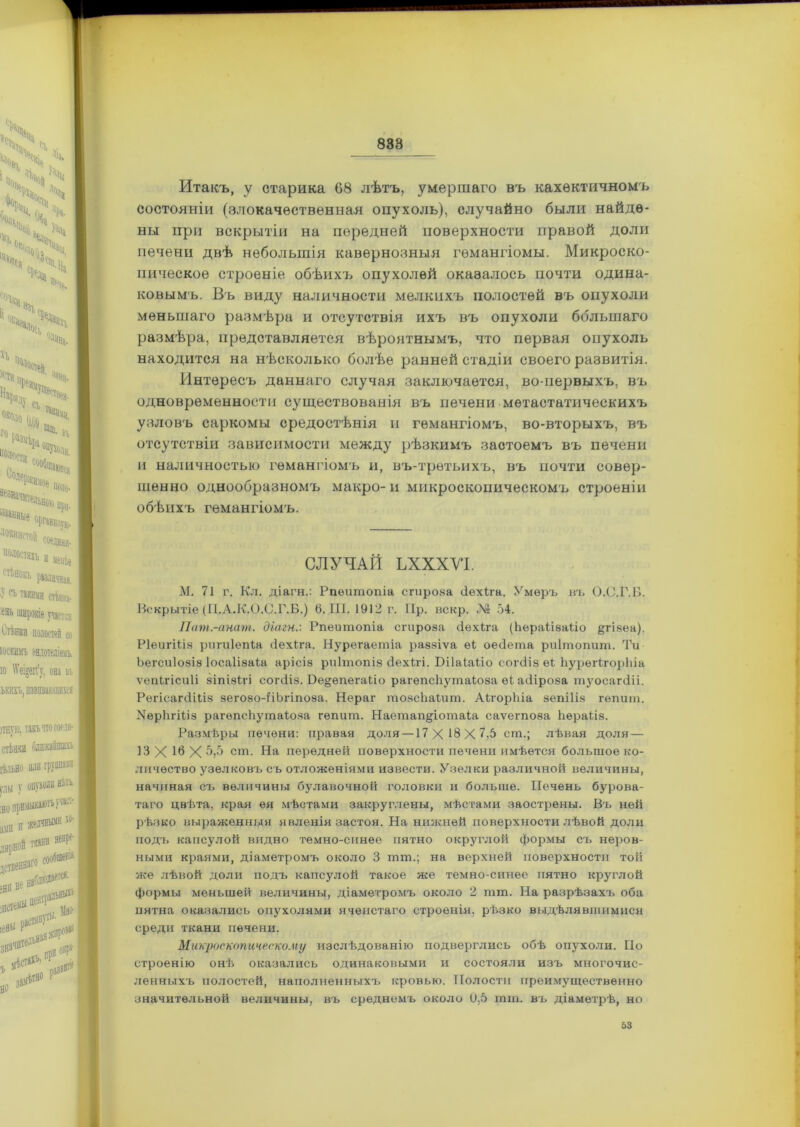 838 Итакъ, у старика 68 лѣтъ, умершаго въ кахѳктичномъ состояніи (злокачественная опухоль), случайно были найде- ны при вскрытіи на передней поверхности правой доли печени двѣ небольшія кавернозныя гемангіомы. Микроско- пическое строеніе обѣихъ опухолей оказалось почти одина- ковымъ. Въ виду наличности мелкихъ полостей въ опухоли меньшаго размѣра и отсутствія ихъ въ опухоли ббльшаго размѣра, представляется вѣроятнымъ, что первая опухоль находится на нѣсколько болѣе ранней стадіи своего развитія. Интересъ даннаго случая заключается, во-первыхъ, въ одновременности существованія въ печени метастатическихъ узловъ саркомы средостѣнія и гемангіомъ, во-вторыхъ, въ отсутствіи зависимости между рѣзкимъ застоемъ въ печени и наличностью гемангіомъ и, въ-третьихъ, въ почти совер- шенно однообразномъ макро-и микроскопическомъ строеніи обѣихъ гемангіомъ. СЛУЧАЙ ЬХХХУІ. М, 71 г. Кл. діагн.: Рпѳитопіа сгироза «іехіга. Умеръ въ О.С.Г.В. Вскрытіе (П.А.К.О.С.Г.Б.) 6. III. 1912 г. Нр. искр. № 54. Пат.-анат. діагн.'. Рпешпопіа сгироза «іехіга (Ішраіізаііо &гізеа). Ріеигіііз ригиіепіа «іехіга. Нурегаетіа раззіѵа еі ое«1ета риітопит. Ти Ьегсиіозіз Іосаіізаіа арісіз риітопіз «іехігі. Бііаіаііо сог«ііз ѳі ЬурегігорЬіа ѵепігісиіі зіпізігі согйіз. Бе§;епегаііо рагѳпсііутаіоза еі аіііроза туосаг«ііі. Регісагіііііз зегозо-ііЬгіпоза. Нераг тозсііаіит. АігорЬіа зепіііз гѳпит. УерЬгіііз рагѳпсііутаіоза гепит. Наетап^іотаіа саѵегпоза Ьѳраііз. Размѣры печени: правая доля —17 X 18 X 7,5 ст.; лѣвая доля — 13X16X5,5 ст. На передней поверхности печени имѣется большое ко- личество узелковъ съ отложеніями извести. Узелки различной величины, начиная съ величины булавочной головки и больше. Печень бурова- таго цвѣта, края ея мѣстами закруглены, мѣстами заострены. Въ ней рѣзко выраженныя явленія застоя. На нижней поверхности лѣвой доли подъ капсулой видно темно-синее пятно округлой формы съ неров- ными краями, діаметромъ около 3 тш.; на верхней поверхности той же лѣвой доли подъ капсулой такое же темно-синее пятно круглой формы меньшей величины, діаметромъ около 2 тт. На разрѣзахъ оба пятна оказались опухолями ячеистаго строенія, рѣзко выдѣлявшимися среди ткани печени. Микроскопическому изслѣдованію подверглись обѣ опухоли. По строенію онѣ оказались одинаковыми и состояли изъ многочис- ленныхъ полостей, наполненныхъ кровью. Полости преимущественно значительной величины, въ среднемъ около 0,5 тт. въ діаметрѣ, но 53