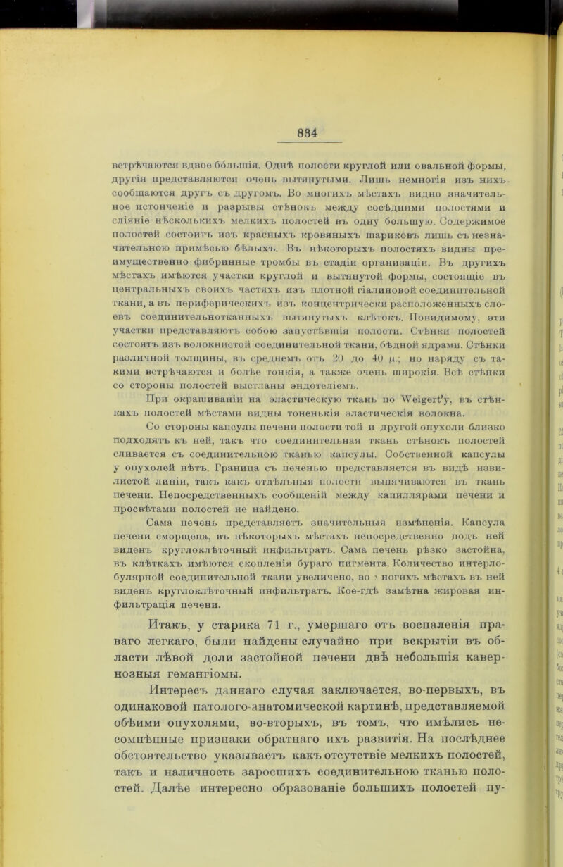 ■ встрѣчаются вдвое ббльшія. Однѣ полости круглой или овальной формы, другія представляются очень вытянутыми. Лишь немногія изъ нихъ сообщаются другъ съ другомъ. Во многихъ мѣстахъ видно значитель- ное истонченіе и разрывы стѣнокъ между сосѣдними полостями и сліяніе нѣсколькихъ мелкихъ полостей въ одну большую. Содержимое полостей состоим ъ изъ красныхъ кровяныхъ шариковъ лишь съ незна- чительною примѣсью бѣлыхъ. Въ нѣкоторыхъ полостяхъ видны пре- имущественно фибринные тромбы въ стадіи организаціи. Въ другихъ мѣстахъ имѣются участки круглой и вытянутой формы, состоящіе въ центральныхъ своихъ частяхъ изъ плотной гіалиновой соединительной ткани, а въ периферическихъ изъ концентрически расположенныхъ сло- евъ соединительнотканныхъ вытянутыхъ клѣтокъ. Повидимому, эти участки представляютъ собою запустѣвшія полости. Стѣнки полостей состоятъ изъ волокнистой соединительной ткани, бѣдной ядрами. Стѣнки различной толщины, въ среднемъ отъ 20 до 40 ц.; но наряду съ та- кими встрѣчаются и болѣе тонкія, а также очень широкія. Всѣ стѣнки со стороны полостей выстланы эндотеліемъ. При окрашиваніи на эластическую ткань по ѴѴеі§егГу, въ стѣн- кахъ полостей мѣстами видны тоненькія эластическія волокна. Со стороны капсулы печени полости той и другой опухоли близко подходятъ къ ней, такъ что соединительная ткань стѣнокъ полостей сливается съ соединительною тканью капсулы. Собственной капсулы у опухолей нѣтъ. Граница съ печенью представляется въ видѣ изви- листой линіи, такъ какъ отдѣльныя полости выпячиваются въ ткань печени. Непосредсм'венныхъ сообщеній между капиллярами печени и просвѣтами полостей не найдено. Сама печень представляетъ значительныя измѣненія. Капсула печени сморщена, въ нѣкоторыхъ мѣстахъ непосредственно подъ ней виденъ круглоклѣточный инфильтратъ. Сама печень рѣзко застойна, въ клѣткахъ имѣются скопленія бураго пигмента. Количество интерло- булярной соединительной ткани увеличено, во >. ногихъ мѣстахъ въ ней виденъ круглоклѣточный инфильтратъ. Кое-гдѣ замѣтна жировая ин- фильтрація печени. Итакъ, у старика 71 г., умершаго отъ воспаленія пра- ваго легкаго, были найдены случайно при вскрытіи въ об- ласти лѣвой доли застойной печени двѣ небольшія кавер- нозныя гемангіомы. Интересъ даннаго случая заключается, во-первыхъ, въ одинаковой патолого-анатомической картинѣ, представляемой обѣими опухолями, во-вторыхъ, въ томъ, что имѣлись не- сомнѣнные признаки обратнаго ихъ развитія. На послѣднее обстоятельство указываетъ какъ отсутствіе мелкихъ полостей, такъ и наличность заросшихъ соединительною тканью поло- стей. Далѣе интересно образованіе большихъ полостей пу-