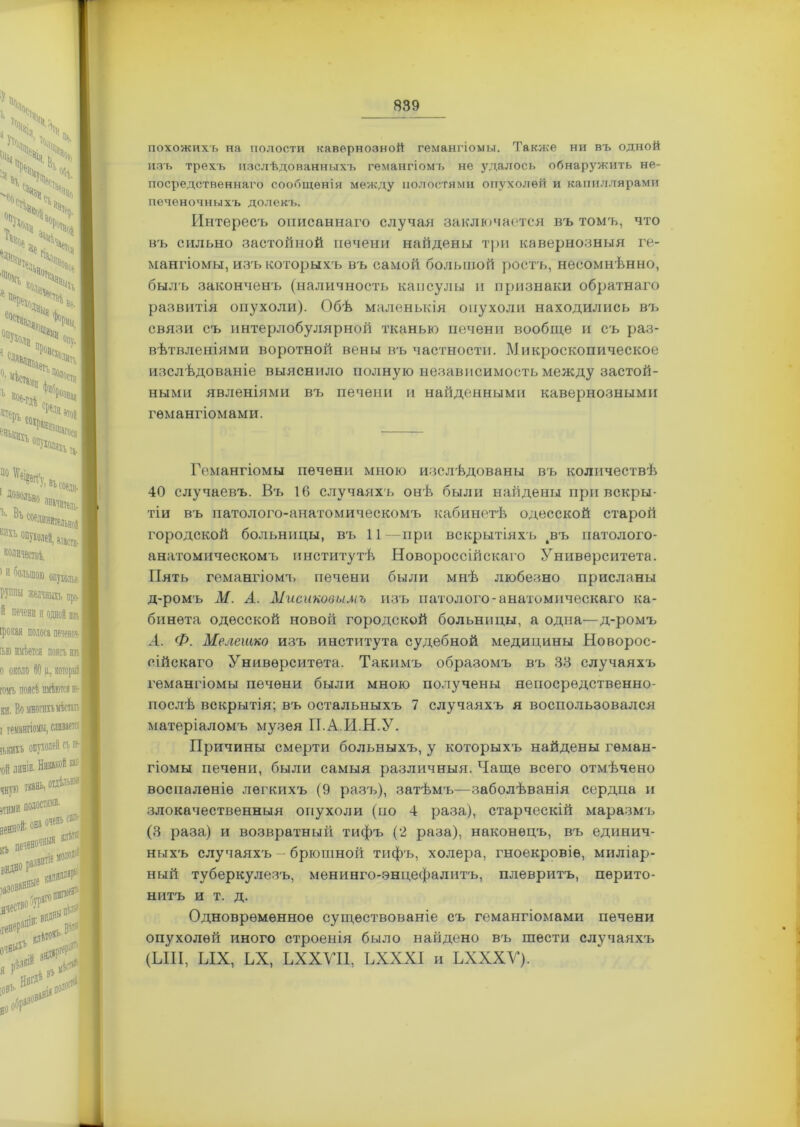 похожихъ на полости кавернозной гемангіомы. Также ни въ одной изъ трехъ изслѣдованныхъ гемангіомъ не удалось обнаружить не- посредственнаго сообщенія между полостями опухолей и капиллярами печеночныхъ долекъ. Интересъ описаннаго случал заключается въ томъ, что въ сильно застойной печени найдены три кавернозныя ге- мангіомы, изъ которыхъ въ самой большой ростъ, несомнѣнно, былъ законченъ (наличность капсулы и признаки обратнаго развитія опухоли). Обѣ маленькія опухоли находились въ связи съ интерлобулярной тканью печени вообще и съ раз- вѣтвленіями воротной вены въ частности. Микроскопическое изсл ѣдованіе выяснило полную независимость между застой- ными явленіями въ печени и найденными кавернозными гемангіомами. Гемангіомы печени мною изслѣдованы въ количествѣ 40 случаевъ. Въ 16 случаяхъ онѣ были найдены при вскры- тіи въ патолого-анатомическомъ кабинетѣ одесской старой городской больницы, въ 11—при вскрытіяхъ 4въ патолого- анатомическомъ институтѣ Новороссійскаго Университета. Пять гемангіомъ печени были мнѣ любезно присланы д-ромъ М. А. Мисиковимъ изъ патолого-анатомическаго ка- бинета одесской новой городской больницы, а одна—д-ромъ А. Ф. Мелешко изъ института судебной медицины Новорос- сійскаго Университета. Такимъ образомъ въ 33 случаяхъ гемангіомы печени были мною получены непосредственно- послѣ вскрытія; въ остальныхъ 7 случаяхъ я воспользовался матеріаломъ музея ІІ.А.И.Н.У. Причины смерти больныхъ, у которыхъ найдены геман- гіомы печени, были самыя различныя. Чаще всего отмѣчено воспаленіе легкихъ (9 разъ), затѣмъ—заболѣванія сердца и злокачественныя опухоли (но 4 раза), старческій маразмъ (3 раза) и возвратный тифъ (2 раза), наконецъ, въ единич- ныхъ случаяхъ - брюшной тифъ, холера, гноекровіе, миліар- ный туберкулезъ, менинго-энцефалитъ, плевритъ, перито- нитъ и т. д. Одновременное существованіе съ гемангіомами печени опухолей иного строенія было найдено въ шести случаяхъ, (ЫН, ЫХ, ЬХ, ЬХХУИ, ЬХХХІ и ЪХХХУ).