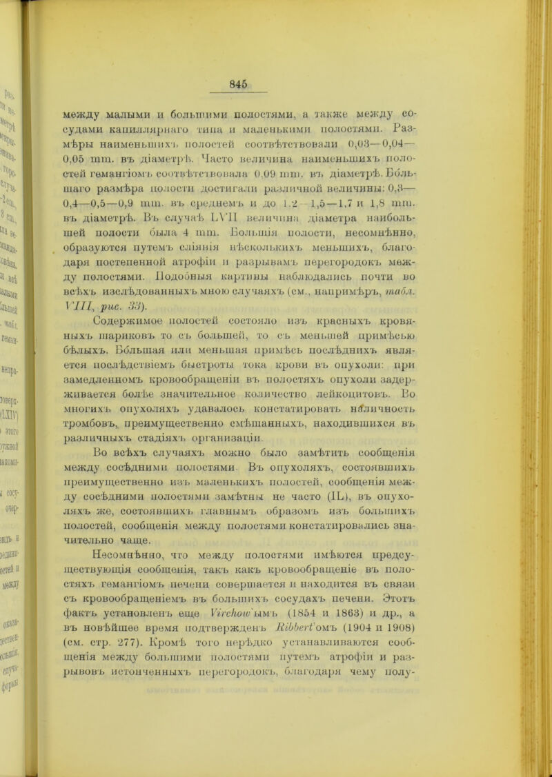 между малыми и большими полостями, а также между со- судами капиллярнаго типа и маленькими полостями. Раз- мѣры наименьшихъ полостей соотвѣтствовали 0,08—0,04— 0,05 пип. въ діаметрѣ. Часто величина наименьшихъ поло- стей гемангіомъ соотвѣтствовала 0,09 шт. въ діаметрѣ. Боль- шаго размѣра полости достигали различной величины: 0,8— 0,4—0,5—0,9 ішп. въ среднемъ и до 1.2 1,5 —1,7 и 1,8 шга, въ діаметрѣ. Въ случаѣ ЬѴІІ величина діаметра наиболь- шей полости была 4 ішп. Большія полости, несомнѣнно, образуются путемъ сліянія нѣсколькихъ меньшихъ, благо- даря постепенной атрофіи и разрывамъ перегородокъ меж- ду полостями. Подобныя картины наблюдались почти во всѣхъ изслѣдованныхъ мною случаяхъ (см., напримѣръ, табл. VIII, рис. 31). Содержимое полостей состояло изъ красныхъ кровя- ныхъ шариковъ то съ большей, то съ меньшей примѣсью бѣлыхъ. Большая или меньшая примѣсь послѣднихъ явля- ется послѣдствіемъ быстроты тока крови въ опухоли: при замедленномъ кровообращеніи въ полостяхъ опухоли задер- живается болѣе значительное количество лейкоцитовъ. Во многихъ опухоляхъ удавалось констатировать наличность тромбовъ, преимущественно смѣшанныхъ, находившихся въ различныхъ стадіяхъ организаціи. Во всѣхъ случаяхъ можно было замѣтить сообщенія между сосѣдними полостями Въ опухоляхъ, состоявшихъ преимущественно изъ маленькихъ полостей, сообщенія меж- ду сосѣдними полостями замѣтны не часто (IС), въ опухо- ляхъ же, состоявшихъ главнымъ образомъ изъ большихъ полостей, сообщенія между полостями констатировались зна- чительно чаще. Несомнѣнно, что между полостями имѣются предсу- ществующія сообщенія, такъ какъ кровообращеніе въ поло- стях7> гемангіомъ печени совершается и находится въ связи съ кровообращеніемъ въ большихъ сосудахъ печени. Этотъ фактъ установленъ еще Ѵігскоіѵ‘имъ (1854 и 1868) и др., а въ новѣйшее время подтвержденъ ЯіЬЬегі'омъ (1904 и 1908) (см. стр. 277). Кромѣ того нерѣдко устанавливаются сооб- щенія между большими полостями путемъ атрофіи и раз- рывовъ истонченныхъ перегородокъ, благодаря чему полу-