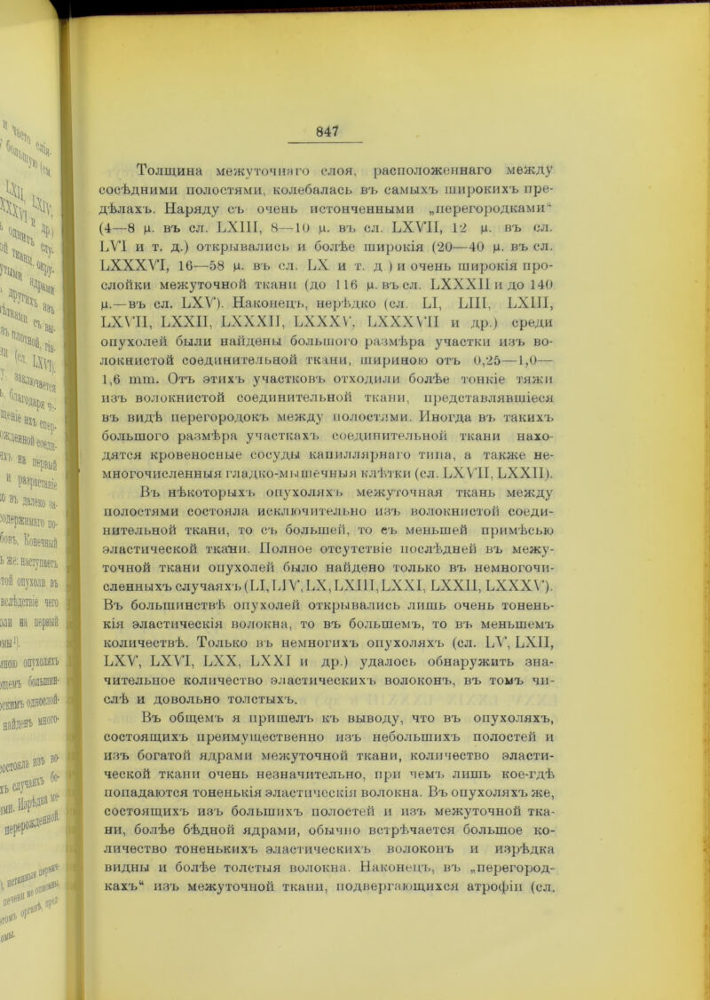 Толщина межуточнаго слоя, расположеннаго между сосѣдними полостями, колебалась въ самыхъ широкихъ пре- дѣлахъ. Наряду съ очень истонченными „перегородками1 (4—8 ц. въ сл. ЬХПІ, 8—10 р. въ сл. ЬХУІІ, 12 ц. въ сл. ЬУІ и т. д.) открывались и болѣе широкія (20—40 р. въ сл. ЬХХХУІ, 16—58 р. въ сл. ЬХ и т. д ) и очень широкія про- слойки межуточной ткани (до 116 р. въсл. ЬХХХІІидоНО р.—въ сл. ЬХУ). Наконецъ, нерѣдко (сл. Ы, ЫН, ЬХПІ, ЬХУІІ, ЬХХІІ, ЬХХХІІ, ЬХХХѴ, ЬХХХѴІІ и др.) среди опухолей были найдены большого размѣра участки изъ во- локнистой соединительной ткани, шириною отъ 0,25—1,0— 1,6 пип. Отъ этихъ участковъ отходили болѣе тонкіе тяжи изъ волокнистой соединительной ткани, представлявшіеся въ видѣ перегородокъ между полостями. Иногда въ такихъ большого размѣра участкахъ соединительной ткани нахо- дятся кровеносные сосуды капиллярнаго типа, а также не- многочисленныя гладко-мышечныя клѣтки (сл. ЬХУІІ, ЬХХІІ). Въ нѣкоторыхъ опухоляхъ межуточная ткань между полостями состояла исключительно изъ волокнистой соеди- нительной ткани, то съ большей, то еъ меньшей примѣсью эластической ткани. Полное отсутствіе послѣдней въ межу- точной ткани опухолей было найдено только въ немногочи- сленныхъ случаяхъ(Ы,ЫУ,ЬХ,ЬХІІІ,ЬХХІ, ЬХХІІ, ЬХХХѴ*)- Въ большинствѣ опухолей открывались лишь очень тонень- кія эластическія волокна, то въ большемъ, то въ меньшемъ количествѣ. Только въ немногихъ опухоляхъ (сл. ЬУ, ЬХП, ЬХУ, ЬХУІ, ЬХХ, ЬХХІ и др.) удалось обнаруяшть зна- чительное количество эластическихъ волоконъ, въ томъ чи- слѣ и довольно толстыхъ. Въ общемъ я пришелъ къ выводу, что въ опухоляхъ, состоящихъ преимущественно изъ небольшихъ полостей и изъ богатой ядрами межуточной ткани, количество эласти- ческой ткани очень незначительно, при чемъ лишь кое-гдѣ попадаются тоненькія эластическія волокна. Въ опухоляхъ же, состоящихъ изъ большихъ полостей и изъ межуточной тка- ни, болѣе бѣдной ядрами, обычно встрѣчается большое ко- личество тоненькихъ эластическихъ волоконъ и изрѣдка видны и болѣе толстыя волокна. Наконецъ, въ „перегород- кахъ* изъ межуточной ткани, подвергающихся атрофіи (сл.