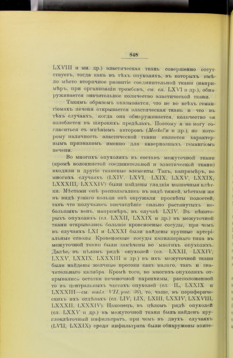 ЬХѴ’ІІІ и мн. др.) эластическая ткань совершенно отсут- ствуетъ, тогда какъ въ тѣхъ опухоляхъ, въ которыхъ имѣ- ло мѣсто вторичное развитіе соединительной ткани (напри- мѣръ, при организаціи тромбовъ, см. сл. ЬХѴІ и др.), обна- руживается значительное количество эластической ткани. Гакимъ образомъ оказывается, что не во всѣхъ геман- гіомахъ печени открывается эластическая ткань и что въ тѣхъ случаяхъ, когда она обнаруживается, количество ея колеблется въ широкихъ предѣлахъ. Поэтому я не могу со- гласиться съ мнѣніемъ авторовъ (МеѵкеѴ я и др.), по кото- рому наличность эластической ткани является характер- нымъ признакомъ именно для кавернозныхъ гемангіомъ печени. Во многихъ опухоляхъ въ составъ межуточной ткани (кромѣ волокнистой соединительной и эластической ткани) входили и другіе тканевые элементы. Такъ, напримѣръ, во многихъ случаяхъ (ЬХІѴ, ЬХѴ‘1, ЬХІХ, ЬХХѴ, ЬХХТХ, ЬХХХШ, ЬХХХІ V) были найдены гладкія мышечныя клѣт- ки. Мѣстами онѣ располагались въ видѣ тяжей, мѣстами же въ видѣ узкаго кольца онѣ> окружали просвѣты полостей, такъ что получалось впечатлѣніе сильно растянутыхъ не- большихъ венъ, напримѣръ, въ случаѣ ЬХІѴ. Въ нѣкото- рыхъ опухоляхъ (сл. ЬХХІІ, ЬХХІХ и др.) въ межуточной ткани открывались большіе кровеносные сосуды, при чемъ въ случаяхъ ЬХІ и ЬХХХІ были найдены крупные артері- альные стволы. Кровеносные сосуды капиллярнаго типа въ межуточной ткани были замѣчены во многихъ опухоляхъ. Далѣе, въ цѣломъ рядѣ опухолей (сл. ЬХХІІ, ЬХХІѴ, ЬХХѴ, ЬХХІХ, ЬХХХІ II и др.) въ ихъ межуточной ткани были найдены желчные протоки какъ малаго, такъ и зна- чительнаго калибра. Кромѣ того, во многихъ опухоляхъ от- крывались остатки печеночной паренхимы, расположенной то въ центральныхъ частяхъ опухолей (сл. ІЬ, ЬХХІХ и ЬХХХШ—см. табл. VIІ\ рис. 36), то, чаще, въ перифериче- скихъ ихъ отдѣлахъ (сл. ЫѴ‘, ЬІХ, ЬХІІІ, ЬХХІѴ, ЬХХѴІІІ, ЬХХХП, ЬХХХІV). Наконецъ, въ цѣломъ рядѣ опухолей (сл. ЬХХѴ и др.) въ межуточной ткани былъ найденъ кру- глоклѣточный инфильтратъ, при чемъ въ двухъ случаяхъ (ЬѴІІ, ЬХХІХ) среди инфильтрата были обнаружены эпите-