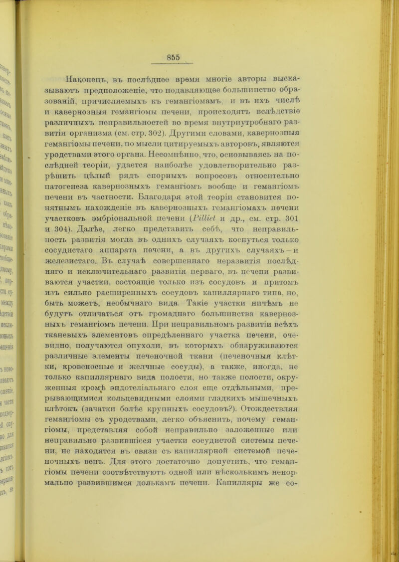 Наконецъ, въ послѣднее время многіе авторы выска- зываютъ предположеніе, что подавляющее большинство обра- зованій, причисляемыхъ къ гемангіомамъ, и въ ихъ числѣ и кавернозныя гемангіомы печени, происходятъ вслѣдствіе различныхъ неправильностей во время внутриутробнаго раз- витія организма (см. стр. 302). Другими словами, кавернозныя гемангіомы печени, по мысли цитируемых!, авторовч,, являются уродствами этого органа. Несомнѣнно, что, основываясь на по- слѣдней теоріи, удается наиболѣе удовлетворительно раз- рѣшить цѣлый рядъ спорныхъ вопросовъ относительно патогенеза кавернозныхъ гемангіомъ вообще и гемангіомъ печени въ частности. Благодаря этой теоріи становится по- нятнымъ нахожденіе въ кавернозныхъ гемангіомахъ печени участковъ эмбріональной печени (РіШеі и др., см. стр. 301 и 304). Далѣе, легко представить себѣ, что неправиль- ность развитія могла въ однихъ случаяхъ коснуться только сосудистаго аппарата печени, а въ другихъ случаяхъ —и железистаго. Въ случаѣ совершеннаго неразвитія послѣд- няго и исключительнаго развитія перваго, въ печени разви- ваются участки, состоящіе только изъ сосудовъ и притомъ изъ сильно расширенныхъ сосудовъ капиллярнаго типа, но, быть можетъ, необычнаго вида. Такіе участки ничѣмъ не будутъ отличаться отъ громаднаго большинства каверноз- ныхъ гемангіомъ печени. При неправильномъ развитіи всѣхъ тканевыхъ элементовъ опредѣленнаго участка печени, оче- видно, получаются опухоли, въ которыхъ обнарз^живаются различные элементы печеночной ткани (печеночныя клѣт- ки, кровеносные и желчные сосуды), а также, иногда, не только капиллярнаго вида полости, но также полости, окру- женныя кромѣ эндотеліальнаго слоя еще отдѣльными, пре- рывающимися кольцевидными слоями гладкихъ мышечныхъ клѣтокъ (зачатки болѣе крупныхъ сосудовъ?). Отождествляя гемангіомы съ уродствами, легко объяснить, почем}7 геман- гіомы, представляя собой неправильно заложенные или неправильно развившіеся участки сосудистой системы пече- ни, не находятся въ связи съ капиллярной системой пече- ночныхъ венъ. Для этого достаточно допустить, что геман- гіомы печени соотвѣтствуютъ одной или нѣсколькимъ ненор- мально развившимся долькамъ печени. Капилляры же со-