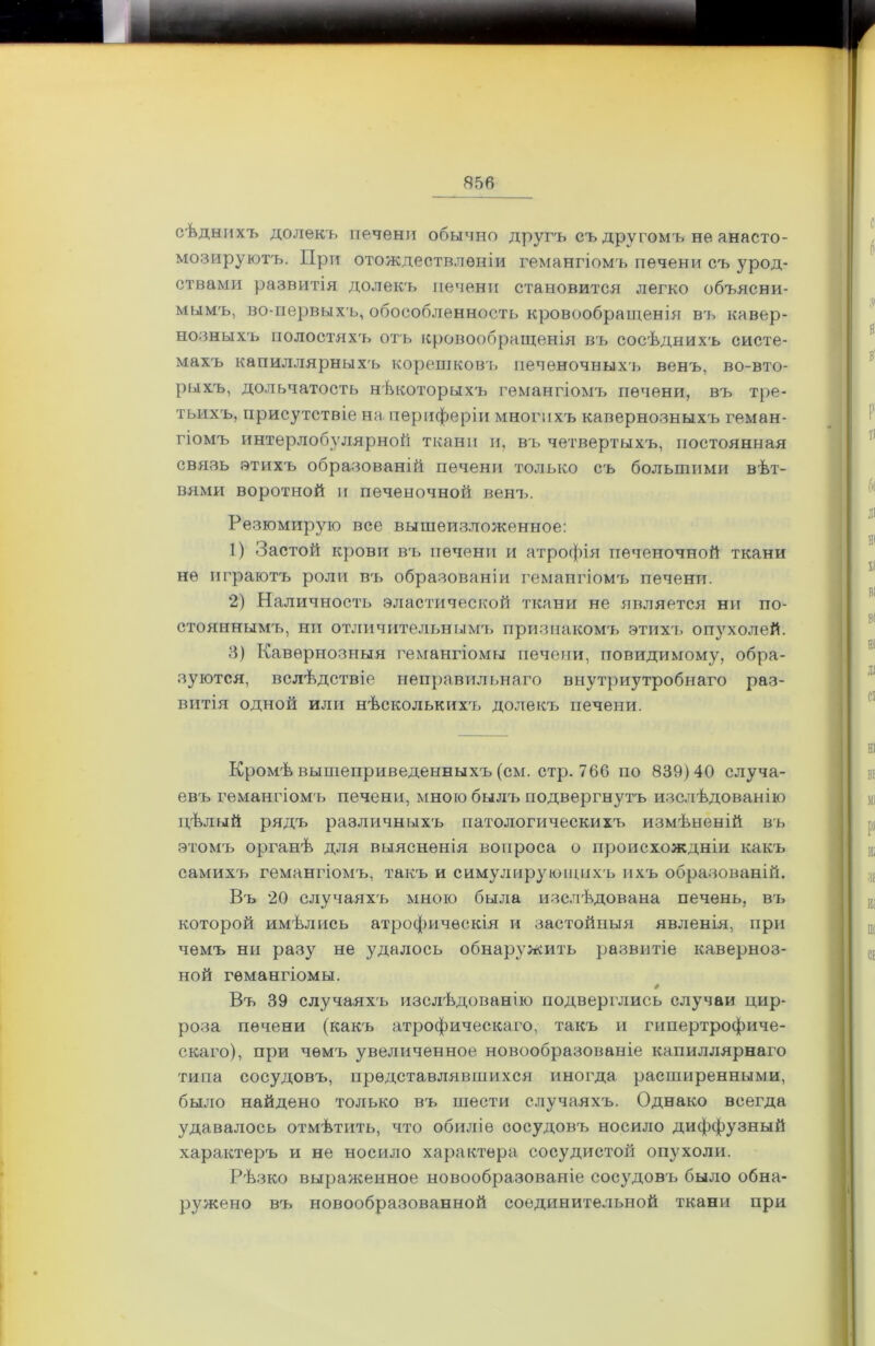 сѣднихъ долекъ печени обычно другъ еъ другомъ не анасто- мозируютъ. При отождествленіи гемангіомъ печени съ урод- ствами развитія долекъ печени становится легко объясни- мымъ, во-первыхъ, обособленность кровообращенія въ кавер- нозныхъ полостяхъ отъ кровообращенія въ сосѣднихъ систе- махъ капиллярныхъ корепіковъ печеночныхъ венъ, во-вто- рыхъ, дольчатость нѣкоторыхъ гемангіомъ печени, въ тре- тьихъ, присутствіе на периферіи многихъ кавернозныхъ геман- гіомъ интерлобулярной ткани и, въ четвертыхъ, постоянная связь этихъ образованій печени только съ большими вѣт- вями воротной и печеночной венъ. Резюмирую все вышеизложенное: 1) Застой крови въ печени и атрофія печеночной ткани не играютъ роли вч> образованіи гемангіомъ печени. 2) Наличность эластической ткани не является ни по- стояннымъ, ни отличительным'!» признакомъ этихъ опухолей. 3) Кавернозныя гемангіомы печени, повидимому, обра- зуются, вслѣдствіе неправильнаго внутриутробнаго раз- витія одной или нѣсколькихъ долекъ печени. Кромѣ вышеприведенныхъ (см. стр. 766 по 839)40 случа- евъ гемангіомъ печени, мною былъ подвергнутъ изслѣдованію цѣлый рядъ различныхъ патологическихъ измѣненій въ этомъ органѣ для выясненія вопроса о происхождніи какъ самихъ гемангіомъ, такъ и симулирующихъ ихъ образованій. Въ 20 случаяхъ мною была изслѣдована печень, въ которой имѣлись атрофическія и застойныя явленія, при чемъ ни разу не удалось обнаружить развитіе каверноз- ной гемангіомы. Въ 39 случаяхъ изслѣдованію подверглись случаи цир- роза печени (какъ атрофическаго, такъ и гипертрофиче- скаго), при чемъ увеличенное новообразованіе капиллярнаго типа сосудовъ, представлявшихся иногда расширенными, было найдено только въ шести случаяхъ. Однако всегда удавалось отмѣтить, что обиліе оосудовъ носило диффузный характеръ и не носило характера сосудистой опухоли. Рѣзко выраженное новообразованіе сосудовъ было обна- ружено въ новообразованной соединительной ткани при