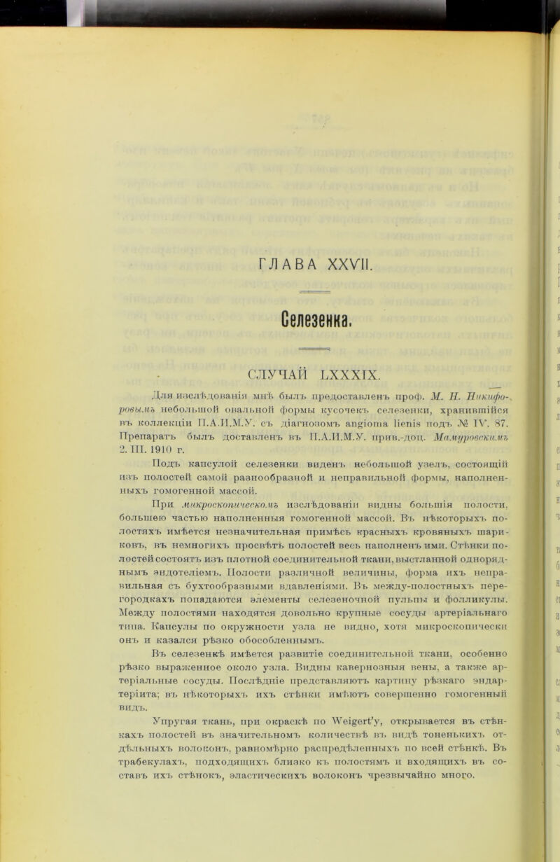 ГЛАВА XXVII. Селезенка. СЛУЧАЙ ЪХХХІХ. Для изслѣдованіи мнѣ былъ предоставленъ проф. М. Н. Никифо- ровымъ небольшой овальной формы кусочекъ селезенки, хранившійся въ коллекціи ІІ.А.П.М.У. съ діагнозомъ аіщіота Ііепіз подъ № IV. 87. Препаратъ былъ доставленъ въ ГІ.А.И.М.У. нрив.-доц. Мамуровскнмъ 2. III. 1910 г. Подъ капсулой селезенки виденъ небольшой узелъ, состоящій изъ полостей самой разнообразной и неправильной формы, наполнен- ныхъ гомогенной массой. При микроскопическомъ изслѣдованіи видны большія полости, большею частью наполненныя гомогенной массой. Въ нѣкоторыхъ по- лостяхъ имѣется незначительная примѣсь красныхъ кровяныхъ шари- ковъ, въ немногихъ просвѣтъ полостей весь наполненъ ими. Стѣнки по- лостей состоятъ изъ плотной соединительной ткани, выстланной одноряд- нымъ эндотеліемъ. Полости различной величины, форма ихъ непра- вильная съ бухтообразными вдавленіями. Въ между-полостныхъ пере- городкахъ попадаются элементы селезеночной пульпы и фолликулы. Между полостями находятся довольно крупные сосуды артеріальнаго типа. Капсулы по окружности узла не видно, хотя микроскопически онъ и казался рѣзко обособленнымъ. Въ селезенкѣ имѣется развитіе соединительной ткани, особенно рѣзко выраженное около узла. Видны кавернозныя вены, а также ар- теріальные сосуды. Послѣдніе представляютъ картину рѣзкаго эндар- тѳріита; въ нѣкоторыхъ ихъ стѣнки имѣютъ совершенно гомогенный видъ. Упругая ткань, при окраскѣ по \Ѵеі§егі’у, открывается въ стѣн- кахъ полостей въ значительномъ количествѣ въ видѣ тоненькихт^ от- дѣльныхъ волоконъ, равномѣрно распредѣленныхъ по всей стѣнкѣ. Въ трабекулахъ, подходящихъ близко къ полостямъ и входящихъ въ со- ставъ ихъ стѣнокъ, эластическихъ волоконъ чрезвычайно много.