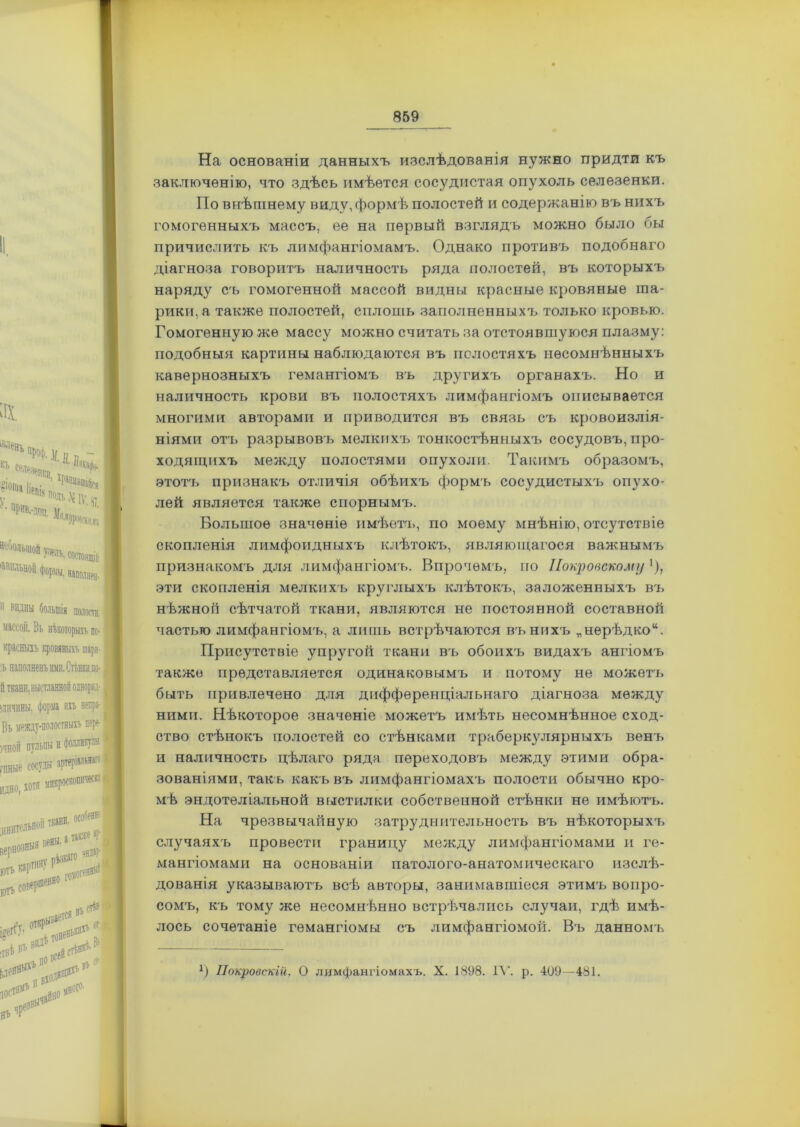 ах НТ, а»,. л- т §юпіа іірпіс „ V адъ Л №. и и ’ ' [фИВ,-іі)]і |г, ■ Ш< Лі ЬдеОЗДЦ; | ‘ЙМ“«'«.Л1в,й “оио! Юрм, в-аи. 11 віины большія полот, массой. Въ нѣкоторыхъ по- красныхъ кровяныхъ шаря-! •ь наполненъ ими. Стѣнкидо- мичнны. форма ихъ непра- Въ между-полостныхъ пере- )ЧНОЙ пульпы и фолликулы. гши *Р“ ■««“ да, ДНИТСЛЬНОЙ вены. ютъ картину югъ также ? 1 ЭНД*Р I ПОМОГИ яМ»т»»вІ’ ВХОДЯ' Ц*#* .Лай МЙ0Г°' „1** На основаніи данныхъ изслѣдованія нужно придти къ заключенію, что здѣсь имѣется сосудистая опухоль селезенки. По внѣшнему виду, формѣ полостей и содержанію въ нихъ гомогенныхъ массъ, ее на первый взглядъ можно было бы причислить къ лимфангіомамъ. Однако противъ подобнаго діагноза говоритъ наличность ряда полостей, въ которыхъ наряду съ гомогенной массой видны красные кровяные ша- рики, а также полостей, сплошь заполненныхъ только кровью. Гомогенную же массу можно считать за отстоявшуюся плазму: подобныя картины наблюдаются въ полостяхъ несомнѣнныхъ кавернозныхъ гемангіомъ въ другихъ органахъ. Но и наличность крови въ полостяхъ лимфангіомъ описывается многими авторами и приводится въ связь съ кровоизлія- ніями отъ разрывовъ мелкихъ тонкостѣнныхъ сосудовъ, про- ходящихъ между полостями опухоли. Такимъ образомъ, этотъ признакъ отличія обѣихъ формъ сосудистыхъ опухо- лей является также спорнымъ. Большое значеніе имѣетъ, по моему мнѣнію, отсутствіе скопленія лимфоидныхъ клѣтокъ, являющагося важнымъ признакомъ для лимфангіомъ. Впрочемъ, по Покровскому '), эти скопленія мелкихъ круглыхъ клѣтокъ, заложенныхъ въ нѣжной сѣтчатой ткани, являются не постоянной составной частью лимфангіомъ, а лишь встрѣчаются въ нихъ „нерѣдко14. Присутствіе упругой ткани въ обоихъ видахъ ангіомъ также представляется одинаковымъ и потому не можетъ быть привлечено для дифференціальнаго діагноза между ними. Нѣкоторое значеніе можетъ имѣть несомнѣнное сход- ство стѣнокъ полостей со стѣнками трнберкулярныхъ венъ и наличность цѣлаго ряда переходовъ между этими обра- зованіями, такъ какъ въ лимфангіомахъ полости обычно кро- мѣ эндотеліальной выстилки собственной стѣнки не имѣютъ. На чрезвычайную затруднительность въ нѣкоторыхъ случаяхъ провести границу между лимфангіомами и ге- мангіомами на основаніи патолого-анатомическаго изслѣ- дованія указываютъ всѣ авторы, занимавшіеся этимъ вопро- сомъ, къ тому же несомнѣнно встрѣчались случаи, гдѣ имѣ- лось сочетаніе гемангіомы съ лимфангіомой. Въ данномъ *) Покровскій. О лимфангіомахъ. X. 1898. IV. р. 409—481.