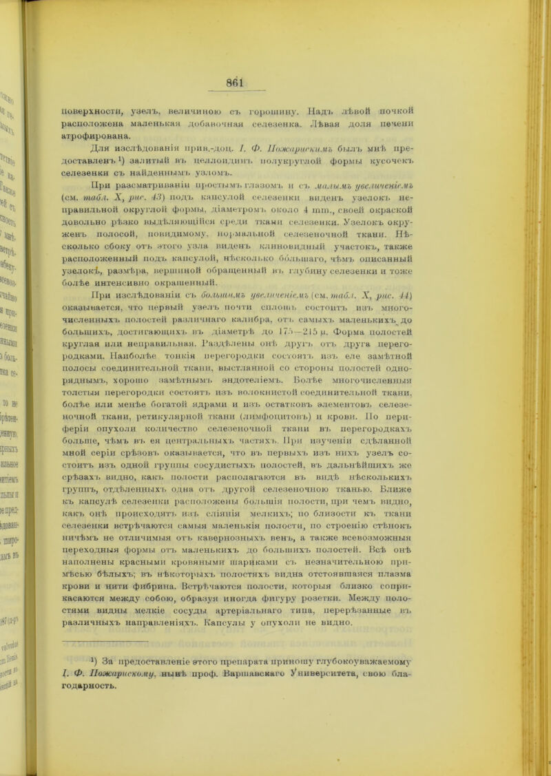 Поверхности, узелъ, величиною съ горошину. Надъ лѣвой почкой расположена маленькая добавочная селезенка. Лѣвая доля печени атрофирована. Для изслѣдованія ирив.-доц. /. Ф. Пожар иекимъ былъ мнѣ пре- доставленъ* 1) залитый въ целлоидинъ полукруглой формы кусочекъ селезенки съ найденнымъ узломъ. При разсматриваніи простымъ глазомъ и съ малымъ увеличеніемъ (см. табл. X, риг. 43) подъ капсулой селезенки виденъ узелокъ не- правильной округлой формы, діаметромъ около 4 шга., своей окраской довольно рѣзко выдѣляющійся среди ткани селезенки. Узелокъ окру- женъ полосой, невидимому, нормальной селезеночной ткани. Нѣ- сколько сбоку от'ь этого узла виденъ клиновидный участокъ, также расположенный подъ капсулой, нѣсколько большаго, чѣмъ описанный узелокѣ, размѣра, вершиной обращенный въ глубину селезенки и тоже болѣе интенсивно окрашенный. При изслѣдованіи съ большимъ увеличеніемъ (си. табл. X, рис. 44) оказывается, что первый узелъ почти сплошь состоитъ изъ много- численныхъ полостей различнаго калибра, отъ самыхъ маленькихъ до большихъ, достигающихъ въ діаметрѣ до 175—215 ц. Форма полостей круглая или неправильная. Раздѣлены онѣ другъ отъ друга перего- родками. Наиболѣе тонкія перегородки состоятъ изъ еле замѣтной полосы соединительной ткани, выстланной со стороны полостей одно- ряднымъ, хорошо замѣтнымъ эндотеліемъ. Болѣе многочисленныя толстыя перегородки состоятъ изъ волокнистой соединительной ткани, болѣе или менѣе богатой ядрами и изъ остатковъ элементовъ селезе- ночной ткани, ретикулярной ткани (лимфоцитовъ) и крови. По пери- феріи опухоли количество селезеночной ткани въ перегородкахъ больше, чѣмъ въ ея центральныхъ частяхъ. При изученіи сдѣланной мной серіи срѣзовъ оказывается, что въ первыхъ изъ нихъ узелъ со- стоитъ изъ одной группы сосудистыхъ полостей, въ дальнѣйшихъ же срѣзахъ видно, какъ полости располагаются въ видѣ нѣсколькихъ группъ, отдѣленныхъ одна отъ другой селезеночною тканью. Ближе къ капсулѣ селезенки расположены большія полости, при чемъ видно, какъ онѣ происходятъ изъ сліянія мелкихъ; по близости къ ткани селезенки встрѣчаются самыя маленькія полости, по строенію стѣнокъ ничѣмъ не отличимыя отъ кавернозныхъ венъ, а также всевозможныя переходныя формы отъ маленькихъ до большихъ полостей. Всѣ онѣ наполнены красными кровяными шариками съ незначительною при- мѣсью бѣлыхъ; въ нѣкоторыхъ полостяхъ видна отстоявшаяся плазма крови и нити фибрина. Встрѣчаются полости, которыя близко сопри- касаются между собою, образуя иногда фигуру розетки. Между поло- стями видны мелкіе сосуды артеріальнаго типа, перерѣзанные въ различныхъ направленіяхъ. Капсулы у опухоли не видно. х) За предоставленіе этого препарата приношу глубокоуважаемому I. Ф. Пожарискому, нынѣ проф. Варшавскаго Университета, свою бла- годарность.