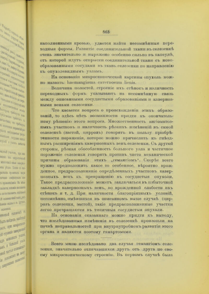 наполненными кровью, удается найти несомнѣнныя пере- ходныя формы. Развитіе соединительной ткани въ селезенкѣ очень значительно и выражено особенно сильно въ капсулѣ, отъ которой идутъ отпрыски соединительной ткани съ ново- образованными сосудами въ ткань селезенки по направленію къ опухолевиднымъ узламъ. На основаніи микроскопической картины опухоль мож- но назвать: Ъаетап&іота саѵегпозит Ііепіе. Величина полостей, строеніе ихъ стѣнокъ и наличность переходных'ь формъ указываютъ на несомнѣнную связь между описанными сосудистыми образованіями и каверноз- ными венами селезенки. Что касается вопроса о происхожденіи этихъ образо- ваній, то здѣсь нѣтъ возможности придти къ окончатель- ному рѣшенію этого вопроса. Множественность ангіоматоз- ныхъ участков!» и наличность рѣзкихъ измѣненій въ самой селезенкѣ (застой, циррозъ) говорятъ въ пользу пріобрѣ- тенности пораженія, которое можно причислить къ гнѣзд- нымъ расширеніямъ кавернозныхъ венъ селезенки. Съ другой стороны, рѣзкая обособленность большого узла и частичное пораженіе селезенки говорятъ противъ чисто механической причины образованія этихъ „гемангіомъ. Скорѣе всего нужно предположить какое то особенное, вѣроятно врож- денное. предрасположеніе опредѣленныхъ участковъ кавер- нозныхъ венъ къ превращенію въ сосудистыя опухоли. Такое предрасположеніе можетъ заключаться въ избыточной закладкѣ кавернозныхъ венъ, во врожденной слабости ихъ стѣнокъ и т. д. При наличности благопріятныхъ условій, несомнѣнно, имѣвшихся въ описанномъ выше случаѣ (цир- розъ селезенки, застой), такіе предрасположенные участки легко превращаются въ типичныя сосудистыя опухоли. На основаніи сказаннаго можно придти къ выводу, что изслѣдованныя измѣненія въ селезенкѣ произошли на почвѣ неправильностей при внутриутробномъ развитіи этого органа и являются поэтому гамартомами. Всего мною изслѣдовано два случая гемангіомъ селе- зенки, значительно отличавшихся другъ отъ друга по сво- ему микроскопическому строенію. Въ первомъ случаѣ была