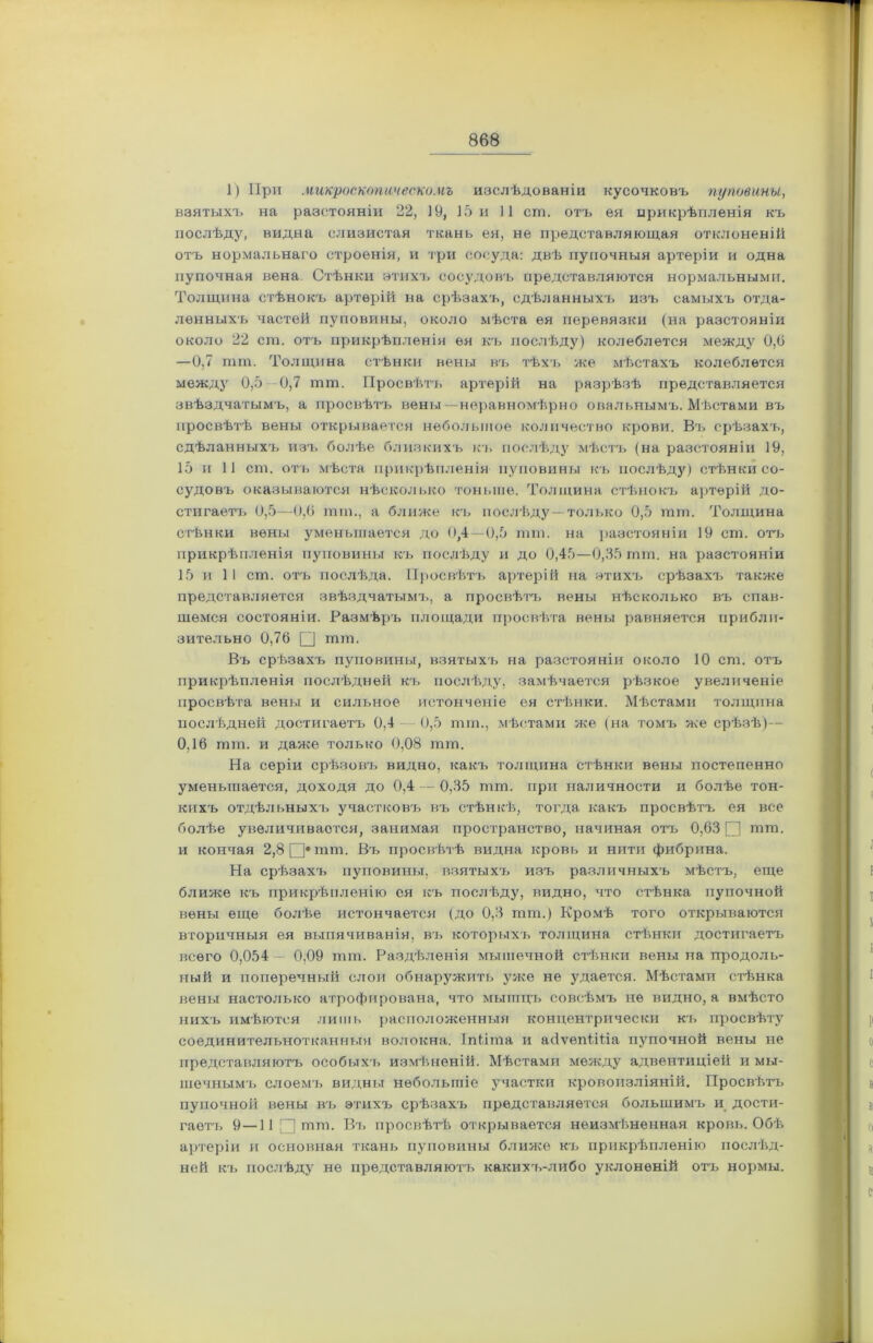 1) При микроскопическомъ изслѣдованіи кусочковъ пуповины, взятыхъ на разстояніи 22, 19, 15 и 11 сш. отъ ея прикрѣпленія къ послѣду, видна слизистая ткань ея, не представляющая отклоненій отъ нормальнаго строенія, и три сосуда: двѣ пупочныя артеріи и одна пупочная вена Стѣнки этихъ сосудовъ представляются нормальными. Толщина стѣнокъ артерій на срѣзахъ, сдѣланныхъ изъ самыхъ отда- ленныхъ частей пуповины, около мѣста ея перевязки (на разстояніи около 22 сш. отъ прикрѣпленія ея къ послѣду) колеблется между 0,6 —0,7 шт. Толщина стѣнки вены въ тѣхъ же мѣстахъ колеблется между 0,5 0,7 тш. Просвѣтъ артерій на разрѣзѣ представляется звѣздчатымъ, а просвѣтъ вены —неравномѣрно овальнымъ. Мѣстами въ просвѣтѣ вены открывается небольшое количество крови. Въ срѣзахъ, сдѣланныхъ изъ болѣе близкихъ къ послѣду мѣстъ (на разстояніи 19, 15 и 11 сш. отъ мѣста прикрѣпленія пуповины къ послѣду) стѣнки со- судовъ оказываются нѣсколько тоньше. Толщина стѣнокъ артерій до- стигаетъ 0,5—0,6 тш., а ближе къ послѣду—только 0,5 шт. Толщина стѣнки вены уменьшается до 0,4 — 0,5 пни. на разстояніи 19 ст. отъ при крѣпленія пуповины къ послѣду и до 0,45—0,35 шт. на разстояніи 15 и 11 ст. отъ послѣда. Просвѣтъ артерій на этихъ срѣзахъ также представляется звѣздчатымъ, а просвѣта вены нѣсколько въ спав- шемся состояніи. Размѣръ площади просвѣта вены равняется прибли- зительно 0,76 Ц шт. Въ срѣзахъ пуповины, взятыхъ на разстояніи около 10 ст. отъ прикрѣпленія послѣдней къ послѣду, замѣчается рѣзкое увеличеніе просвѣта вены и сильное истонченіе ея стѣнки. Мѣстами толщина послѣдней достигаетъ 0,4 0,5 тт., мѣстами же (на томъ же срѣзѣ)— 0,16 тт. и даже только 0,08 тт. На серіи срѣзовъ видно, какъ толщина стѣнки вены постепенно уменьшается, доходя до 0,4 — 0,35 тт. при наличности и болѣе тон- кихъ отдѣльныхъ участковъ въ стѣнкѣ, тогда какъ просвѣтъ ея все болѣе увеличивается, занимая пространство, начиная отъ 0,63 □ тт. и кончая 2,8 [}тт. Въ просвѣтѣ видна кровь и нити фибрина. На срѣзахъ пуповины, взятыхъ изъ различныхъ мѣстъ, еще ближе къ прикрѣпленію ея къ послѣду, видно, что стѣнка пупочной вены еще болѣе истончается (до 0,3 тт.) Кромѣ того открываются вторичныя ея выпячиванія, въ которыхъ толщина стѣнки достигаетъ всего 0,054 0,09 тт. Раздѣленія мышечной стѣнки вены на продоль- ный и поперечный слои обнаружить уже не удается. Мѣстами стѣнка вены настолько атрофирована, что мышцъ совсѣмъ не видно, а вмѣсто нихъ имѣются лишь расположенныя концентрически къ просвѣту соединительнотканныя волокна. ІпЬіта и айѵепШіа пупочной вены не представляютъ особыхъ измѣненій. Мѣстами между адвентиціей и мы- шечнымъ слоемъ видны небольшіе участки кровоизліяній. Просвѣтъ пупочной вены въ этихъ срѣзахъ представляется большимъ и дости- гаетъ 9 —11 □ тт. Въ просвѣтѣ открывается неизмѣненная кровь. Обѣ артеріи и основная ткань пуповины ближе къ прикрѣпленію послѣд- ней къ послѣду не представляютъ какихъ-либо уклоненій отъ нормы.