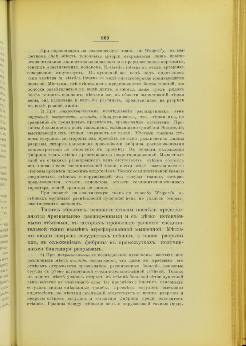 При окрашиваніи на эластическую ткань по ЛѴеі&егі/у, въ мы- шечномъ слоѣ обѣихъ пупочныхъ артерій открывается лишь крайне незначительное количество извивающихся и прерывающихся короткихъ, тонкихъ эластическихъ волоконъ. М. еіавііса іпіегпа въ этихъ артеріяхъ совершенно отсутствуетъ. Въ пупочной же венѣ подъ эндотеліемъ ясно замѣтна ш. еіазііса іпіегпа въ видѣ зигзагообразно извивающейся полоски. Мѣстами, гдѣ стѣнка вены представляется болѣе толстой, эта полоска развѣтвляется въ видѣ двухъ, а иногда даже трехъ рядовъ болѣе тонких!^ волоконъ; мѣстами же, въ области выпячиваній стѣнки вены, она истончена и какъ бы растянута, представляясь на разрѣзѣ въ видѣ ровной линіи. 2) При микроскопическомъ изслѣдованіи расширенныхъ вен'ь наружной поверхности послѣда, обнаруживается, что стѣнки ихъ, по сравненію ст> громаднымъ просвѣтомъ, чрезвычайно истончены. Про- свѣты большинства венъ наполнены смѣшанными тромбами. Эндотелій, выстилающій ихъ стѣнки, сохраненъ не вездѣ. Мѣстами граница стѣ- нокъ сосудовъ со стороны ихъ просвѣта не ясно различается: видны разрывы, которые наполнены прослойками фибрина, расположенными концентрически по отношенію къ просвѣту. Въ области нахожденія фибрина ткань стѣнки представляется некротизированной. Мышечный слой въ стѣнкахъ расширенныхъ венъ отсутствуетъ: стѣнки состоятъ изъ тонкаго слоя соединительной ткани, почти вездѣ выстланнаго со стороны просвѣта плоскимъ эндотеліемъ. Между соединительной тканью сосудистыхъ стѣнокъ и окружающей эти сосуды тканью, которая представляется отчасти слизистою, отчасти соединительнотканнаго характера, ясной границы не видно. При окраскѣ на эластическую ткань по способу \Ѵеі^еіѣ’а, въ стѣнкахъ крупныхъ развѣтвленій пупочной вены не удалось открыть эластическихъ волоконъ. Такимъ образомъ, венозные стволы послѣда представ- ляются чрезвычайно расширенными и съ рѣзко истончен- ными стѣнками, въ которыхъ произошло развитіе соедини- тельной ткани взамѣнъ атрофированной мышечной. Мѣста- ми видны некрозы сосудистыхъ стѣнокъ, а также разрывы ихъ, съ отложеніемъ фибрина въ промежуткахъ, получив- шихся благодаря разрывамъ. 3) При микроскопическомъ изслѣдованіи кусочковъ, взятыхъ изъ различныхъ мѣстъ послѣда, оказывается, что даже въ краевыхъ его отдѣлахъ открываются чрезвычайно расширенные большіе венозные сосуды съ рѣзко истонченной соединительнотканной стѣнкой. Только въ одномъ мѣстѣ удалось открыть въ стѣнкѣ большой вѣтви пупочной вены остатки ея мышечнаго слоя. Въ просвѣтахъ многихъ венозныхъ сосудовъ видны смѣшанные тромбы. Просвѣты сосудовъ выстланы эндотеліемъ, но мѣстами послѣдній отсутствуетъ и видны разрывы и некрозы стѣнокъ сосудовъ и отложенія фибрина среди элементовъ стѣнокъ. Граница между стѣнками венъ и окружающей тканью (тет-