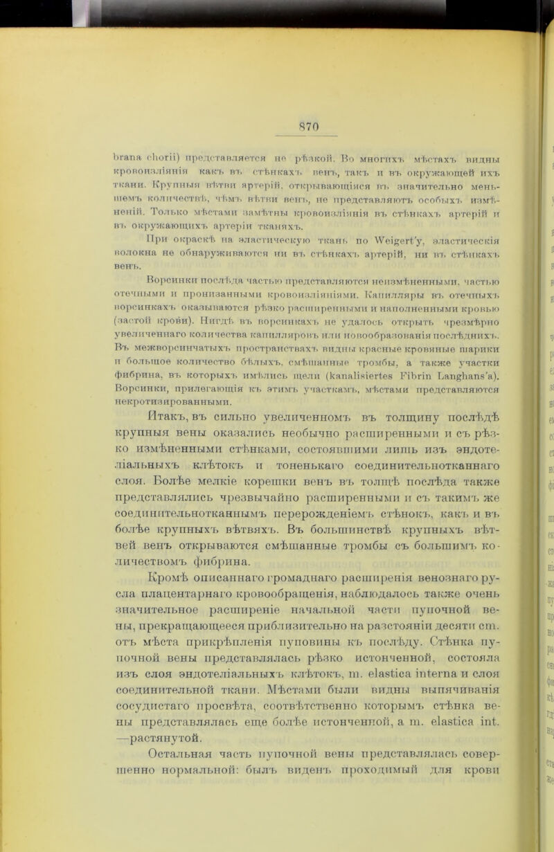Ъгапа сііогіі) представляется не рѣпкой. Во многихъ мѣстахъ видны кровоизліянія какъ въ стѣнкахъ венъ, такъ и въ окружающей ихъ ткани. Крупныя вѣтви артерій, открывающіяся въ значительно мень- шемъ количествѣ, чѣмъ вѣтви венъ, не представляютъ особыхъ измѣ- неній. Только мѣстами замѣтны кровоизліянія въ стѣнкахъ артерій и въ окружающихъ артеріи тканяхъ. При окраскѣ на эластическую ткань по ЛѴеі#еіѣ'у, эластическія волокна не обнаруживаются ни въ стѣнкахъ артерій, ни въ стѣнкахъ венъ. Ворсинки послѣда частью представляются неизмѣненными, частью отечными и пронизанными кровоизліяніями. Капилляры въ отечныхъ ворсинкахъ оказываются рѣзко расширенными и наполненными кровью (застой крови). Нигдѣ въ ворсинкахъ не удалось открыть чрезмѣрно увеличеннаго количества капилляровъ или Новообразованія Послѣднихъ. Въ межворсинчатыхъ пространствахъ видны красные кровяные шарики и большое количество бѣлыхъ, смѣшанные тромбы, а также участки фибрина, въ которыхъ имѣлись щели (капай,чіегіез РіЪгіп ЬапуЬапч’а). Ворсинки, прилегающія къ этимъ участкамъ, мѣстами представляются некротизированными. Итакъ, въ сильно увеличенномъ въ толщину послѣдѣ крупныя вены оказались необычно расширенными и съ рѣз- ко измѣненными стѣнками, состоявшими лишь изъ эндоте- ліальныхъ клѣтокъ и тоненькаго соединительнотканнаго слоя. Болѣе мелкіе корешки венъ въ толщѣ послѣда также представлялись чрезвычайно расширенными и съ такимъ же соединительнотканнымъ перерожденіемъ стѣнокъ, какъ и въ болѣе крупныхъ вѣтвяхъ. Въ большинствѣ крупныхъ вѣт- вей венъ открываются смѣшанные тромбы съ большимъ ко- личество мъ ф и б р и н а. Кромѣ описаннаго громаднаго расширенія венознаго ру- сла плацентарнаго кровообращенія, наблюдалось также очень значительное расширеніе начальной части пупочной ве- ны, прекращающееся приблизительно на разстояніи десяти сш. отъ мѣста прикрѣпленія пуповины къ послѣду. Стѣнка пу- почной вены представлялась рѣзко истонченной, состояла изъ слоя эндотеліальныхъ клѣтокъ, ш. еіазііса іпіегпа и слоя соединительной ткани. Мѣстами были видны выпячиванія сосудистаго просвѣта, соотвѣтственно которымъ стѣнка ве- ны представлялась еще болѣе истонченной, а т. еіазііса іпѣ —растянутой. Остальная часть пупочной вены представлялась совер- шенно нормальной: былъ виденъ проходимый для крови