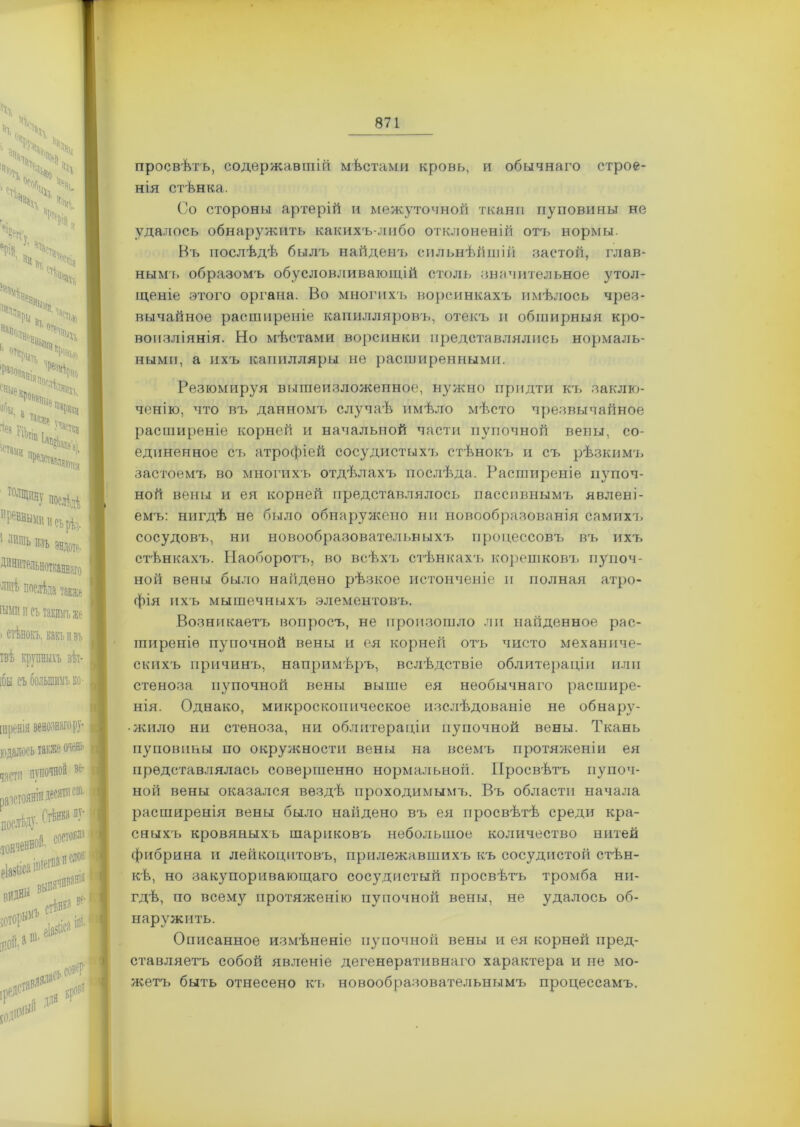 просвѣтъ, содержавшій мѣстами кровь, и обычнаго строе- нія стѣнка. Со стороны артерій и межуточной ткани пуповины не удалось обнаружить какихъ-либо отклоненій от'ь нормы. Въ послѣдѣ былч> найденъ сильнѣйшій застой, глав- нымъ образомъ обусловливающій столь значительное утол- щеніе этого органа. Во многихъ ворсинкахъ имѣлось чрез- вычайное расширеніе капилляровъ, отекъ и обширныя кро- воизліянія. Но мѣстами ворсинки представлялись нормаль- ными, а ихъ капилляры не расширенными. Резюмируя вышеизложенное, нужно придти къ заклю- ченію, что въ данномъ случаѣ имѣло мѣсто чрезвычайное расширеніе корней и начальной части пупочной вены, со- единенное съ атрофіей сосудистыхъ стѣнокъ и съ рѣзкимъ застоемъ во многихъ отдѣлахъ послѣда. Расширеніе пупоч- ной вены и ея корней представлялось пассивнымъ явлені- емъ: нигдѣ не было обнаружено ни новообразованія самихъ сосудовъ, ни новообразовательныхъ процессовъ въ ихъ стѣнкахъ. Наоборотъ, во всѣхъ стѣнкахъ корешковъ пупоч- ной вены было найдено рѣзкое истонченіе и полная атро- фія ихъ мышечныхъ элементовъ. Возникаетъ вопросъ, не произошло ли найденное рас- ширеніе пупочной вены и ея корней отъ чисто механиче- скихъ прнчинт., напримѣръ, вслѣдствіе облитераціи или стеноза пупочной вены выше ея необычнаго расшире- нія. Однако, микроскопическое изслѣдованіе не обнару- жило ни стеноза, ни облитераціи пупочной вены. Ткань пуповины по окружности вены на всемъ протяженіи ея представлялась совершенно нормальноіі. Просвѣтъ пупоч- ной вены оказался вездѣ проходимымъ. Въ области начала расширенія вены было найдено въ ея просвѣтѣ среди кра- сныхъ кровяныхъ шариковъ небольшое количество нитей фибрина и лейкоцитовъ, прилежавшихъ къ сосудистой стѣн- кѣ, но закупоривающаго сосудистый просвѣтъ тромба ни- гдѣ, по всему протяженію пупочной вены, не удалось об- наружить. Описанное измѣненіе пупочной вены и ея корней пред- ставляетъ собой явленіе дегенеративнаго характера и не мо- жетъ быть отнесено къ новообразовательнымъ процессамъ.
