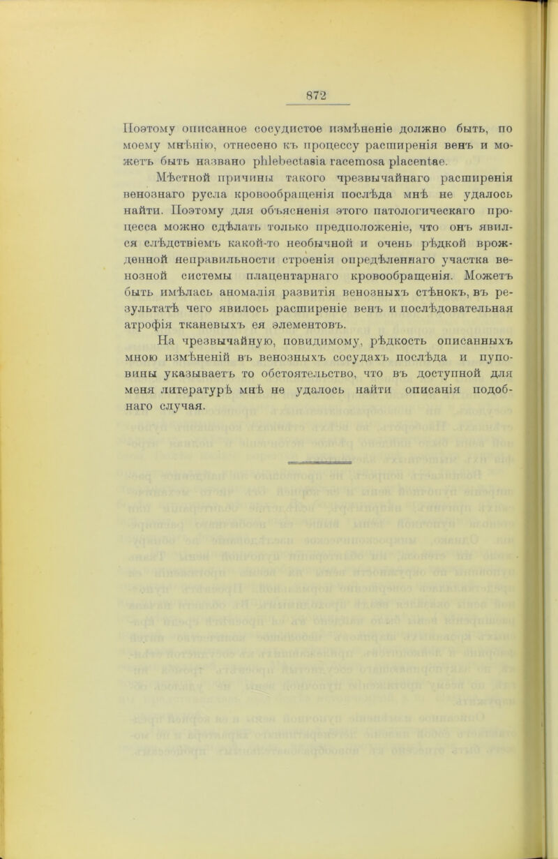 Поэтому описанное сосудистое измѣненіе должно быть, по моему мнѣнію, отнесено къ процессу расширенія венъ и мо- жетъ быть названо рЫвЬесіавіа гасетоза ріасепіае. Мѣстной причины такого чрезвычайнаго расширенія венознаго русла кровообращенія послѣда мнѣ не удалось найти. Поэтому для объясненія этого патологическаго про- цесса можно сдѣлать только предположеніе, что онъ явил- ся слѣдствіемъ какой-то необычной и очень рѣдкой врож- денной неправильности строенія опредѣленнаго участка ве- нозной системы плацентарнаго кровообращенія. Можетъ быть имѣлась аномалія развитія венозныхъ стѣнокъ, въ ре- зультатѣ чего явилось расширеніе венъ и послѣдовательная атрофія тканевыхъ ея элементовъ. На чрезвычайную, повидимому, рѣдкость описанныхъ мною измѣненій въ венозныхъ сосудахъ послѣда и пупо- вины указываетъ то обстоятельство, что въ доступной для меня литературѣ мнѣ не удалось найти описанія подоб- наго случая.