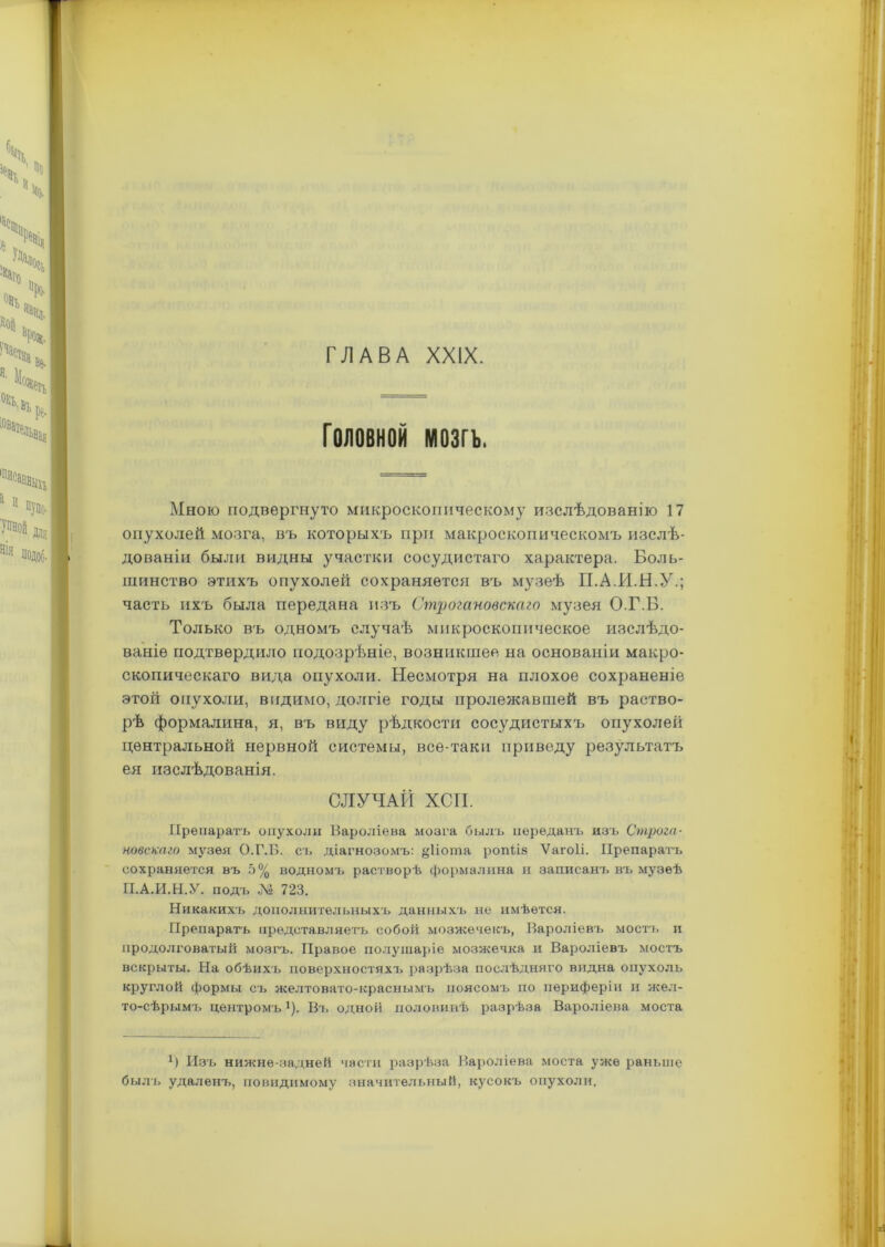 Головной мозгъ. Мною подвергнуто микроскопическому изслѣдованію 17 опухолей мозга, въ которыхъ при макроскопическомъ изслѣ- дованіи были видны участки сосудистаго характера. Боль- шинство этихъ опухолей сохраняется въ музеѣ П.А.И.Н.У.; часть ихъ была передана изъ Строгановскаго музея О.Г.Б. Только въ одномъ случаѣ микроскопическое изслѣдо- ваніе подтвердило подозрѣніе, возникшее на основаніи макро- скопическаго вида опухоли. Несмотря на плохое сохраненіе этой опухоли, видимо, долгіе годы пролежавшей въ раство- рѣ формалина, я, въ виду рѣдкости сосудистыхъ опухолей центральной нервной системы, все-таки приведу результатъ ея изслѣдованія. СЛУЧАЙ ХСП. Препаратъ опухоли Вароліева мозга былъ переданъ изъ Строга- новскаго музея О.Г.Б. съ діагнозомъ: §1іота ропііз Ѵагоіі. Препаратъ сохраняется въ 5% водномъ растворѣ формалина и записанъ въ музеѣ П.А.И.Н.У. подъ Л» 723. Никакихъ дополнительныхъ данныхъ не имѣется. Препаратъ представляетъ собой мозжечекъ, Вароліевъ мостъ и продолговатый мозгъ. Правое полушаріе мозжечка и Вароліевъ мостъ вскрыты. На обѣихъ поверхностяхъ разрѣза послѣдняго видна опухоль круглой формы съ желтовато-краснымъ поясомъ по периферіи и жел- то-сѣрымъ центромъ1). Вт. одной половинѣ разрѣза Вароліева моста Изъ нижне-задней части разрѣза Вароліева моста уже раньше былъ удаленъ, повидимому значительный, кусокъ опухоли.