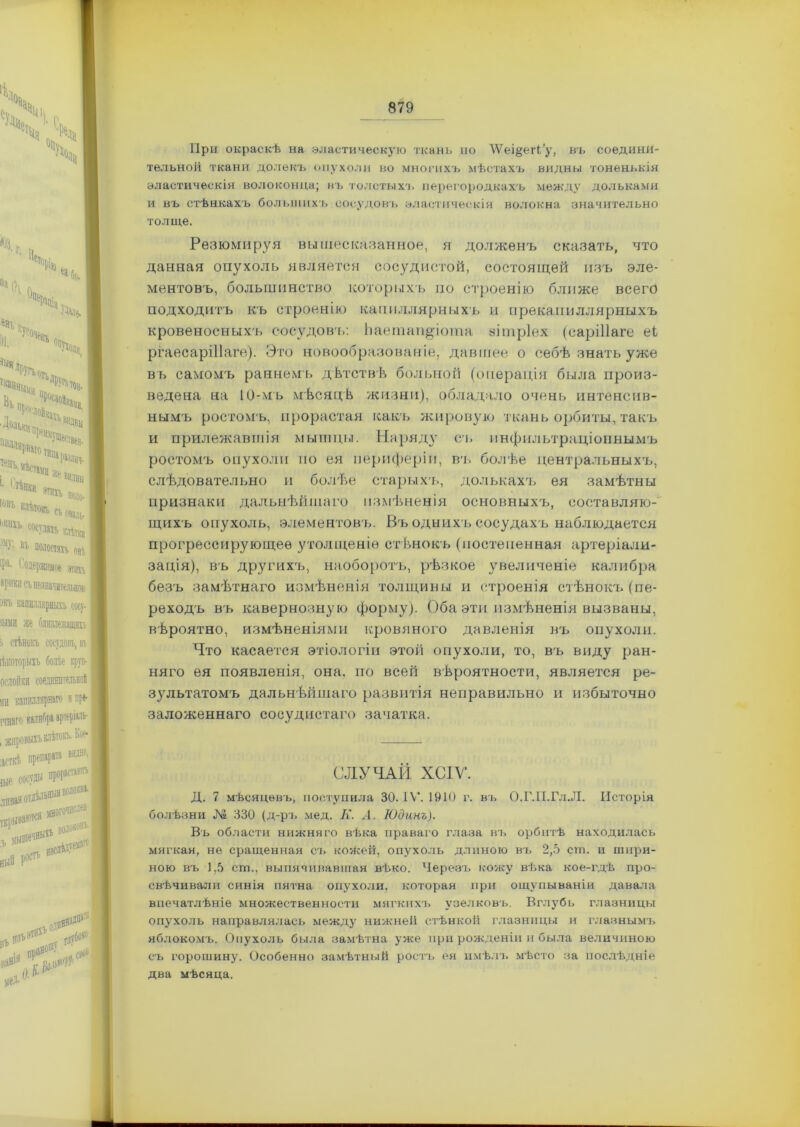 При окраскѣ на эластическую ткань но ЛѴеі§егНу, въ соедини- тельной ткани долекъ опухоли во многихъ мѣстахъ видны тоненькія эластическія волоконца; въ толстыхъ перегородкахъ между дольками и въ стѣнкахъ большихъ сосудовъ эластическія волокна значительно толще. Резюмируя вышесказанное, я долженъ сказать, что данная опухоль является сосудистой, состоящей изъ эле- ментовъ, большинство которыхъ по строенію ближе всего подходитъ къ строенію капиллярныхъ и прекапиллярныхъ кровеносныхъ сосудовъ: Ьаетап^іота зітріех (саріііаге еі ргаесаріііаге). Это новообразованіе, давшее о себѣ знать уже въ самомъ раннемъ дѣтствѣ больной (операція была произ- ведена на 10-мъ мѣсяцѣ жизни), обладало очень интенсив- нымъ ростомъ, прорастая какъ жировую ткань орбиты, такъ и прилежавшія мышцы. Наряду съ пнфильтраціоинымъ ростомъ опухоли по ея периферіи, пт. болѣе центральныхъ, слѣдовательно и болѣе старыхъ, долькахъ ея замѣтны признаки дальнѣйшаго измѣненія основныхъ, составляю- щихъ опухоль, элементовъ. Въ одних ъ сосудахъ наблюдается прогрессирующее утолщеніе стѣнокъ (постепенная артеріали- зація), въ другихъ, наоборотъ, рѣзкое увеличеніе калибра безъ замѣтнаго измѣненія толщины и строенія стѣнокъ (пе- реходъ въ кавернозную форму). Оба эти измѣненія вызваны, вѣроятно, измѣненіями кровяного давленія въ опухоли. Что касается этіологіи этой опухоли, то, въ виду ран- няго ея появленія, она, по всей вѣроятности, является ре- зультатомъ дальнѣйшаго развитія неправильно и избыточно заложеннаго сосудистаго зачатка. СЛУЧАЙ ХСІѴ*. Д. 7 мѣсяцевъ, поступила 30. IV. 1910 г. въ О.Г.ІІ.Гл.Л. Исторія болѣзни № 330 (д-ръ мед. К. А. Юдинъ). Въ области нижняго вѣка праваго глаза въ орбитѣ находилась мягкая, не сращенная съ кожей, опухоль длиною въ 2,5 ст. и шири- ною въ 1,5 ст., выпячивавшая вѣко. Черезъ кожу вѣка кое-гдѣ про- свѣчивали синія пятна опухоли, которая при ощупываніи давала впечатлѣніе множественности мягкихъ узелковъ. Вглубь глазницы опухоль направлялась между нижней стѣнкой глазницы и глазнымъ яблокомъ. Опухоль была замѣтна уже при рожденіи и была величиною съ горошину. Особенно замѣтный ростъ ея имѣлъ мѣсто за послѣдніе два мѣсяца.