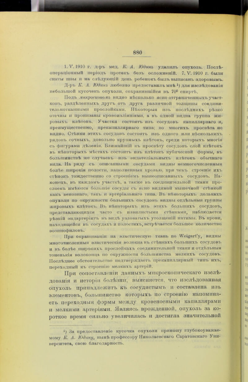 1. V. 1910 г. д-ръ мед. К. А. Юдинъ удалилъ опухоль. Послѣ- операціонный періодъ протекъ безъ осложненій. 7. V. 1910 г. были сняты швы и на слѣдующій день ребенокъ былъ выписанъ здоровымъ. Д-ръ К. А. Юдинъ любезно предоставилъ мнѣ р для изслѣдованія небольшой кусочекъ опухоли, сохранявшійся въ 70° спиртѣ. Подъ микроскопомъ видно нѣсколько ясно ограниченныхъ участ- ковъ, раздѣленныхъ другъ отъ друга различной толщины соедини- тельнотканными прослойками. Нѣкоторыя изъ послѣднихъ рѣзко отечны и пронизаны кровоизліяніями, а въ одной видна группа жи- ровыхъ клѣтокъ. Участки состоятъ изъ сосудовъ капиллярнаго и, преимущественно, прекапиллярнаго типа; во многихъ просвѣта не видно. Стѣнки этихъ сосудовъ состоятъ изъ одного или нѣсколькихъ рядовъ сочныхъ, довольно крупныхъ клѣтокъ, среди которыхъ многія съ фигурами дѣленія. Ближайшій къ просвѣту сосудовъ слой клѣтокъ въ нѣкоторыхъ мѣстахъ состоитъ изъ клѣтокъ кубической формы, въ большинствѣ же случаевъ изъ эндотеліальныхъ клѣтокъ обычнаго вида. На ряду съ описанными сосудами видны немногочисленныя болѣе широкія полости, наполненныя кровью, при чемъ строеніе ихъ стѣнокъ тождественно со строеніемъ вышеописанныхъ сосудовъ. На- конецъ, въ каждомъ участкѣ, а также въ соединительной ткани про- слоекъ имѣются большіе сосуды съ ясно видимой мышечной стѣнкой какъ венознаго, такъ и артеріальнаго типа. Въ нѣкоторыхъ долькахъ опухоли но окружности большихъ сосудовъ видны отдѣльныя группы жировыхъ клѣтокъ. Въ нѣкоторыхъ изъ этихъ большихъ сосудовъ, представляющихся часто съ извилистыми стѣнками, наблюдается рѣзкій эндартѳріитъ въ видѣ узловатыхъ утолщеній интимы. Въ крови, находящейся въ сосудахч. и полостяхъ, встрѣчается большое количество эозинофиловъ. При окрашиваніи на эластическую ткань по ѴѴеі&еіѣ’у, видны многочисленныя эластическія волокна въ стѣнкахъ большихъ сосудовъ и въ болѣе широкихъ прослойкахъ соединительной ткани и отдѣльныя тоненькія волоконца по окружности большинства мелкихъ сосудовъ. Послѣднее обстоятельство подтверждаетъ прекапиллярный типъ ихъ, переходный къ строенію мелкихъ артерій. При сопоставленіи данныхъ микроскопическаго изслѣ- дованія и исторіи болѣзни, выясняется, что изслѣдованная опухоль принадлежитъ къ сосудистымъ и составлена изъ элементовъ, большинство которыхъ по строенію напомина- ет ь переходный формы между кровеносными капиллярами и мелкими артеріями. Являясь врожденной, опухоль за ко- роткое время сильно увеличилась и достигла значительной і) За предоставленіе кусочка опухоли приношу глубокоуважае- мому К. А. Юдину, нынѣ профессору Николаевскаго Саратовскаго Уни- верситета, свою благодарность.