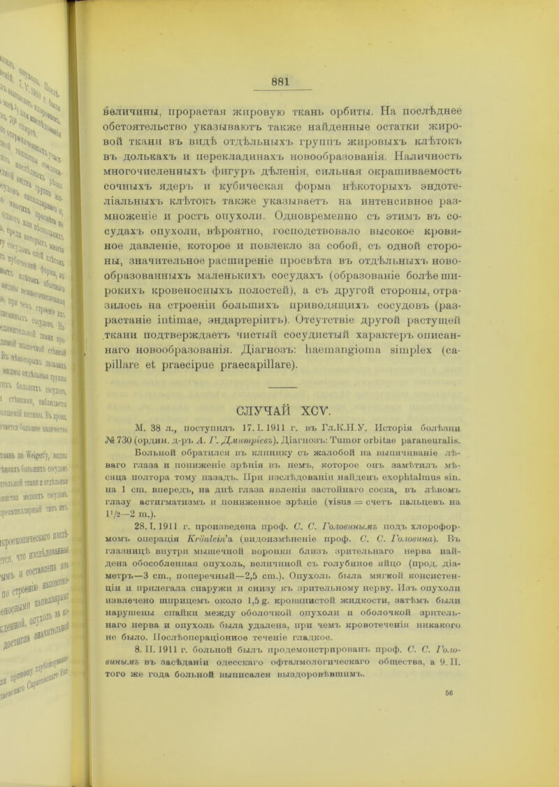 N с Чі ч Ч;ѵѵч “ч#і(ѴцЧ ”>,4 X ч ’% ч чч 4 %> Ѵ> і  <чк; ; ХЙ„!Х Ѵ«%ч °Ч ** О ьиднц К' пРйДйа Ні‘МВ0Гй%ад, Исаевыхъ ЬНоіі ткани ,тР°е8іе аі1 СОсУДовъ. на. про- еДИйвтелі ДИМОЙ В;> нѣкоторыхъ долъ™;; НИДЧН Отдѣльныя группы :,1и 6ольшвп сосудовъ, 1 стѣнками, наблюдается олщеній интимы. Въ крова, ічается большое количество ткань но >ѵе»§егг ѣішъ большихъ сосудовъ пел ьноіі ткани в отдѣльны* шнства мелкий сосудовъ, ірекапиллярнып типъ игъ. пзслѣ- ИГ ‘ТСЯ. что ■ЦМЬ і' по С о; изъ ^еН0ОІІ'і сачите-® достигла за№ дв о<р»тов^' 18е^гоСР глубок :оѵв^е величины, прорастая жировую ткань орбиты. На послѣднее обстоятельство указываютъ также найденные остатки жиро- вой ткани въ видѣ отдѣльныхъ группъ жировыхъ клѣтокъ въ долькахъ и перекладинахъ новообразованія. Наличность многочисленныхъ фигуръ дѣленія, сильная окрашиваемость сочныхъ ядеръ и кубическая форма нѣкоторыхъ эндоте- ліальныхъ клѣтокъ также указываетъ на интенсивное раз- множеніе и ростъ опухоли. Одновременно съ этимъ въ со- судахъ опухоли, вѣроятно, господствовало высокое кровя- ное давленіе, которое и повлекло за собой, съ одной сторо- ны, значительное расширеніе просвѣта въ отдѣльныхъ ново- образованныхъ маленькихъ сосудахъ (образованіе болѣе ши- рокихъ кровеносныхъ полостей), а съ другой стороны, отра- зилось на строеніи большихъ приводящихъ сосудовъ (раз- растаніе іпіітае, эндартеріитъ). Отсутствіе другой растущей ткани подтверждаетъ чистый сосудистый характеръ описан- наго новообразованія. Діагнозъ: ЬаегаапДота зітріех (са- ріііаге еі ргаѳсірие ргаѳсаріПаге). СЛУЧАЙ ХСУ. М. 38 л., поступилъ 17.1.1911 г. въ Гл.К.Н.У. Исторія болѣзни № 730 (ордин. д-ръ А. Г. Дмитріевъ). Діагнозъ: Титог огЪіІаѳ рагапеигаііа. Больной обратился въ клинику съ жалобой на выпячиваніе лѣ- ваго глаза и пониженіе зрѣнія въ немъ, которое онъ замѣтилъ мѣ- сяца полтора тому назадъ. При изслѣдованіи найденъ ехоріііаітиз аіп. на 1 сга. впередъ, на днѣ глаза явленія застойнаго соска, въ лѣвомъ глазу астигматизмъ и пониженное зрѣніе (ѵіаиз = счетъ пальцевъ на 1'/2—2 т.). 28.1.1911 г. произведена проф. С. С. Головинымъ подъ хлорофор- момъ операція Кгопіеіп’а (видоизмѣненіе проф. С. С. Головина). Въ глазницѣ внутри мышечной воронки близъ зрительнаго нерва най- дена обособленная опухоль, величиной съ голубиное яйцо (прод. діа- метръ—3 ст., поперечный—2,5 ст.). Опухоль была мягкой консистен- ціи и прилегала снаружи и снизу къ зрительному нерву. Изъ опухоли извлечено шприцемъ около 1,5 &. кровянистой жидкости, затѣмъ были нарушены спайки между оболочкой опухоли и оболочкой зритель- наго нерва и опухоль была удалена, при чемъ кровотеченія никакого не было. Послѣопераціонное теченіе гладкое. 8. ТГ. 1911 г. больной былъ продемонстрированъ проф. С. С. Голо- винымъ въ засѣданіи одесскаго офталмологическаго общества, а 9.11. того же года больной выписался выздоровѣвшимъ. 56