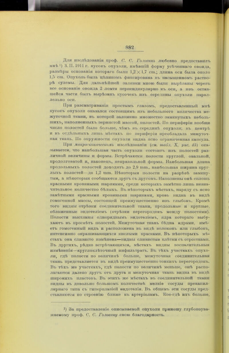 Для изслѣдованія проф. С. С. Головинъ любезно предоставилъ мнѣ1) 3. II. 1911г. кусокъ опухоли, имѣвшій форму усѣченнаго овоида, размѣры основанія котораго были 1,2Х1>7 сгп.; длина оси была около 1,5 ст. Опухоль была цѣликомъ фиксирована въ насыщенномъ раство- рѣ сулемы. Для дальнѣйшей заливки мною были вырѣзаны черезъ все основаніе овоида 2 ломтя перпендикулярно къ оси, а изъ остав- шейся части былъ вырѣзанъ кусочекъ изъ середины опухоли парал- лельно оси. < При разсматриваніи простымъ глазомъ, предоставленный мнѣ кусокъ опухоли оказался состоящимъ изъ небольшого количества ме- жуточной ткани, въ которой заложено множество замкнутыхъ неболь- шихъ, наполненныхъ зернистой массой, полостей. По периферіи вообще число полостей было больше, чѣмъ въ серединѣ опухоли; въ центрѣ и въ отдѣльныхъ лишь мѣстахъ но периферіи преобладала межуточ- ная ткань. Но окружности опухоли видна ясно ограниченная капсула. При микроскопическомъ изслѣдованіи (см. табл. X, рис. 45) ока- зывается, что наибольшая часть опухоли состоитъ изъ полостей раз- личной величины и формы. Встрѣчаются полости круглой, овальной, продолговатой и, наконецъ, неправильной формы. Наибольшая длина продольныхъ полостей доходитъ до 2,9 шт., наибольшая ширина круг- лыхъ полостей—до 1,2 шт. Нѣкоторыя полости на разрѣзѣ замкну- тыя, а нѣкоторыя сообщаются другъ съ другомъ. Наполнены онѣ сплошь красными кровяными шариками, среди которыхъ замѣтно лишь незна- чительное количество бѣлыхъ. Въ нѣкоторыхъ мѣстахъ, наряду съ ясно замѣтными красными кровяными шариками, кровь видна въ видѣ гомогенной массы, состоящей преимущественно изъ глыбокъ. Кромѣ того видны отрѣзки соединительной ткани, продольные и круглые, обложенные эндотеліемъ (отрѣзки перегородокъ между полостями). Полости выстланы одноряднымъ эндотеліемъ, ядра котораго выбу- хаютъ въ просвѣтъ полостей. Межуточная ткань бѣдна ядрами, имѣ- етъ гомогенный видъ и расположена въ видѣ волоконъ или глыбокъ, интенсивно окрашивающихся кислыми красками. Въ нѣкоторыхъ мѣ- стахъ она слизисто измѣнена—видны слизистыя клѣтки съ отростками. Въ другихъ, рѣдко встрѣчающихся, мѣстахъ видны воспалительныя измѣненія — круглоклѣточный инфильтратъ. Въ тѣхъ участкахъ опухо- ли, гдѣ полости по величинѣ больше, межуточная соединительная ткань представляется въ видѣ преимущественно тонкихъ перегородокъ. Въ тѣхъ же участкахъ, гдѣ полости по величинѣ меньше, онѣ распо- лагаются далеко другъ отъ друга и межуточная ткань видна въ видѣ широкихъ пластовъ. Въ этихъ же мѣстахъ въ соединительной ткани видны въ довольно большомъ количествѣ мелкіе сосуды прекапил- лярнаго типа съ гиперплазіей эндотелія. Въ общемъ эти сосуды пред- ставляются по строенію ближе къ артеріоламъ. Кое-гдѣ ихъ больше, *) За предоставленіе описываемой опухоли приношу глубокоува- жаемому проф. С. С. Головину свою благодарность.