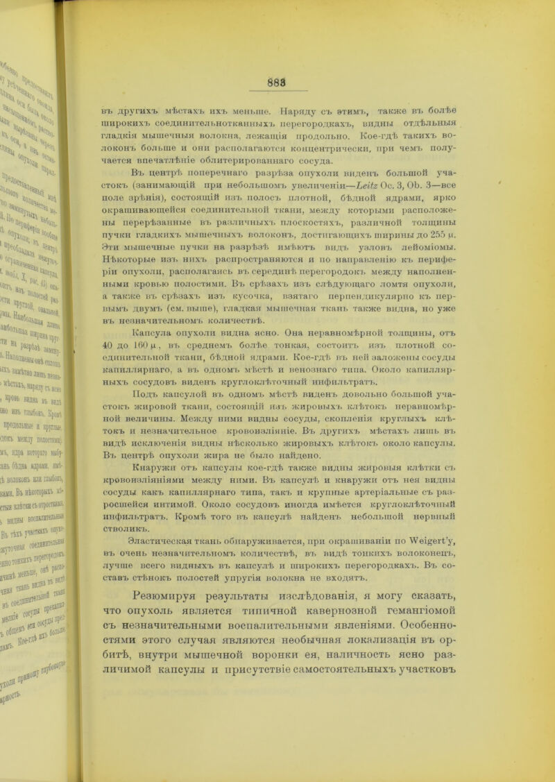 въ другихъ мѣстахъ ихъ меньше. Наряду съ этимъ, также въ болѣе широкихъ соединительнотканныхъ перегородкахъ, видны отдѣльныя гладкія мышечныя волокна, лежащія продольно. Кое-гдѣ такихъ во- локонъ больше и они располагаются концентрически, при чемъ полу- чается впечатлѣніе облитерированнаго сосуда. Въ центрѣ поперечнаго разрѣза опухоли виденъ большой уча- стокъ (занимающій при небольшомъ увеличеніи—Ьеііг Ос. 3, ОЪ. 3—все поле зрѣнія), состоящій изъ полосъ плотной, бѣдной ядрами, ярко окрашивающейся соединительной ткани, между которыми расположе- ны перерѣзанные въ различныхъ плоскостяхъ, различной толщины пучки гладкихъ мышечныхъ волоконъ, достигающихъ ширины до 255 р. Эти мышечные пучки на разрѣзѣ имѣютъ видъ узловъ лейоміомы. Нѣкоторые изъ нихъ распространяются и по направленію къ перифе- ріи опухоли, располагаясь въ серединѣ перегородокъ между наполнен- ными кровью полостями. Въ срѣзахъ изъ слѣдующаго ломтя опухоли, а также въ срѣзахъ изъ кусочка, взятаго перпендикулярно къ пер- вымъ двумъ (см. выше), гладкая мышечная ткань также видна, но уже въ незначительномъ количествѣ. Капсула опухоли видна ясно. Она неравномѣрной толщины, отъ 40 до 160 ц, въ среднемъ болѣе тонкая, состоитъ изъ плотной со- единительной ткани, бѣдной ядрами. Кое-гдѣ въ ней заложены сосуды капиллярнаго, а въ одномъ мѣстѣ и венознаго типа. Около капилляр- ныхъ сосудовъ виденъ круглоклѣточный инфильтратъ. Подъ капсулой въ одномъ мѣстѣ виденъ довольно большой уча- стокъ жировой ткани, состоящій изъ жировыхъ клѣтокъ неравномѣр- ной величины. Между ними видны сосуды, скопленія круглыхъ клѣ- токъ и незначительное кровоизліяніе. Въ другихъ мѣстахъ лишь въ видѣ исключенія видны нѣсколько жировыхъ клѣтокъ около капсулы. Въ центрѣ опухоли жира не было найдено. Кнаружи отъ капсулы кое-гдѣ также видны жировыя клѣтки съ кровоизліяніями между ними. Въ капсулѣ и кнаружи отъ нея видны сосуды какъ капиллярнаго типа, такъ и крупные артеріальные съ раз- росшейся интимой. Около сосудовъ иногда имѣется круглоклѣточный инфильтратъ. Кромѣ того въ капсулѣ найденъ небольшой нервный СТВОЛИКЪ. Эластическая ткань обнаруживается, при окрашиваніи по \Ѵѳщегі’у, въ очень незначительномъ количествѣ, въ видѣ тонкихъ волоконецъ, лучше всего видныхъ въ капсулѣ и широкихъ перегородкахъ. Въ со- ставъ стѣнокъ полостей упругія волокна не входятъ. Резюмируя результаты изслѣдованія, я могу сказать, что опухоль является типичной кавернозной гемангіомой съ незначительными воспалительными явленіями. Особенно- стями этого случая являются необычная локализація въ ор- битѣ, внутри мышечной воронки ея, наличность ясно раз- личимой капсулы и присутствіе самостоятельныхъ участковъ