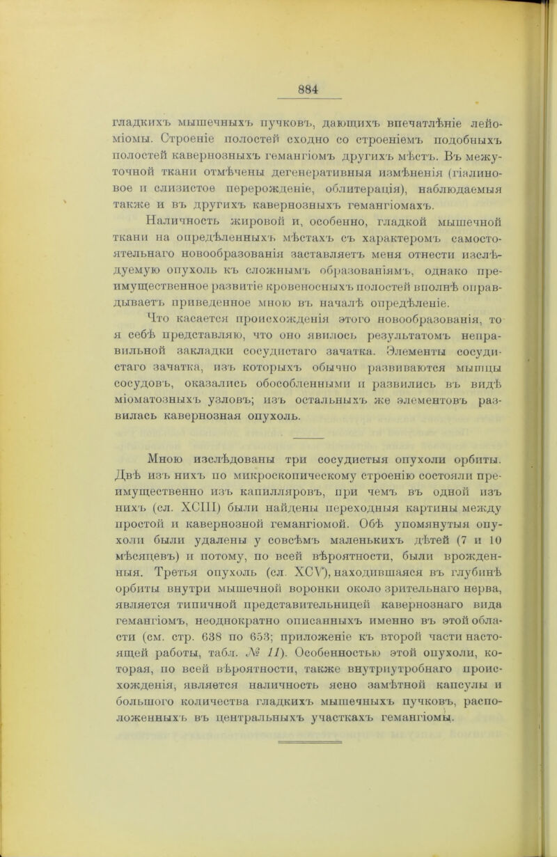 гладкихъ мышечныхъ пучковъ, дающихъ впечатлѣніе лейо- міомы. Строеніе полостей сходно со строеніемъ подобныхъ полостей кавернозныхъ гемангіомъ другихъ мѣстъ. Въ межу- точной ткани отмѣчены дегенеративныя измѣненія (гіалино- вое и слизистое перерожденіе, облитерація), наблюдаемыя также и въ другихъ кавернозныхъ гемангіомахъ. Наличность жировой и, особенно, гладкой мышечной ткани на опредѣленныхъ мѣстахъ съ характеромъ самосто- ятельнаго новообразованія заставляетъ меня отнести изслѣ- дуемую опухоль къ сложнымъ образованіямъ, однако пре- имущественное развитіе кровеносныхъ полостей вполнѣ оправ- дываетъ приведенное мною въ началѣ опредѣленіе. Что касается происхожденія этого новообразованія, то я себѣ представляю, что оно явилось результатомъ непра- вильной закладки сосудистаго зачатка. Элементы сосуди- стаго зачатка, изъ которыхъ обычно развиваются мышцы сосудовъ, оказались обособленными и развились въ видѣ міоматозныхъ узловъ; изъ остальныхъ же элементовъ раз- вилась кавернозная опухоль. Мною изслѣдованы три сосудистыя опухоли орбиты. Двѣ изъ нихъ по микроскопическому строенію состояли пре- имущественно изъ капилляровъ, при чемъ въ одной изъ нихъ (сл. ХСШ) были найдены переходныя картины между простой и кавернозной гемангіомой. Обѣ упомянутыя опу- холи были удалены у совсѣмъ маленькихъ дѣтей (7 и 10 мѣсяцевъ) и потому, по всей вѣроятности, были врожден- ныя. Третья опухоль (сл. ХСѴ*), находившаяся въ глубинѣ орбиты внутри мышечной воронки около зрительнаго нерва, является типичной представительницей кавернознаго вида гемангіомъ, неоднократно описанныхъ именно въ этой обла- сти (см. стр. 638 по 653; приложеніе къ второй части насто- ящей работы, табл. № 11). Особенностью этой опухоли, ко- торая, по всей вѣроятности, также внутриутробнаго проис- хожденія, является наличность ясно замѣтной капсулы и большого количества гладкихъ мышечныхъ пучковъ, распо- ложенныхъ въ центральныхъ участкахъ гемангіомы.