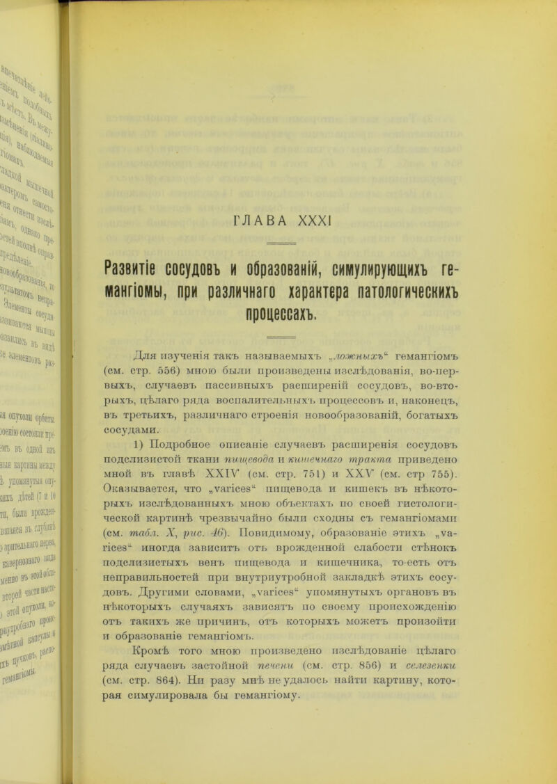 Развитіе сосудовъ и образованій, симулирующихъ ге- мангіомы, при различнаго характера патологическихъ процессахъ. Для изученія такъ называемыхъ „ложныхъ“ гемангіомъ (см. стр. 556) мною были произведены изслѣдованія, во-пер- выхъ, случаевъ пассивныхъ расптиреній сосудовъ, во-вто- рыхъ, цѣлаго ряда воспалительныхъ процессовъ и, наконецъ, въ третьихъ, различнаго строенія новообразованій, богатыхъ сосудами. 1) Подробное описаніе случаевъ расширенія сосудовъ подслизистой ткани пищевода и кишечнаго тракта приведено мной въ главѣ ХХІУ (см. стр. 751) и ХХУ (см. стр 755). Оказывается, что „ѵагісез“ пищевода и кишѳкъ въ нѣкото- рыхъ изслѣдованныхъ мною объектахъ по своей гистологи- ческой картинѣ чрезвычайно были сходны съ гемангіомами (см. табл. X, рис. 46). Повидимому, образованіе этихъ „ѵа- гісез11 иногда зависитъ отъ врожденной слабости стѣнокъ подслизистыхъ венъ пищевода и кишечника, то-есть отъ неправильностей при внутриутробной закладкѣ этихъ сосу- довъ. Другими словами, „ѵагісез“ упомянутыхъ органовъ въ нѣкоторыхъ случаяхъ зависятъ по своему происхожденію отъ такихъ же причинъ, отъ которыхъ можетъ произойти и образованіе гемангіомъ. Кромѣ того мною произведено изслѣдованіе цѣлаго ряда случаевъ застойной печени (см. стр. 856) и селезенки (см. стр. 864). Ни разу мнѣ не удалось найти картину, кото- рая симулировала бы гемангіому.