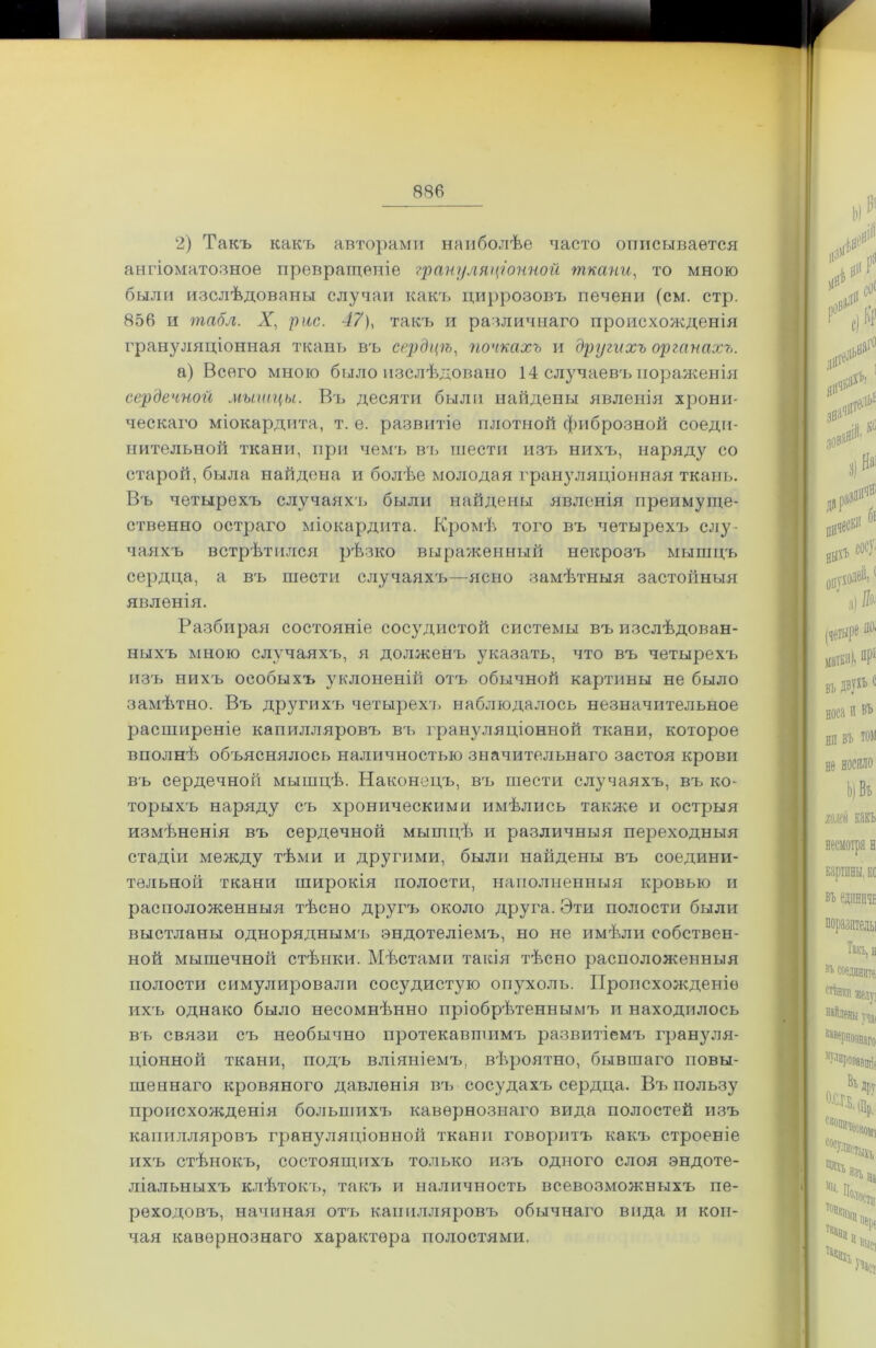 2) Такъ какъ авторами наиболѣе часто описывается ангіоматозное превращеніе грануляціонной ■ткани, то мною были изслѣдованы случаи какъ циррозовъ печени (см. стр. 856 и табл. X, рис. 47), такъ и различнаго происхожденія грануляціонная ткань въ сердцѣ, почкахъ и другихъ органахъ. а) Всего мною было изслѣдовано 14 случаевъпораженія сердечной мышцы. Въ десяти были найдены явленія хрони- ческаго міокардита, т. е. развитіе плотной фиброзной соеди- нительной ткани, при чемъ въ шести изъ нихъ, наряду со старой, была найдена и болѣе молодая грануляціонная ткань. Въ четырехъ случаяхъ были найдены явленія преимуще- ственно остраго міокардита. Кромѣ того въ четырехъ слу- чаяхъ встрѣтился рѣзко выраженный некрозъ мышцъ сердца, а въ шести случаяхъ—ясно замѣтныя застойныя явленія. Разбирая состояніе сосудистой системы въ изслѣдован- ныхъ мною случаяхъ, я долженъ указать, что въ четырехъ изъ нихъ особыхъ уклоненій отъ обычной картины не было замѣтно. Въ другихт> четырехъ наблюдалось незначительное расширеніе капилляровъ въ грануляціонной ткани, которое вполнѣ объяснялось наличностью значительнаго застоя крови въ сердечной мышцѣ. Наконецъ, въ шести случаяхъ, въ ко- торыхъ наряду съ хроническими имѣлись также и острыя измѣненія въ сердечной мышцѣ и различныя переходныя стадіи между тѣми и другими, были найдены въ соедини- тельной ткани широкія полости, наполненныя кровью и расположенныя тѣсно другъ около друга. Эти полости были выстланы одноряднымъ эндотеліемъ, но не имѣли собствен- ной мышечной стѣнки. Мѣстами такія тѣсно расположенныя полости симулировали сосудистую опухоль. Происхожденіе ихъ однако было несомнѣнно пріобрѣтеннымъ и находилось въ связи съ необычно протекавшимъ развитіемъ грануля- ціонной ткани, подъ вліяніемъ, вѣроятно, бывшаго повы- шеннаго кровяного давленія въ сосудахъ сердца. Въ пользу происхожденія большихъ кавернознаго вида полостей изъ капилляровъ грануляціонной ткани говоритъ какъ строеніе ихъ стѣнокъ, состоящих'ь только изъ одного слоя эндоте- ліальныхъ клѣтокъ, такъ и наличность всевозможныхъ пе- реходовъ, начиная отъ капилляровъ обычнаго вида и кон- чая кавернознаго характера полостями.