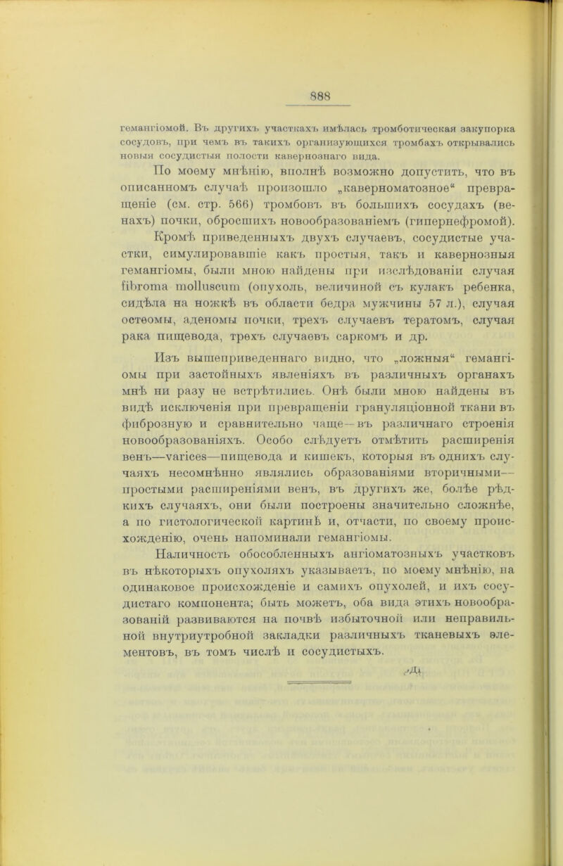 гемангіомой. Въ другихъ участкахъ имѣлась тромботическая закупорка сосудовъ, при чемъ въ такихъ организующихся тромбахъ открывались новыя сосудистыя полости кавернознаго вида. По моему мнѣнію, вполнѣ возможно допустить, что въ описанномъ случаѣ произошло „каверноматозное44 превра- щеніе (см. стр. 566) тромбовъ въ большихъ сосудахъ (ве- нахъ) почки, обросшихъ новообразованіемъ (гипернефромой). Кромѣ приведенныхъ двухъ случаевъ, сосудистые уча- стки, симулировавшіе какъ простыя, такъ и кавернозныя гемангіомы, были мною найдены при изслѣдованіи случая ііЪгота тоііпзспт (опухоль, величиной съ кулакъ ребенка, сидѣла на ножкѣ въ области бедра мужчины 57 л.), случая остеомы, аденомы почки, трехъ случаевъ тератомъ, случая рака пищевода, трехъ случаевъ саркомъ и др. Изъ вышеприведеннаго видно, что „ложныя14 гемангі- омы при застойныхъ явленіяхъ въ различныхъ органахъ мнѣ ни разу не встрѣтились. Онѣ были мною найдены въ видѣ исключенія при превращеніи грануляціонной ткани въ фиброзную и сравнительно чаще—въ различнаго строенія новообразованіяхъ. Особо слѣдуетъ отмѣтить расширенія венъ—ѵагісез—пищевода и кишекъ, которыя въ однихъ слу- чаяхъ несомнѣнно являлись образованіями вторичными— простыми расширеніями венъ, въ другихъ же, болѣе рѣд- кихъ случаяхъ, они были построены значительно сложнѣе, а по гистологической картинѣ и, отчасти, по своему проис- хожденію, очень напоминали гемангіомы. Наличность обособленныхъ ангіоматозныхъ участковъ въ нѣкоторыхъ опухоляхъ указываетъ, по моему мнѣнію, на одинаковое происхожденіе и самихъ опухолей, и ихъ сосу- дистаго компонента; быть можетъ, оба вида этихъ новообра- зованій развиваются на почвѣ избыточной или неправиль- ной внутриутробной закладки различныхъ тканевыхъ эле- ментовъ, въ томъ числѣ и сосудистыхъ.