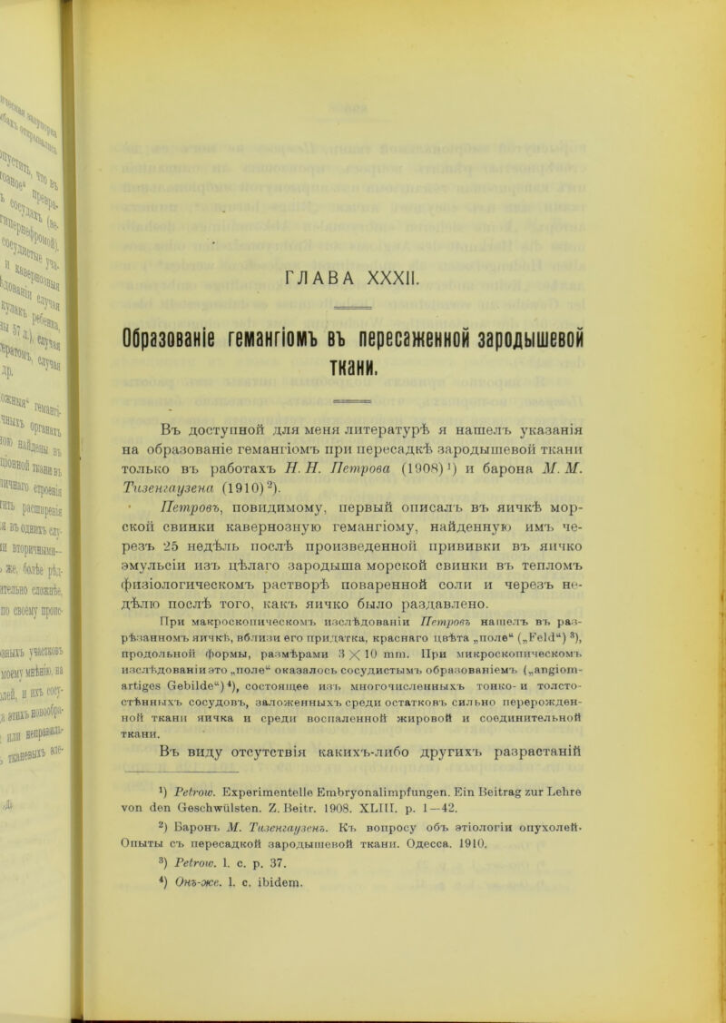 Образованіе гемангіомъ въ пересаженной зародышевой ткани. Въ доступной для меня литературѣ я нашелъ указанія на образованіе гемангіомъ при пересадкѣ зародышевой ткани только въ работахъ Н.Н. Петрова (1908) *) и барона М.М. Тизенгаузена (19ІО)* 2). Петровъ, повидимому, первый описалъ въ яичкѣ мор- ской свинки кавернозную гемангіому, найденную имъ че- резъ '25 недѣль послѣ произведенной прививки въ яичко эмульсіи изъ цѣлаго зародыша морской свинки въ тепломъ физіологическомъ растворѣ поваренной соли и черезъ не- дѣлю послѣ того, какъ яичко было раздавлено. При макроскопическомъ изслѣдованіи Петровъ нашелъ въ раз- рѣзанномъ яичкѣ, вблизи его придатка, краснаго цвѣта „поле* („ЕеЫ“) 3), продольной формы, размѣрами ЗХЮ шт, При микроскопическомъ изслѣщованіиэто „полѳ“ оказалось сосудистымъ образованіемъ (,,ап§іогп- агН§С8 ОеЬі1<іе“)4), состоящее изъ многочисленныхъ тонко-и толсто- стѣнныхъ сосудовъ, заложенныхъ среди остатковъ сильно перерожден- ной ткани яичка и среди воспаленной жировой и соединительной ткани. Въ виду отсутствія какихъ-либо другихъ разрастаній *) Реігоіѵ. Ехрѳгішепіеііе ЕтЪгуопа1ітр1ип§еп. Еіп ВеіІга§ гиг ЬеЬгѳ ѵоп еіеп О-ѳзсЬтіІзІеп. 2. Вѳііг. 1908. ХЫП. р. 1—42. 2) Баронъ М. Тизенгаузено. Къ вопросу объ этіологіи опухолей. Опыты съ пересадкой зародышевой ткани. Одесса. 1910. 3) Реігоіѵ. 1. с. р. 37. 4) Онъ-же. 1. с. іЬійещ.