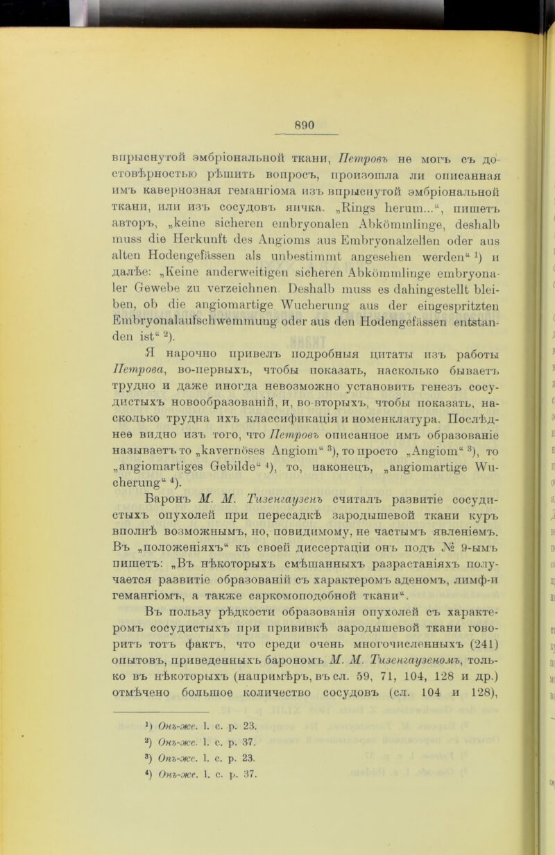 впрыснутой эмбріональной ткани, Петровъ нѳ могъ съ до- стовѣрностыо рѣшить вопросъ, произошла ли описанная имъ кавернозная гемангіома изъ впрыснутой эмбріональной ткани, или изъ сосудовъ яичка. „Кіп^з ѣешт...“, пишетъ авторъ, „кеіие зісііегеп етЪгуопаІеп АЪкбттІіп^е, сІезѣаІЪ тшз сііѳ НегкітЯ сіез Аи^іотз аиз ЕтЬгуопаІгеІіеп осіег аиз аііеи Носіеио'еіаззен аіз ипЬезіітті ап§'езе1іеп \ѵегс1еп“ 1) и далѣе: „Кеіие апйепѵеііі^еп зісЬегеп АЪкбттІіп^е етЪгуопа- Іег ОеѵѵеЪе гп ѵеггеісЬпеи ВезЬаІЬ ишзз ез сІаЪіп&езіеШ Ыеі- Ьеп, оЬ сііе ап§'іотаіѣі^е ДѴисЬегіт§' аиз сіег еіи^езргіігіеи ЕіпЪгуопа1аиізс}і\ѵеттіт§' осіег аиз сіеи Носіеи^еѣіззеи еиізіап- сіеи із1“ 2). Я нарочно привелъ подробныя цитаты изъ работы Петрова, во-первыхъ, чтобы показать, насколько бываетт> трудно и даже иногда невозможно установить генезъ сосу- дистыхъ новообразованій, и, во-вторыхъ, чтобы показать, на- сколько трудна ихъ классификація и номенклатура. Послѣд- нее видно изъ того, что Петровъ описанное имъ образованіе называетъ то „каѵегпбзез Ап^іот113), то просто „Ап§іот“3), то „аи^іотагіі§ез СгѳЬіЫе“ 4), то, наконецъ, „аи^іотаіѣі^е \Ѵи- сѣешп§-“ 4). Баронъ М. М. Тизенгаузенъ считалъ развитіе сосуди- стыхъ опухолей при пересадкѣ зародышевой ткани куръ вполнѣ возможнымъ, но, повидимому, не частымъ явленіемъ. Въ „положеніяхъ14 къ своей диссертаціи онъ подъ № 9-ымъ пишетъ: „Въ нѣкоторыхъ смѣшанныхъ разрастаніяхъ полу- чается развитіе образованій съ характеромъ аденомъ, лимф-и гемангіомъ, а также саркомоподобной ткани“. Въ пользу рѣдкости образованія опухолей съ характе- ромъ сосудистыхъ при прививкѣ зародышевой ткани гово- ритъ тотъ фактъ, что среди очень многочисленныхъ (241) опытовъ, приведенныхъ барономъ М. М. Тизенгаузеномъ, толь- ко въ нѣкоторыхъ (напримѣръ, въ сл. 59, 71, 104, 128 и др.) отмѣчено большое количество сосудовъ (сл. 104 и 128), ]) Онъ-же. 1. с. р. 23. а) Онъ-же. 1. с. р. 37. 3) Опъ-же. 1. с. р. 23. 4) Онъ-же. 1. с. р. 37.