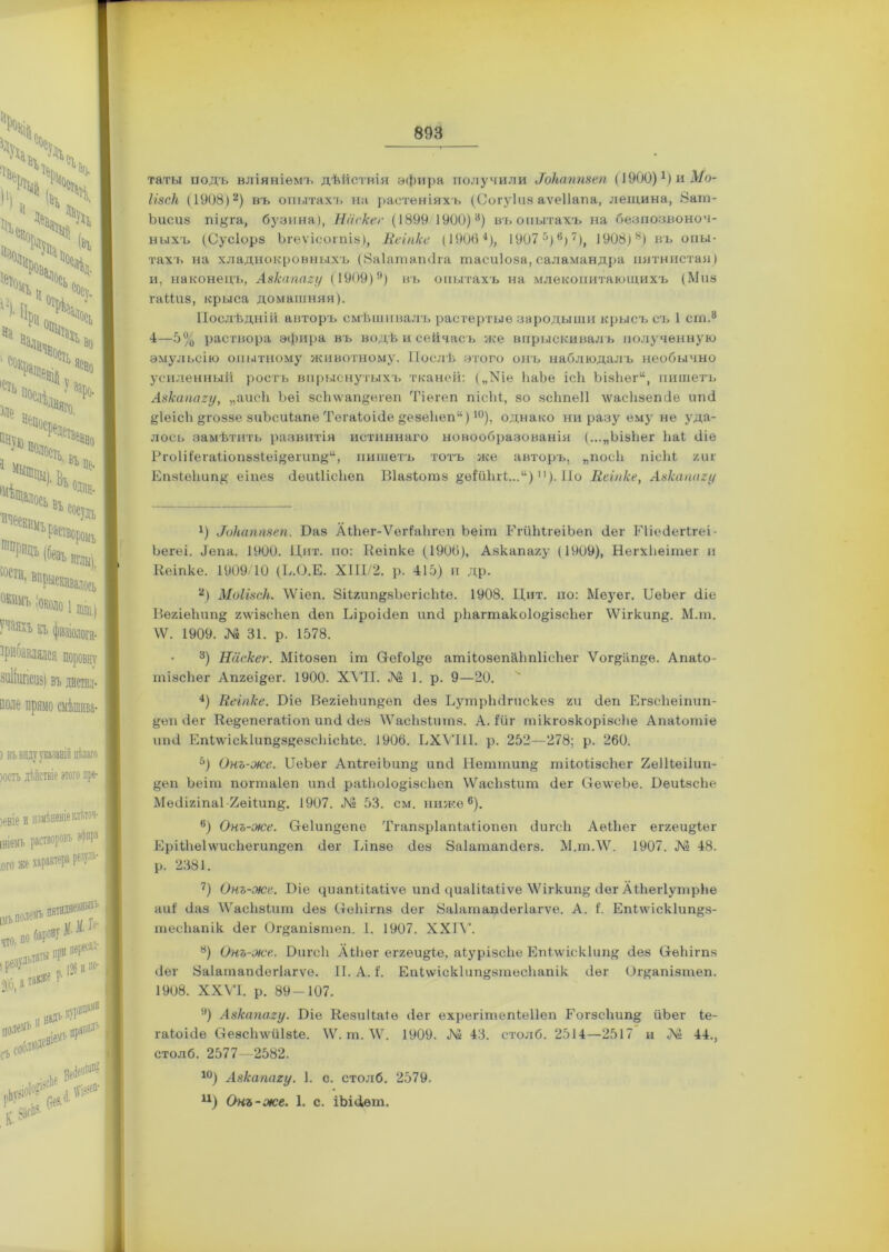 таты йодъ вліяніемъ дѣйствіи эфира получили і7ЪНаптеп (1900)1) и Мо- Ігзск (1908)2) въ опытахт> на растеніяхъ (Соіуіиз аѵеііапа, лещина, 8ат- Ъисиз пі^га, бузина), Нііскег (1899.1900)3) въ опытахъ на безпозвоноч- ныхъ (Сусіорз Ьгеѵісотіз), Веіпке (19064), 1907 5) 6>7 *), 1908)н) въ опы- тахъ на хладнокровныхъ (Заіатапйга тасиіоза, саламандра пятнистая) и, наконецъ, Авкапагу (1909)9) въ опытахъ на млекопитающихъ (Миз гаШіз, крыса домашняя). Послѣдній авторъ смѣшивалъ растертые зародыши крысъ съ 1 ст.3 4—5% раствора эфира въ водѣ и сейчасъ же впрыскивалъ полученную эмульсію опытному животному. Послѣ этого онъ наблюдалъ необычно усиленный ростъ впрыснутыхъ тканей: („Хіе ЬаЪе ісй Ъізйеги, пишетъ Азкапагу, „аисй Ъеі зсЬ\ѵап§егѳп Тіѳгеп пісііі, зо зсйпеіі \ѵасйзепйе ипй &1еісй одоззе зиЪсиІапе Тегаіоійе §езейеп“)10), однако ни разу ему не уда- лось замѣтить развитія истиннаго новообразованія (...„Ъізйег Ьаі йіе Рго1і1егаііопз8Іеі^ѳпіп^“, пишетъ тотъ же авторъ, „посіі пісМ гиг Епзіеііип# еіпез (іеиШсііеп Віазіотз §ѳІйЬгІ...“)1]). По Веіпке, Анкаппгу 4) В)каппвеп. Баз АШег-ѴеНайгеп Ьеіт ГгйЫгеіЬеп <1ег Еііейегігеі- Ьегеі. Йепа. 1900. Цит. по: Веіпке (1906), Азкапагу (1909), НегхЬеітег и Веіпке. 1909/10 (Е.О.Е. ХПІ/2. р. 415) и др. 2) МоШск. 4Ѵіеп. ЗіІгип^зЪегісЫе. 1908. Цит. по: Меуег. БеЬег сііе ВегіѳЪип§; гѵѵізсйеп йен Біроійеп ипй рйагтакоіо&ізсйег \Ѵігкип§. М.т. \Ѵ. 1909. № 31. р. 1578. 3) Наскег. Мііозѳп іт Пеіоі&е атііозепййпіісйег Ѵог&ап&е. Апаіо- тізсЬег Апгеі^ег. 1900. XVII. № 1. р. 9—20. 4) Веіпке. Біе ВегіеЬип^еп йез БутрЬйгискез ги сіеп Егзсйеіпип- §еп йег Ве§епега1іоп ипй йез 'ѴѴасйзіитз. А. Ійг тікгозкорізсііе Апаіотіе ішй Епі\ѵіск1ип»8^езсЬісЬіе. 1906. ЕХѴПІ. р. 252—278; р. 260. 5) Онъ-же. БеЪег Ап1геіЬип§ ипй Неттип§ тііоіізсйег 2е1Вѳі1ип- ^еп Ъеіт погтаіеп ипй раійо1о§;І8сйеп ѴѴасйзкит йег СІе\ѵеЪе. Беиізсйе Мѳйігіпа1-2еіІип§. 1907. Л1? 53. см. ниже6). 6) Онъ-же. С1е1ип°;епе Тгапзріапіаііопеп йигсіі АеіЬег еггеи§;1ег ЕрШіе1\ѵисйегип§еп йег Віпзе йез Заіатапйегз. М.тЛѴ. 1907. № 48. р. 2381. 7) Онъ-же. Біе цітпіііаііѵе ипй циаіііаііѵе \Ѵігкип& йег Аійегіутрйе аиі йаз \Ѵасйзіит йез (тейігпз йег Заіатапйегіагѵе. А. I. Епі\ѵіск1ип§з- тесііапік йег Ог»апізтеп. 1. 1907. XXIV. а) Онъ-же,. Бигей Аійѳг еггѳи§;1.е, аіурізейе Еп1\ѵіскйт°; йез Сгѳйігпз йег Заіатапйегіагѵе. II. А. I. ЕпПѵіскІип^зтесйапік йег Ог^апізтеп. 1908. XXVI. р. 89-107. 9) Авкапагу. Біе ВезиЙаІѳ йег ехрегітепіеііеп Еогзсйип^ йЬег іе- гаіоійе Сгезсйлѵйізіе. \Ѵ. т. \Ѵ. 1909. № 43. столб. 2514—2517 и № 44., столб. 2577—2582. 10) Авкапагу. 1. с. столб. 2579. ц) Онъ-же. 1. с. іЪійѳт.