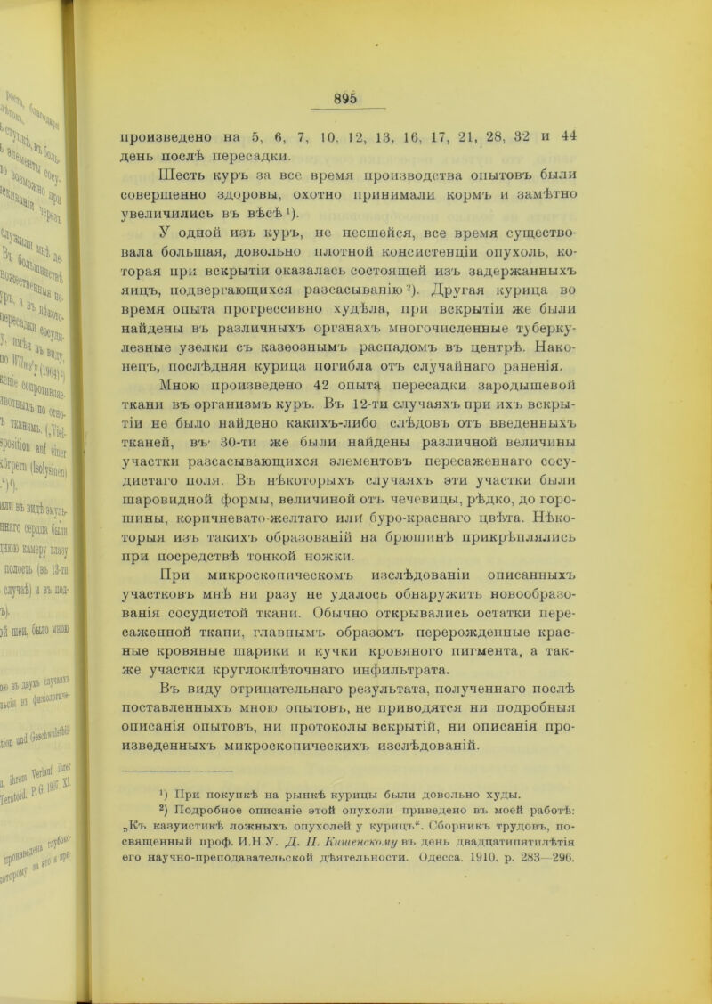 произведено на 5, 6, 7, 10, 12, 13, 10, 17, 21, 28, 32 и 44 день послѣ пересадки. Шесть куръ за все время производства опытовъ были совершенно здоровы, охотно принимали кормъ и замѣтно увеличились въ вѣсѣ !). У одной изъ куръ, не несшейся, все время существо- вала большая, довольно плотной консистенціи опухоль, ко- торая при вскрытіи оказалась состоящей изъ задержанныхъ яицъ, подвергающихся разсасыванію* 2). Другая курица во время опыта прогрессивно худѣла, при вскрытіи же были найдены въ различныхъ органахъ многочисленные туберку- лезные узелки съ казеознымъ распадомъ въ центрѣ. Нако- нецъ, послѣдняя курица погибла отъ случайнаго раненія. Мною произведено 42 опыта пересадки зародышевой ткани въ организмъ куръ. Въ 12-ти случаяхъ при ихъ вскры- тіи не было найдено какихъ-либо слѣдовъ отъ введенныхъ тканей, въ- 30-ти же были найдены различной величины участки разсасывающихся элементовъ пересаженнаго сосу- дистаго поля. Въ нѣкоторыхъ случаяхъ эти участки были шаровидной формы, величиной отъ чечевицы, рѣдко, до горо- шины, коричневато-желтаго или буро-краснаго цвѣта. Нѣко- торыя изъ такихъ образованій на брюшинѣ прикрѣплялись при посредствѣ тонкой ножки. При микроскопическомъ изслѣдованіи описанныхъ участковъ мнѣ ни разу не удалось обнаружить новообразо- ванія сосудистой ткани. Обычно открывались остатки пере- саженной ткани, главнымъ образомъ перерожденные крас- ные кровяные шарики и кучки кровяного пигмента, а так- же участки круглоклѣточнаго инфильтрата. Въ виду отрицательнаго результата, полученнаго послѣ поставленныхъ мною опытовъ, не приводятся ни подробныя описанія опытовъ, ни протоколы вскрытій, ни описанія про- изведенныхъ микроскопическихъ изслѣдованій. *) При покупкѣ на рынкѣ курицы были довольно худы. 2) Подробное описаніе этой опухоли приведено въ моей работѣ: „Къ казуистикѣ ложныхъ опухолей у курицъ14. Сборникъ трудовъ, по- священный проф. И.Н.У. Д. II. Нашенскому въ день двадцатипятилѣтія его научно-преподавательской дѣятельности. Одесса. 1910. р. 283—290.