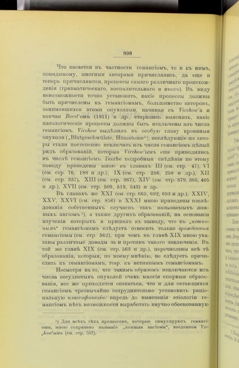 Что касается въ частности гемангіомъ, то и къ нимъ, повидимому, многими авторами причислялись, да еще и теперь причисляются, процессы самаго различнаго происхож- денія (травматическаго, воспалительнаго и иного). Въ виду невозможности точно установить, какіе процессы должны быть причислены къ гемангіомамъ, большинство авторовъ, занимавшихся этими опухолями, начиная съ Ѵігсііою'а и кончая ВогзѴомъ (1911) и др., старались выяснить, какіе патологическіе процессы должны быть исключены изъ числа гемангіомъ. ѴггсНою выдѣлилъ въ особую главу кровяныя опухоли („ВІиІ^езсЬѵѵііІвіе, Натаіоте“), послѣдующіе же авто- ры стали постепенно исключать изъ числа гемангіомъ цѣлый рядъ образованій, которыя Ѵггс/іою'ыиъ еще приводились въ числѣ гемангіомъ. Болѣе подробныя свѣдѣнія по этому поводу приведены мною въ главахъ 111 (см. стр. 47), VI (см. стр. 76, 188 и др.), IX (см. стр. 256, 258 и др.), XII (см. стр. 337), XIII (см. стр. 367), XIV (см. стр. 379, 385, 405 и др.), XVII (см. стр. 509, 519, 543) и др. Въ главахъ же XXI (см. стр. 665, 692, 693 и др.), XXIV, XXV, XXVI (см. стр. 856) и XXXI мною приведены изслѣ- дованія собственныхъ случаевъ такъ называемыхъ лож- ныхъ ангіомъ'), а также другихъ образованій, на основаніи изученія которыхъ я пришелъ къ выводу, что къ „истин- нымъ“ гемангіомамъ слѣдуетъ относить только врожденныя гемангіомы (см. стр. 562), при чемъ въ главѣ XIX мною ука- заны различные доводы за и противъ такого заключенія. Въ той же главѣ XIX (см. стр. 563 и др.), перечислены всѣ тѣ образованія, которыя, по моему мнѣнію, не слѣдуетъ причи- слять къ гемангіомамъ, гезр. къ истиннымъ гемангіомамъ. Несмотря на то, что такимъ образомъ исключаются изъ числа сосудистыхъ опухолей очень многія спорныя образо- ванія, все же приходится сознаться, что и для остающихся гемангіомъ чрезвычайно затруднительно установить раціо- нальную классификацію: впредь до выясненія этіологіи ге- мангіомъ нѣтъ возможности выработать научно обоснованную р Для всѣхъ тѣхъ процессовъ, которые симулируютъ гемангі- | омы, мною сохранено названіе „ложныя ангіомы“, введенное Ѵіг- I с1югѵ'ымъ (см. стр. 557).