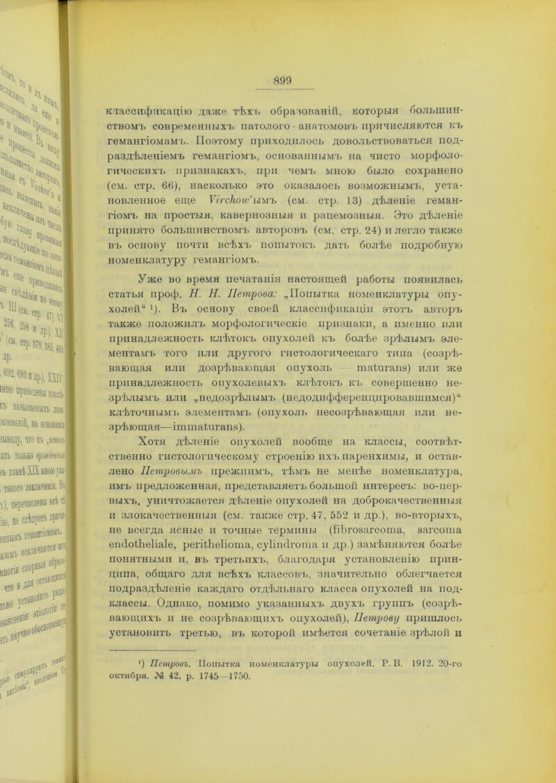 классификацію даже тѣхъ образованій, которыя большин- ствомъ современныхъ патолого - анатомовъ причисляются къ гемангіомамъ. Поэтому приходилось довольствоваться под- раздѣленіемъ гемангіомъ, основаннымъ на чисто морфоло- гическихъ признакахъ, при чемъ мною было сохранено (см. стр. 66), насколько это оказалось возможнымъ, уста- новленное еще Ѵігскогѵ'ымъ (см. стр. 13) дѣленіе геман- гіомъ на простыя, кавернозныя и рацемозныя. Это дѣленіе принято большинствомъ авторовъ (см. стр. 24) и легло также въ основу почти всѣхъ попытокъ дать болѣе подробную номенклатуру гемангіомъ. Уже во время печатанія настоящей работы появилась статья проф. Н. Н. Петрова: „Попытка номенклатуры опу- холей >)• Въ основу своей классификаціи этотъ авторъ также положилъ морфологическіе признаки, а именно пли принадлежность клѣтокъ опухолей къ болѣе зрѣлымъ эле- ментамъ того или другого гистологическаго типа (созрѣ- вающая или дозрѣвающая опухоль таШгапз) или же принадлежность опухолевыхъ клѣтокъ къ совершенно не- зрѣлымъ или „недозрѣлымъ (недодифференцпровавшимся)“ клѣточнымъ элементамъ (опухоль несозрѣвающая или не- зрѣющая—ітіпаідігапз). Хотя дѣленіе опухолей вообще на классы, соотвѣт- ственно гистологическому строенію ихъ паренхимы, и остав- лено Петровымъ прежнимъ, тѣмъ не менѣе номенклатура, имъ предложенная, представляетъ большой интересъ: во-пер- выхъ, уничтожается дѣленіе опухолей на доброкачественныя и злокачественныя (см. также стр. 47, 552 и др.), во-вторыхъ, не всегда ясные и точные термины (ВЬгозагсота, загсота епйоіЬеІіаІе, регШіеІіота, суііпсігота и др.) замѣняются болѣе понятными и, въ третьихъ, благодаря установленію прин- ципа, общаго для всѣхъ классовъ, значительно облегчается подраздѣленіе каждаго отдѣльнаго класса опухолей на под- классы. Однако, помимо указанныхъ двухъ группъ (созрѣ- вающихъ и не созрѣвающихъ опухолей), Петрову пришлось установить третью, въ которой имѣется сочетаніе зрѣлой и ') Петровъ. Попытка номенклатуры опухолей. Р. В. 1912. 20-го октября. № 42. р. 1745—1750.