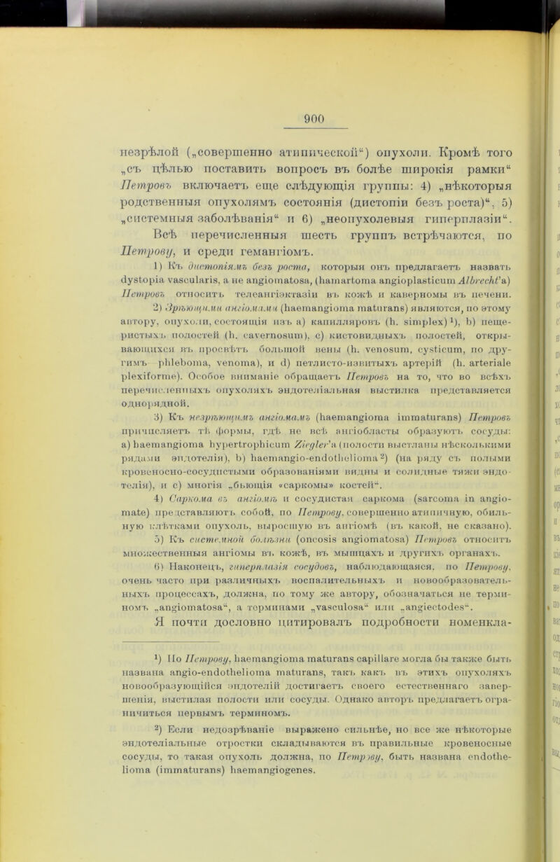 незрѣлой („совершенно атипической) опухоли. Кромѣ того „съ цѣлью поставить вопросъ въ болѣе широкія рамки Петровъ включаетъ еще слѣдующія группы: 4) „нѣкоторыя родственныя опухолямъ состоянія (дистопіи безъ роста), 5) „системныя заболѣванія и 6) „неопухолевыя гиперплазіи. Всѣ перечисленныя шесть группъ встрѣчаются, по Петрову, и среди гемангіомъ. 1) Къ дистопіямъ безъ роста, которыя онъ предлагаетъ назвать йузЬоріа ѵазсиіагіа, а не ап§іоіпаіюза, (ѣатаіѣота ап^іорІазПсит АІЬгесЫ'а) Петровъ относитъ телеангіэктазіи въ кожѣ и каверномы въ печени. 2) Зрѣющими ангіомами (Ьаетапфота таіигапв) являются, по этому автору, опухоли, состоящія изъ а) капилляровъ (Ь. зітріех)!), Ь) пеще- ристыхъ полостей (й. саѵегпоаит), с) кистовидныхъ полостей, откры- вающихся въ просвѣтъ большой вены (й. ѵепозшп, сузіісит, по дру- гимъ рЫѳЬота, ѵепота), и 4) петлисто-извитыхъ артерій (Ь. агіегіаіе ріехііогте). Особое вниманіе обращаетъ Петровъ на то, что во всѣхъ перечисленныхъ опухоляхъ эндотеліальная выстилка представляется однорядной. 3) Къ незрѣющнмъ ангіомамъ (йаегпап^іогаа іттаіигапз) Петровъ причисляетъ тѣ формы, гдѣ не всѣ ангіобласты образуютъ сосуды: а) йаетап^іота йурегігорйіетп УЛсуІег'и (полости выстланы нѣсколькими рядами эндотелія), Ъ) Ьаетап^іо-епсІоіЬсПота* 2) (на ряду съ полыми кровеносно-сосудистыми образованіями видны и солидные тяжи эндо- телія), и с) многія „быощія «саркомы» костей“. 4) Саркома въ ангіомѣ и сосудистая саркома (загсота іп ап§іо- таіе) представляютъ собой, по Петрову, совершенно атипичную, обиль- ную клѣтками опухоль, выросшую въ ангіомѣ (въ какой, не сказано). 5) Къ системной болѣзни (опсозіз аіщіотаіоза) Петровъ относитъ множественныя ангіомы въ колеѣ, въ мышцахъ и другихъ органахъ. 6) Наконецъ, гиперплазія сосудовъ, наблюдающаяся, по Петрову. очень часто при различныхъ воспалительныхъ п новообразователь- ныхъ процессахъ, доллена, по тому лее автору, обозначаться не терми- номъ „ап<цотаіоза“, а терминами „ѵазсиіоза14 или „ап«іесіо(іез“. Я почта дословно цитировалъ подробности номенкла- у) По Петрову, Ііаетапдіоша шаіигапз саріііаге могла бы также быть названа ап§;іо-епсіоШе1іота таіигапз, такъ какъ въ этихъ опухоляхъ новообразующійся эндотелій достигаетъ своего естественнаго завер- шенія, выстилая полости или сосуды. Однако авторъ предлагаетъ огра- ничиться первымъ терминомъ. 2) Если недозрѣваніе выралсено сильнѣе, но все нее нѣкоторые эндотеліальные отростки складываются въ правильные кровеносные сосуды, то такая опухоль должна, по Петрову, быть названа ешіоійе- Ііота (іттаіллгапз) йаетап^іо^епез.