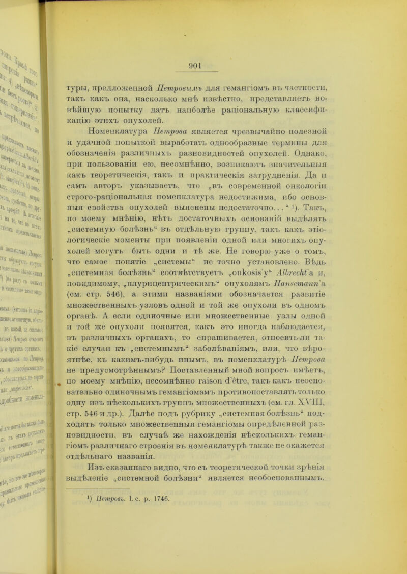 ч N х!,ѵ 4 но Чпга* <%> ■- >> >С> іЧіЧі1і> “іі *■•' ^Цщ, Х-Ь 'мч«, %• * йа тп „ ■ аПегіа1» стилка п,10 В° ВЙ1Ь нредставля ?ты образуюгь, ‘выстланы нѣско ') (На ряду съ 11 солидные тип мма (загсота іи ап»іо- тенно атипичную, обиль- іяъ какой, не сказано), шіоаа) Мроя относитъ I ,ъ и другихъ органахъ, дающаяся, но Пащ. | іъ и новооОразователь- ( обозначаться не терли- | или .апйіесіоіез-. номснкла- Шаге могла бы также быть къ вЪ >го аетес' этихъ опухолях1, запер- вред;|і11 ■хе ВІ«< Л ,<рі«И »>•' ,,,*«* туры, предложенной Петровымъ для гемангіомъ въ частности, такъ какъ она, насколько мнѣ извѣстно, представляетъ но- вѣйшую попытку датъ наиболѣе раціональную классифи- кацію этихъ опухолей. Номенклатура Петрова является чрезвычайно полезной и удачной попыткой выработать однообразные термины для обозначенія различныхъ разновидностей опухолей. Однако, при пользованіи ею, несомнѣнно, возникаютъ значительныя какъ теоретическія, такъ и практическія затрудненія. Да и самъ авторъ указываетъ, что „въ современной онкологіи строго-раціональная номенклатура недостижима, ибо основ- ныя свойства опухолей выяснены недостаточно. Такъ, по моему мнѣнію, нѣть достаточныхъ основаній выдѣлять „системную болѣзнь11 въ отдѣльную группу, такч. какъ этіо- логическіе моменты при появленіи одной или многихъ опу- холей могутъ быть один и тѣ же. Не говорю уже о томъ, что самое понятіе „системы14 не точно установлено. Вѣдь „системная болѣзнь44 соотвѣтствуетъ „опкозіа’у44 ЛІЬгесЫ'а п, повидимому, „плурицентрическимъ44 опухолямъ Натетапгіа (см. стр. 546), а этими названіями обозначается развитіе множественныхъ узловъ одной и той же опухоли въ одномъ органѣ. А если одиночные или множественные узлы одной и той же опухоли появятся, какъ это иногда наблюдается, въ различныхъ органахъ, то спрашивается, относить-лп та- кіе случаи къ „системнымъ44 заболѣваніямъ, или, что вѣро- ятнѣе, къ какимъ-нибудь инымъ, въ номенклатурѣ Петрова не предусмотрѣннымъ? Поставленный мной вопросъ имѣетъ, по моему мнѣнію, несомнѣнно гаізоп сГеіге, такъ какъ неосно- вательно одиночнымъ гемангіомамъ противопоставлять только одну изъ нѣсколькихъ группъ множественныхъ (см. гл. XVIII, стр. 546 и др.). Далѣе подъ рубрику „системная болѣзнь44 под- ходятъ только множественныя гемангіомы опредѣленной раз- новидности, въ случаѣ же нахожденія нѣсколькихъ геман- гіомъ различнаго строенія въ номенклатурѣ также не окажется отдѣльнаго названія. Изъ сказаннаго видно, что съ теоретической точки зрѣнія выдѣленіе „системной болѣзни44 является необоснованнымъ. X) Петровъ. 1. с. р. 1746. 1