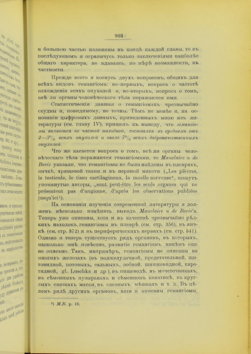 и большею частью изложены въ концѣ каждой главы, то въ послѣдующемъ я ограничусь только заключеніями наиболѣе общаго характера, не вдаваясь, но мѣрѣ возможности, въ частности. Прежде всего я коснусь двухъ вопросовъ, общихъ для всѣхъ видовъ гемангіомъ: во-первыхъ, вопроса о частотѣ нахожденія этихъ опухолей и, во-вторыхъ, вопроса о томъ, всѣ ли органы человѣческаго тѣла поражаются ими. Статистическія даншля о гемангіомахъ чрезвычайно скудны и, поводимому, не точны. Тѣмъ не менѣе я, на ос- нованіи цыфровыхъ данныхъ, приведенныхъ мною изъ ли- тературы (см. главу IV), пришелъ къ выводу, что гемангіо- мы являются не частой находкой, составляя въ среднемъ отъ 2—о>0/0 всѣхъ опухолей и около 7°/0 всѣхъ доброкачественныхъ опухолей. Что же касается вопроса о томъ, всѣ ли органы чело- вѣческаго тѣла поражаются гемангіомами, то Маисіаіге и (іе Воѵіз указали, что гемангіомы не были найдены въ плеврахъ, яичкѣ, хрящевой ткани и въ нервноіі мякоти („ѣез ріёѵгез, Іе іезіісиіе, Іе Ііззи сагіііа^іпеих, Іа тоеііе пегѵеизеи, пишутъ упомянутые авторы, „зопі реиі-ёіге Іез зеиіз ог^анез циі пе ргёзепіепі раз <Тап§іоте, (Гаргёз Іез оЬзегѵаІіопз риЫіёез Іизци’ісі1). На основаніи изученія современной литературы я дол- женъ нѣсколько измѣнить выводъ Маисіаіге и сіе Воѵіз'а. Теперь уже описаны, хотя и въ качествѣ чрезвычайно рѣд- кихъ находокъ, гемангіомы въ плеврѣ (см. стр. 356), въ яич- кѣ (см. стр. 372) и въ периферическихъ нервахъ (см. стр. 541). Однако и теперь существуетъ рядъ органовъ, въ которыхъ, насколько мнѣ извѣстно, развитіе гемангіомъ никѣмъ еще не описано. Такъ, напримѣръ, гемангіомы не описаны во многихъ железахъ (въ поджелудочной, предстательной, щи- товидной, потовыхъ, сальныхъ, зобной, шишковидной, каро- тидной, ^1. ЬизсЬка и др ), въ пищеводѣ, въ мочеточникахъ, въ сѣменныхъ пузырькахъ и сѣменномъ канатикѣ, въ круг- лыхъ связкахъ матки, въ слезныхъ мѣшкахъ и т. д. Въ цѣ- ломъ рядѣ другихъ органовъ, хотя и описаны гемангіомы, х) М.В. р. 16.