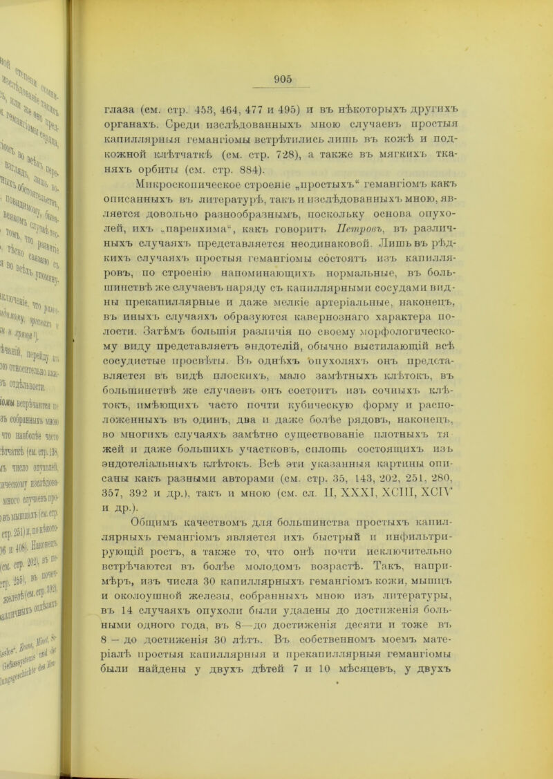глаза (см. стр. 453, 464, 477 и 495) и въ нѣкоторыхъ другихъ органахъ. Среди изслѣдованныхъ мною случаевъ простыя капиллярныя гемангіомы встрѣтились лишь въ кожѣ и под- кожной клѣтчаткѣ (см. стр. 728), а также въ мягкихъ тка- няхъ орбиты (см. стр. 884). Микроскопическое строеніе „простыхъ11 гемангіомъ какъ описанныхъ въ литературѣ, такъ и изслѣдованныхъ мною, яв- ляется довольно разнообразнымъ, поскольку основа опухо- лей, ихъ „паренхима11, какъ говорить Петровъ, въ различ- ныхъ случаяхъ представляется неодинаковой. Лишь въ рѣд- кихъ случаяхъ простыя гемангіомы состоятъ изъ капилля- ровъ, по строенію напоминающихъ нормальные, въ боль- шинствѣ же случаевъ наряду съ капиллярными сосудами вид- ны прекапиллярные и даже мелкіе артеріальные, наконецъ, въ иныхъ случаяхъ образуются кавернознаго характера по- лости. Затѣмъ большія различія по своему морфологическо- му виду представляетъ эндотелій, обычно выстилающій всѣ сосудистые просвѣты. Въ однѣхъ 'опухоляхъ онъ предста- вляется въ видѣ плоскихъ, мало замѣтныхъ клѣтокъ, въ большинствѣ же случаевъ онъ состоитъ изъ сочныхъ клѣ- токъ, имѣющихъ часто почти кубическую форму и распо- ложенныхъ въ одинъ, два и даже болѣе рядовъ, наконецъ, во многихъ случаяхъ замѣтно существованіе плотныхъ тя жей и даже большихъ участковъ, сплошь состоящихъ изъ эндотеліальныхъ клѣтокъ. Всѣ эти указанныя картины опи- саны какъ разными авторами (см. стр. 35, 143, 202, 251, 280, 357, 392 и др.), такъ и мною (см. сл. II, XXXI, ХСІ1І, ХС1Ѵ и др.). Общимъ качествомъ для большинства простыхъ капил- лярныхъ гемангіомъ является ихъ быстрый и инфильтри- рующій ростъ, а также то, что онѣ почти исключительно встрѣчаются въ болѣе молодомъ возрастѣ. Такъ, напри- мѣръ, изъ числа 30 капиллярныхъ гемангіомъ кожи, мышцъ и околоушной железы, собранныхъ мною изъ литературы, въ 14 случаяхъ опухоли были удалены до достиженія боль- ными одного года, въ 8—до достиженія десяти и тоже въ 8 — до достиженія 30 лѣтъ. Въ собственномъ моемъ мате- ріалѣ простыя капиллярныя и прекапиллярныя гемангіомы были найдены у двухъ дѣтей 7 и 10 мѣсяцевъ, у двухъ