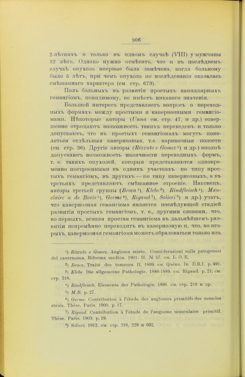 2 лѣтнихъ и только въ одномъ случаѣ (УТИ) у мужчины 32 лѣтъ. Однако нужно отмѣтитъ, что и въ послѣднемъ случаѣ опухоль впервые была замѣчена, когда больному было 5 лѣтъ, при чемъ опухоль по изслѣдованіи оказалась смѣшаннаго характера (см. стр. 673). Полъ больныхъ въ развитіи простыхъ капиллярныхъ гемангіомъ, повидимому, не имѣетъ никакого значенія. Большой интересъ представляетъ вопросъ о переход- ныхъ формахъ между простыми и кавернозными гемангіо- мами. Нѣкоторые авторы (ІТппа см. стр. 47, и др.) совер- шенно отрицаютъ возможность такихъ переходов'ь и только допускаютъ, что въ простыхч гемангіомахъ могутъ появ- ляться отдѣльныя кавернозныя, т.е. варикозныя полости (см. стр. 36). Другіе авторы (Шггиіо е Оотег1) и др.) вполнѣ допускаютъ возможность наличности переходныхъ формъ, т. е. такихъ опухолей, которыя представляются одновре- менно построенными въ однихъ участкахъ по типу прос- тыхъ гемангіомъ, въ другихъ — по типу кавернозныхъ, а въ третьихъ представляютъ смѣшанное строеніе. Наконецъ, авторы третьей группы (Вгоса2), КІеЬз3), Еіп^'ІеізсН4 * 6), Маи- сіаіге и діе Воѵізь), Оегтее), Кідапсі7), ВоЫегі8) и др.) учатъ, что кавернозная гемангіома является послѣдующей стадіей развитія простыхъ гемангіомъ, т. е., другими словами, что, во-первыхъ, всякая простая гемангіома въ дальнѣйшемъ раз- витіи непремѣнно переходитъ въ кавернозную и, что, во вто- рыхъ, кавернозная гемангіома можетъ образоваться только изъ 1) Віггиіо е Оотег. Ап&іота тізіо. СопзіЗегагіопі виііа раіо^епеві (іеі саѵегпота. Кііогта тѳсііса. 1901. И. № 57. см. 17. О. Е. 2) Вгоса. Тгаііѳ с1в8 іигпеигр. II. 1869. см. С^иёпи. Іп ІІ.К.І. р. 491. 3) КІеЪз Ріе а11§;етеіпе РаІ1к>1о§іе. 1886-1889. см. Кі§аиЗ. р. 21; см. стр. 216. 4) КіпсІ/'ІеізсН. Еіетепіѳ Зег РаіЬоІо^іе. 1896. см. стр. 216 и др. 5) М.В. р. 27. 6) О-еппе. СопІгіЬиііоп а 1’ёЬиЗе Зев апДошез ргітіШз Зѳз тизсіѳз 8ІГІѲ8. ТЬё.че. Рагіз. 1900. р. 17. 7) ВідаиЛ. СопІгіЪиііоп а ГёІиЗе Зе ГапДоше тизсиіаіге ргішіііі. ТЬёяе. Рагі.я. 1903. р. 19. «) ВоІіеН. 1912. см. стр. 216, 229 и 602.