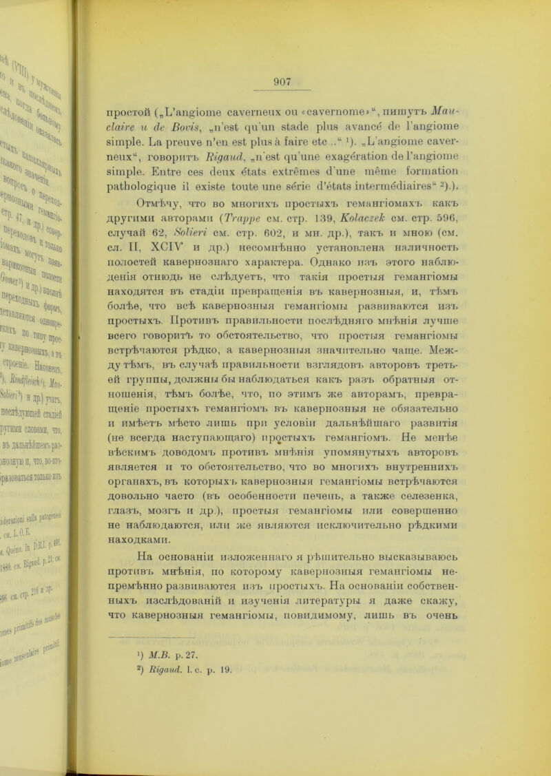 простой („Ъ’апдіоте саѵетеих ои «саѵегпоте» “, пишутъ Маи- сіагге и сіе Воѵіз, „п’езі (ріші зіасіе р1и8 аѵапсё сіе Гапдіоте зітріе. Ьа ргеиѵе п’еп еві ріиза Іаіге еіс ...“ '). „Ь ап^іоте саѵег- пеих“, говоритъ Кідаіиі, „п'езі <рі’ипе еха§'ёгаііоп сіѳ Гаіщіоше зітріе. Епіге сез бепх ёіаіз ехігётез сГипе тёте Іогтаііоп раіЬо1о§^пе іі ѳхізіе іоиіе ипе вёгіе сі’ѳіаіз іпіегтё(1іаіге8“ * 2).). Отмѣчу, что во многихъ простыхъ гемангіомахъ какъ другими авторами (Тг ауре см. стр. 139, Коіасгек см. стр. 596, случай 62, Воііегі см. стр. 602, и мн. др.), такъ и мною (см. сл. II, ХСІУ и др.) несомнѣнно установлена наличность полостей кавернознаго характера. Однако изъ этого наблю- денія отнюдь не слѣдуетъ, что такія простыя гемангіомы находятся въ стадіи превращенія въ кавернозныя, и, тѣмъ болѣе, что всѣ кавернозныя гемангіомы развиваются изъ простыхъ. Противъ правильности послѣдняго мнѣнія лучше всего говоритъ то обстоятельство, что простыя гемангіомы встрѣчаются рѣдко, а кавернозныя значительно чаще. Меж- ду тѣмъ, въ случаѣ правильности взглядовъ авторовъ треть- ей группы, должны бы наблюдаться какъ разъ обратныя от- ношенія, тѣмъ болѣе, что, по этимъ же авторамъ, превра- щеніе простыхъ гемангіомъ въ кавернозныя не обязательно и имѣетъ мѣсто лишь при условіи дальнѣйшаго развитія (не всегда наступающаго) простыхъ гемангіомъ. Не менѣе вѣскимъ доводомъ противъ мнѣнія упомянутыхъ авторовъ является и то обстоятельство, что во многихъ внутреннихъ органахъ, въ которыхъ кавернозныя гемангіомы встрѣчаются довольно часто (въ особенности печень, а также селезенка, глазъ, мозгъ и др ), простыя гемангіомы или совершенно не наблюдаются, или же являются исключительно рѣдкими находками. На основаніи изложеннаго я рѣшительно высказываюсь противъ мнѣнія, но которому кавернозныя гемангіомы не- премѣнно развиваются изъ простыхъ. На основаніи собствен- ныхъ изслѣдованій и изученія литературы я даже скажу, что кавернозныя гемангіомы, поводимому, лишь въ очень >) М.В. р. 27. 2) ВгдаиЛ. 1. с. р. 19.