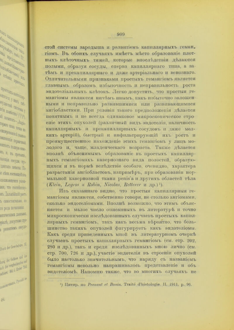 - 909 стой системы зародыша и развитіемъ капиллярныхъ геман. гіомъ. Въ обоихъ случаяхъ имѣетъ мѣсто образованіе плот- ныхъ клѣточныхъ тяжей, которые впослѣдствіи дѣлаются полыми, образуя сосуды, сперва капиллярнаго типа, а за- тѣмъ и прекапиллярнаго и даже артеріальнаго и венознаго. Отличительными признаками простыхъ гемангіомъ является главнымъ образомъ избыточность и неправильность роста эндотеліальныхъ клѣтокъ. Легко допустить, что простыя ге- мангіомы являются ничѣмъ инымъ, какъ избыточно заложен- ными и неправильно развившимися или развивающимися ангіобластами. При условіи такого предположенія дѣлается понятнымъ п не всегда одинаковое микроскопическое стро еиіе этихъ опухолей (различный видъ эндотелія, наличность капиллярныхъ и прекапиллярныхъ сосудовъ и даже мел- кихъ артеріи), быстрый и инфильтрирующій ихъ ростъ и преимущественное нахожденіе этихъ гемангіомъ у лицъ мо- лодого и, чаще, младенческаго возраста. Также дѣлается вполнѣ объяснимымъ образованіе въ простыхъ капилляр- ныхъ гемангіомахъ кавернознаго вида полостей, образую- щихся и въ нормѣ вслѣдствіе особаго, очевидно, характера разрастанія ангіобластовъ, напримѣръ, при образованіи нор- мальной кавернозной ткани репіз’а и другихъ областей тѣла (Кіеіп, Ьедгоз и КоЫп, Кісоіаз, Иеііегег и др.)1). Изъ сказаннаго видно, что простыя капиллярныя ге- мангіомы являются, собственно говоря, не столько ангіомами, сколько эндотеліомами. Вполнѣ возможно, что этимъ объяс- няется п малое число описанныхъ въ литературѣ и точно микроскопически изслѣдованныхъ случаевъ простыхъ капил- лярныхъ гемангіомъ, такъ какъ весьма вѣроятно, что боль- шинство такихъ опухолей фигурируетъ какъ эндотеліомы. Какъ среди приведенныхъ мной въ литературномъ очеркѣ случаевъ простыхъ капиллярныхъ гемангіомъ (см. стр. 202, 280 и др.), такъ и среди изслѣдованныхъ мною лично (см. стр. 700, 726 и др.), участіе эндотелія въ строеніи опухолей было настолько значительнымъ, что наряду съ названіемъ гемангіомы невольно напрашивалось представленіе и объ эндотеліомѣ. Напомню также, что во многихъ случаяхъ не