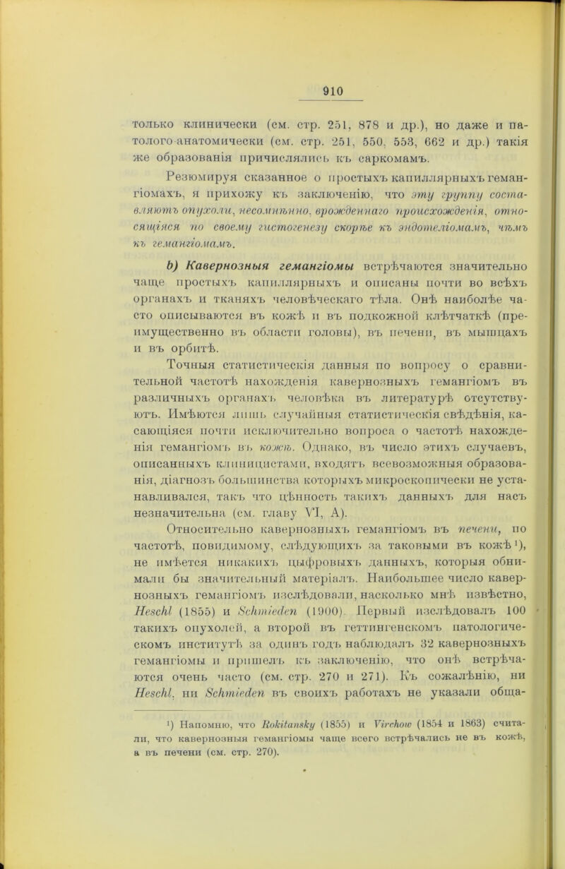 только клинически (см. стр. 251, 878 и др.), но даже и па- толого анатомически (см. стр. 251, 550, 553, 662 и др.) такія же образованія причислялись къ саркомамъ. Резюмируя сказанное о простыхъ капиллярныхъ геман- гіомахъ, я прихолсу къ заключенію, что эту группу соста- вляютъ опухоли, несомнѣнно, врожденнаго происхожденія, отно- сящіяся по своему гистогенезу скорѣе къ эндотеліомамъ, чѣмъ къ гемангіомамъ. Ь) Кавернозныя гемангіомы встрѣчаются значительно чаще простыхъ капиллярныхъ и описаны почти во всѣхъ органахъ и тканяхъ человѣческаго тѣла. Онѣ наиболѣе ча- сто описываются въ кожѣ и въ подкожной клѣтчаткѣ (пре- имущественно въ области головы), въ печени, въ мышцахъ и въ орбитѣ. Точныя статистическія данныя по вопросу о сравни- тельной частотѣ нахолсденія кавернозныхъ гемангіомъ въ различныхъ органахъ человѣка въ литературѣ отсутству- ютъ. Имѣются лишь случайныя статистическія свѣдѣнія, ка- сающіяся почти исключительно вопроса о частотѣ нахожде- нія гемангіомъ въ колеѣ. Однако, въ число этихъ случаевъ, описанныхъ клиницистами, входятъ всевозможныя образова- нія, діагнозъ большинства которыхъ микроскопически не уста- навливался, такъ что цѣнность такихъ данныхъ для насъ незначительна (см. главу VI, А). Относительно кавернозныхъ гемангіомъ въ печени, по частотѣ, поводимому, слѣдующихъ за таковыми въ колеѣ '), не имѣется никакихъ цифровыхъ данныхъ, которыя обни- мали бы значительный матеріалъ. Наибольшее число кавер- нозныхъ гемангіомъ изслѣдовали, насколько мнѣ извѣстно, Незс/іі (1855) и йсктіесіеп (1900). Первый изслѣдовалъ 100 такихъ опухолей, а второй въ геттингенскомъ патологиче- скомъ институтѣ за одинъ годъ наблюдалъ 32 кавернозныхъ гемангіомы и пришелъ къ заключенію, что онѣ встрѣча- ются очень часто (см. стр. 270 и 271). Къ сожалѣнію, ни НезсМ. ни ЗсктіеЛеп въ своихъ работахъ не указали обща- !) Напомню, что Еокііапзку (1855) и Ѵігскою (1854 и 1863) счита- ли, что кавернозныя гемангіомы чаще всего встрѣчались не въ кожѣ, а въ печени (см. стр. 270).