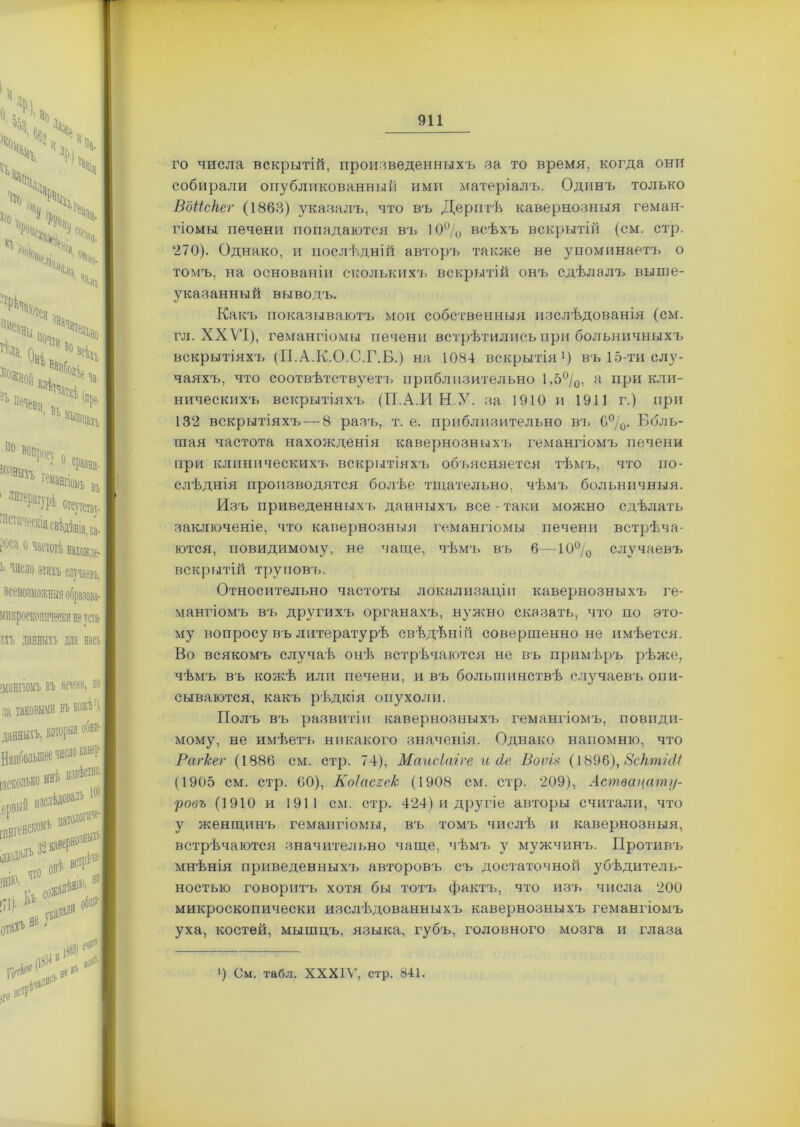 го числа вскрытій, произведенныхъ за то время, когда они собирали опубликованный ими матеріалъ. Одинъ только Вбііскег (1863) указалъ, что въ Дерптѣ кавернозныя геман- гіомы печени попадаются въ 10% всѣхъ вскрытій (см. стр. 270). Однако, и послѣдній авторъ также не упоминаетъ о томъ, на основаніи сколькихъ вскрытій онъ сдѣлалъ выше- указанный выводъ. Какъ показываютъ мои собственныя изслѣдованія (см. гл. ХХѴТ), гемангіомы печени встрѣтились при больничныхъ вскрытіяхъ (П.А.К.О.С.Г.Б.) на 1084 вскрытія1) въ 15-ти слу- чаяхъ, что соотвѣтствуетъ приблизительно 1,5%, а при кли- ническихъ вскрытіяхъ (ГІ.А.И Н.У. за 1910 и 1911 г.) при 132 вскрытіяхъ — 8 разъ, т. е. приблизительно въ 6%. Боль- шая частота нахожденія кавернозныхъ гемангіомъ печени при клиническихъ вскрытіяхъ объясняется тѣмъ, что по- слѣднія производятся болѣе тщательно, чѣмъ больничныя. Изъ приведенныхъ данныхч> все-таки можно сдѣлать заключеніе, что кавернозныя гемангіомы печени встрѣча- ются, невидимому, не чаще, чѣмъ въ 6—10% случаевъ вскрытій труповъ. Относительно частоты локализаціи кавернозныхъ ге- мангіомъ въ другихъ органахъ, нужно сказать, что по это- му вопросу въ литературѣ свѣдѣній совершенно не имѣется. Во всякомъ случаѣ онѣ встрѣчаются не въ примѣръ рѣже, чѣмъ въ кожѣ или печени, и въ большинствѣ случаевъ опи- сываются, какъ рѣдкія опухоли. Полъ въ развитіи кавернозныхъ гемангіомъ, поводи- мому, не имѣетъ никакого значенія. Однако напомню, что Рагкег (1886 см. стр. 74), Маисіаіге и сіе Воѵія (1896), 8сктШ (1905 см. стр. 60), Коісісгек (1908 см. стр. 209), Аствацату- ровъ (1910 и 1911 см. стр. 424) и другіе авторы считали, что у женщинъ гемангіомы, въ томъ числѣ и кавернозныя, встрѣчаются значительно чаще, чѣмъ у мужчинъ. Противъ мнѣнія приведенныхъ авторовъ съ достаточной убѣдитель- ностью говоритъ хотя бы тотъ фактъ, что изъ числа 200 микроскопически изслѣдованныхъ кавернозныхъ гемангіомъ уха, костей, мышцъ, языка, губъ, головного мозга и глаза Р См. табл. XXXIV, стр. 841.