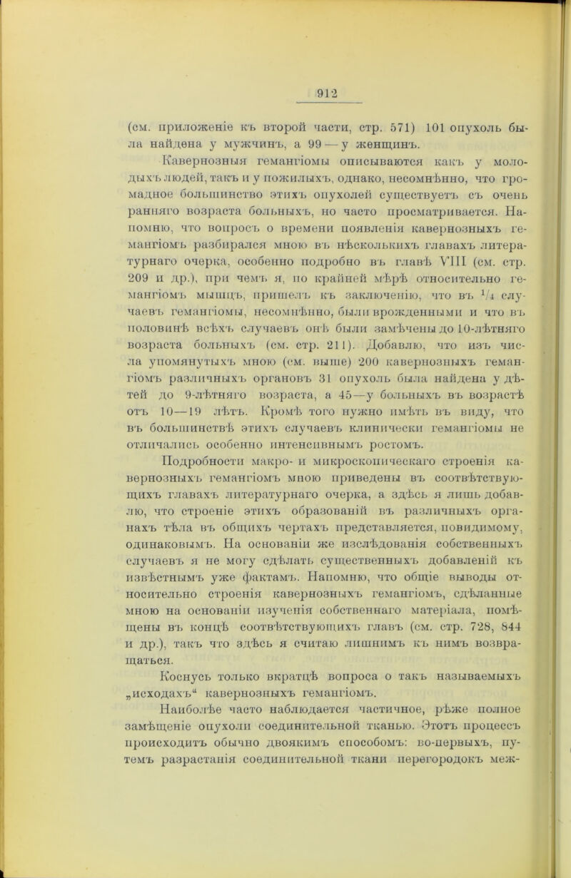 (см. приложеніе къ второй части, стр. 571) 101 опухоль бы- ла найдена у мужчинъ, а 99 — у женщинъ. Кавернозныя гемангіомы описываются какъ у моло- дыхъ людей, такъ и у пожилыхъ, однако, несомнѣнно, что гро- мадное большинство этихъ опухолей существуетъ съ очень ранняго возраста больныхъ, но часто просматривается. На- помню, что вопросъ о времени появленія кавернозныхъ ге- мангіомъ разбирался мною въ нѣсколькихъ главахъ литера- турнаго очерка, особенно подробно въ главѣ VIII (см. стр. 209 и др.), при чемъ я, по крайней мѣрѣ относительно ге- мангіомъ мышцъ, пришелъ къ заключенію, что въ 1/д слу- чаевъ гемангіомы, несомнѣнно, были врожденными и чтобъ половинѣ всѣхъ случаевъ онѣ были замѣчены до 10-лѣтняго возраста больныхъ (см. стр. 211). Добавлю, что изъ чис- ла упомянутыхъ мною (см. выше) 200 кавернозныхъ геман- гіомъ различныхъ органовъ 31 опухоль была найдена у дѣ- тей до 9-лѣтняго возраста, а 45—у больныхъ въ возрастѣ отъ 10—19 лѣтъ. Кромѣ того нужно имѣть въ виду, что въ большинствѣ этихъ случаевъ клинически гемангіомы не отличались особенно интенсивнымъ ростомъ. Подробности макро- и микроскопическаго строенія ка- вернозныхъ гемангіомъ мною приведены въ соотвѣтствую- щихъ главахъ литературнаго очерка, а здѣсь я лишь добав- лю, что строеніе этихъ образованій въ различныхъ орга- нахъ тѣла въ общихъ чертахъ представляется, поводимому, одинаковымъ. На основаніи же изслѣдованія собственныхъ случаевъ я не могу сдѣлать существенныхъ добавленій къ извѣстнымъ уже фактамъ. Напомню, что общіе выводы от- носительно строенія кавернозныхъ гемангіомъ, сдѣланные мною на основаніи изученія собственнаго матеріала, помѣ- щены въ концѣ соотвѣтствующихъ главъ (см. стр. 728, 844 и др.), такъ что здѣсь я считаю лишнимъ къ нимъ возвра- щаться. Коснусь только вкратцѣ вопроса о такъ называемыхъ „исходахъ* кавернозныхъ гемангіомъ. Наиболѣе часто наблюдается частичное, рѣже полное замѣщеніе опухоли соединительной тканью. Этотъ процессъ происходитъ обычно двоякимъ способомъ: во-первыхъ, пу- темъ разрастанія соединительной ткани перегородокъ меж-