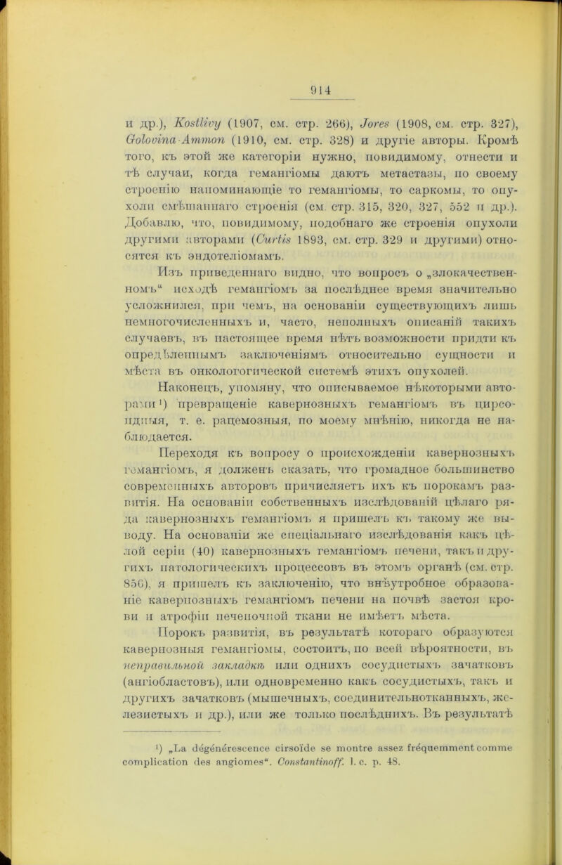 и др ), Козіііту (1907, см. стр. 266), Лгез (1908, см. стр. 327), Ооіооіпа-Аттоп (1910, см. стр. 328) и другіе авторы. Кромѣ того, къ этой же категоріи нужно, повидимому, отнести и тѣ случаи, когда гемангіомы даютъ метастазы, по своему строенію напоминающіе то гемангіомы, то саркомы, то опу- холи смѣшаннаго строенія (см. стр. 315, 320, 327, 552 п др.). Добавлю, что, повидимому, подобнаго же строенія опухоли другими авторами (Сигііз 1893, см. стр. 329 и другими) отно- сятся къ эндотеліомам'ь. Изъ приведеннаго видно, что вопросъ о „злокачествен- номъ“ исходѣ гемангіомъ за послѣднее время значительно усложнился, при чемъ, на основаніи существующихъ лишь немногочисленныхъ и, часто, неполныхъ описаній такихъ случаевъ, въ настоящее время нѣтъ возможности придти къ опредЫіенпым'ь заключеніямъ относительно сущности и мѣста въ онкологогической системѣ этихъ опухолей. Наконецъ, упомяну, что описываемое нѣкоторыми авто- рами ’) превращеніе кавернозныхъ гемангіомъ въ цирео- ид имя, т. е. рацемозныя, по моему мнѣнію, никогда не на- блюдается. Переходя къ вопросу о происхожденіи кавернозныхъ гемангіомъ, я долженъ сказать, что громадное большинство современныхъ авторовгь причисляетъ ихъ къ порокамъ раз- витія. На основаніи собственныхъ изслѣдованій цѣлаго ря- да кавернозныхъ гемангіомъ я пришелъ кт. такому же вы- воду. На основаніи же спеціальнаго изслѣдованія какъ цѣ- лой серіи (40) кавернозныхъ гемангіомъ печени, такъ и дру- гихъ патологическихъ процессовъ въ этомъ органѣ (см. стр. 856), я пришелъ къ заключенію, что внѣутробное образова- ніе кавернозныхъ гемангіомъ печени на почвѣ застоя кро- ви и атрофіи печеночной ткани не имѣетъ мѣста. Пороки развитія, въ результатѣ котораго образуются кавернозныя гемангіомы, состоитъ, по всей вѣроятности, въ неправильной закладкѣ или однихъ сосудистыхъ зачатковъ (ангіобластовъ), или одновременно какъ сосудистыхъ, такъ и другихъ зачатковъ (мышечныхъ, соединительнотканныхъ, же- лезистыхъ н др.), или же только послѣднихъ. Въ результатѣ >) „Ьа бё^ёпёгезеепсе сігзоЫе зе топіге аззег Ігёдиеттепі сотте сотріісаілоп без ашцотез. Сотіапііпо/“/! 1. с. р. 48.
