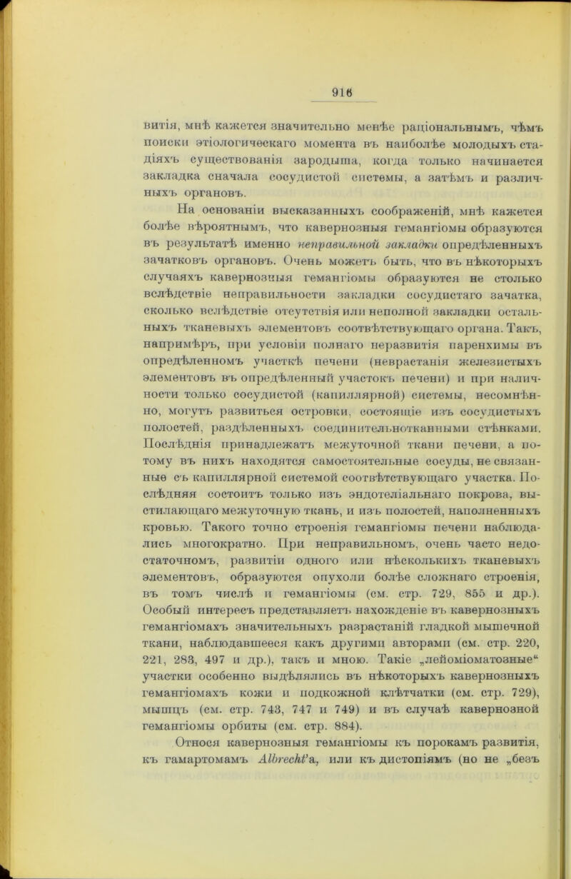 витія, мнѣ кажется значительно менѣе раціональнымъ, чѣмъ поиски этіологическаго момента въ наиболѣе молодыхъ ста- діяхъ существованія зародыша, когда только начинается закладка сначала сосудистой системы, а затѣмъ и различ- ныхъ органовъ. На основаніи высказанныхъ соображеній, мнѣ кажется болѣе вѣроятнымъ, что кавернозныя гемангіомы образуются въ результатѣ именно неправильной закладки опредѣленныхъ зачатковъ органовъ. Очень можетъ быть, что въ нѣкоторыхъ случаяхъ кавернозныя гемангіомы образуются не столько вслѣдствіе неправильности закладки сосудистаго зачатка, сколько вслѣдствіе отсутствія или неполной закладки осталь- ныхъ тканевыхъ элементовъ соотвѣтствующаго органа. Такъ, напримѣръ, при условіи полнаго неразвитія паренхимы въ опредѣленномъ участкѣ печени (неврастанія железистыхъ элементовъ въ опредѣленный участокъ печени) и при налич- ности только сосудистой (капиллярной) системы, несомнѣн- но, могутъ развиться островки, состоящіе изъ сосудистыхъ полостей, раздѣленныхъ соединительнотканными стѣнками. Послѣднія принадлежатъ межуточной ткани печени, а по- тому въ нихъ находятся самостоятельные сосуды, не связан- ные съ капиллярной системой соотвѣтствующаго участка. По- слѣдняя состоитъ только изъ эндотеліальнаго покрова, вы- стилающаго межуточную ткань, и изъ полостей, наполненныхъ кровью. Такого точно строенія гемангіомы печени наблюда- лись многократно. При неправильномъ, очень часто недо- статочномъ, развитіи одного или нѣсколькихъ тканевыхъ элементовъ, образуются опухоли болѣе сложнаго строенія, въ томъ числѣ и гемангіомы (см. стр. 729, 855 и др.). Особый интересъ представляет!, нахожденіе въ кавернозныхъ гемангіомахъ значительныхъ разрастаній гладкой мышечной ткани, наблюдавшееся какъ другими авторами (ем. стр. 220, 221, 283, 497 и др.), такъ и мною. Такіе „лейоміоматозные41 участки особенно выдѣлялись въ нѣкоторыхъ кавернозныхъ гемангіомахъ кожи и подкожной клѣтчатки (см. стр. 729), мышцъ (см. стр. 743, 747 и 749) и въ случаѣ кавернозной гемангіомы орбиты (см. стр. 884). Относя кавернозныя гемангіомы къ порокамъ развитія, къ гамартомамъ АІЬгескѴа, или къ дистопіямъ (но не „безъ